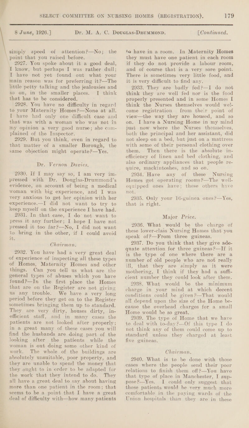   8 June, 1926.]  simply speed of attentionP—No; the 2927. You spoke about it a good deal, I know, but perhaps I was rather dull; I have not yet found out what your main reason was for preferring it?—The little petty talking and the jealousies and so on, in the smaller places. I think that has to be considered. . 2928. You have no difficulty in regard to your Maternity Homes?—None at all. I have had only one difficult case and that was with a woman who was not in my opinion a very good nurse; she com- plained of the Inspector. 2929. But you think, even in regard to that matter of a smaller Borough, the same objection might operate?—Yes. Dr: Vernon Davies. 2930. If I may say so, | am very im- pressed with Dr. Douglas-Drummond’s evidence, on account of being a medical woman with big experience, and I was very anxious to get her opinion with her experience.—I did not want to try to keep myself on the experience I have had. 2931. In that case, I do‘ not want to press it any further; I hope I have not pressed it too far?—No, I did not want to bring in the other, if I could avoid it. Chairman. 2932. You have had a very great deal of experience of inspecting all these types of Homes, Maternity Homes and other things. Can you ‘ell us what are the general types cof abuses which you have found?—In the first place the Homes that are on the Register are not giving us any trouble. We have a very long period before they get on to the Register sometimes bringing them up to standard. They are very dirty, houses dirty, in- efficient staff, and in many cases the patients are not looked after properly; in a great many of these cases you will find the husbands are doing part of the looking after the patients while the woman is out doing some other kind of work. The whole of the buildings are absolutely unsuitable, poor property, and they are unable to spend the money that they ought to in order to be adapted for the work that they intend to do. They all have a great deal to say about having more than one patient in the room; that seems to be a point that I have a great deal of difficulty with—how many patients 179  [ Continued.  to have in a room. in Maternity Homes they must have one patient in each room if they do not provide a labour room, and of course that is a very sore point. There is sometimes very little food, and it is very difficult to find any. 2933. They are badly fedP—I do not think they are well fed nor is the food properly presented and in some Homes IL think the Nurses themselves would wel- come registration from their point of view—the way they are housed, and so on. JI have a Nursing Home in my mind just now where the Nurses themselves, both the principal and her assistant, did not sleep on a bed, but just on a mattress with some of their personal clothing over them. Then there is the absolute in- efficiency of linen and bed clothing, and also ordinary appliances that people re- quire, mackintoshes, and so on. 2934. Have any of these Nursing Homes got operating rooms?—The well- equipped ones have; these others have not. 2935. Only your 16-guinea ones ?—Yes, that is right. Major Price. 2936. What would be the charge of these lower-class Nursing Homes that you speak of?—From three guineas. 2937. Do you think that they give ade- quate attention for three guineas ?—If it is the type of one where there are a number of old people who are not really ill, that they are simply as it were mothering, I think if they had a suffi- cient number they could look after them. 2938. What would be the minimum charge in your mind at which decent conditions could be given?—That would all depend upon the size of the Home be- cause the overhead charges for a small Home would be so great. 2939. The type of Home that we have to deal with to-day ?—Of this type I do not think any of them could come up to standard unless. they charged at least five guineas. Chairman. 2940. What is to be done with those cases where the people send their poor relations to finish them off?—You have that type of place in Manchester, I sup- pose?—Yes. I could only suggest that those patients would be very much more comfortable in the paying wards of the Union hospitals than they are in these