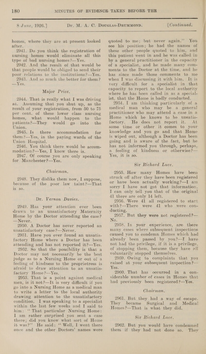  8 June, 1926. | homes, where they are at present looked after. 2941. Do you think the registration of nursing homes would eliminate all this type of bad nursing homes ?—Yes. 2942. And the result of that would be that people would be obliged to send their poor relations to the institutions ?—Yes. 2943. And so much the better for them ? ——V.68. Major Price. 2944. That is really what I was driving at. Assuming that you shut up, as the result of your registration, from 50 to 75 per cent. of these lower class nursing homes, what would happen to the patients?—They would go into the Union. 2945. Is there accommodation for them ?—Yes, in the paying wards of the Union Hospital. 2946. You think there would be accom- modation?—Yes, I know there is. 2947. Of course you are only speaking for Manchester P—Yes. Chairman. 2948. They dislike them now, I suppose, because of the poor law taint?’—That is so. Dr. Vernon Davies. 2949. Has your attention ever been drawn to an unsatisfactory Maternity Home by the Doctor attending the case? —Never. 2950. A Doctor has never reported an unsatisfactory case P—Never. . 2951. Have you ever found an unsatis- factory Home where a Doctor has been attending and has not reported it?—Yes. 2952. So that the possibility is that a Doctor may not necessarily be the best judge as to a Nursing Home or out of a feeling of kindness to the proprietress is afraid to draw attention to an unsatis- factory Home ?—Yes. 2953. That is a point against medical men, is 1t notP—It is very difficult if you go into a Nursing Home as a medical man to write a letter to the local authority drawing attention to the unsatisfactory condition. I was speaking to a specialist within the last few weeks and I said to him: ‘‘ That particular Nursing Home: Il am rather surprised you sent a case there; did you know what sort of Home it was?’ He said: ‘‘ Well, I went there once and the other Doctors’ names were  | Continued.  quoted to me; but never again.’’ You see his position; he had the names of these other people quoted to him, and this patient went in and he was called in by a general practitioner in the capacity of a specialist, and he made many com- ments to the Doctor at the time, and he has since made those comments to me when I was discussing it with him. It is very difficult for a specialist in that capacity to report to the local authority where he has been called in as a special- ist, that the Home is badly conducted. 2954. I am thinking particularly of a medical man who may be a general practitioner who may attend a case in a Home which he knows to be unsatis- factory. He does not report it. At some time or other it comes to your knowledge and you go and that Home is wiped out, although a Doctor has been going and is aware of the fact, but he has not informed you through, perhaps, a feeling of kindness or otherwise ?— Yes, it is so. Sir Richard Ince. 2955. How many Homes have beer struck off after they have been registered or have been actually working?—I am sorry I have not got that information. IT can only tell you that of the original 41 there are only 14 left. 2956. ‘Were 41 all registered to start with?—There were 41 who were con- 2957. But they were not registered P— No. 2958. In your experience, are there many cases where subsequent inspections caused you to condemn Homes which had already been passed by you?—I have not had the privilege, if it is a privilege, of stopping them, because they have all voluntarily stopped themselves. 2959. Owing to complaints that you raised at your subsequent inspection P— Yes. 2960. That has occurred in a con- siderable number of cases in Homes that had previously been registered P—Yes. Chairman. 2961. But they had a way of escape. They became Surgical and Medical Sir Richard Ince. 2962. But you would have condemned them if they had not done so. Thev