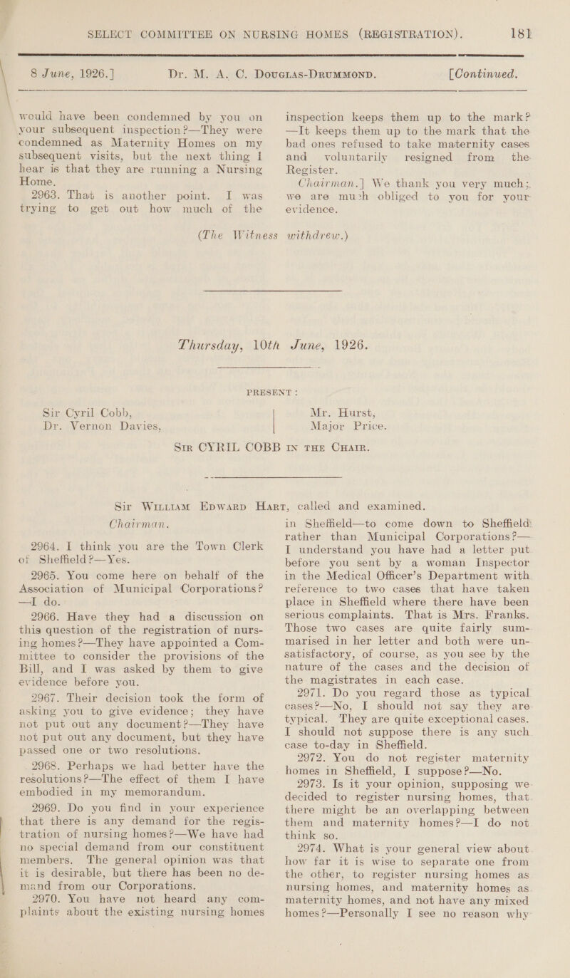  8 June, 1926. ] ee would have been condemned by you on your subsequent inspection ?—They were condemned as Maternity Homes on my subsequent visits, but the next thing I hear is that they are running a Nursing Home. 2963. That is another point. trying to get out how I was much of the  [ Continued. inspection keeps them up to the mark? —It keeps them up to the mark that the bad ones refused to take maternity cases and voluntarily resigned from _ the Register. Chairman.]| We thank you very much; we are much obliged to you for your evidence. Sir Cyril Cobb, Dr. Vernon Davies, Mr. Hurst, Major Price. Chairman. 2964. I think you are the Town Clerk of Shetheld ?—Yes. 2965. You come here on behalf of the Association of Municipal Corporations? —I do. 2966. Have they had a discussion on this question of the registration of nurs- ing homes ?—They have appointed a Com- mittee to consider the provisions of the Bill, and I was asked by them to give evidence before you. 2967. Their decision took the form of asking you to give evidence; they have not put out any document?—They have not put out any document, but they have passed one or two resolutions. _ 2968. Perhaps we had better have the resolutions?—The effect of them I have embodied in my memorandum. 2969. Do you find in your experience that there is any demand for the regis- tration of nursing homes?—We have had no special demand from our constituent members. The general opinion was that it is desirable, but there has been no de- mand from our Corporations. 2970. You have not heard any com- plaints about the existing nursing homes in Shefield—to come down to Sheffield: rather than Municipal Corporations ?— I understand you have had a letter put before you sent by a woman Inspector in the Medical Officer’s Department with reference to two cases that have taken place in Sheffield where there have been serious complaints. That is Mrs. Franks. Those two cases are quite fairly sum- marised in her letter and both were un- satisfactory, of course, as you see by the nature of the cases and the decision of the magistrates in each case. 2971. Do you regard those as typical. cases?—No, I should not say they are typical. They are quite exceptional cases. I should not suppose there is any such ease to-day in Sheffield. 2972. You do not register maternity homes in Sheffield, I suppose P—No. 2973. Is it your opinion, supposing we decided to register nursing homes, that there might be an overlapping between them and maternity homes?—I do not think so. 2974. What is your general view about. how far it is wise to separate one from the other, to register nursing homes as nursing homes, and maternity homes as maternity homes, and not have any mixed homes ?—Personally I see no reason why-
