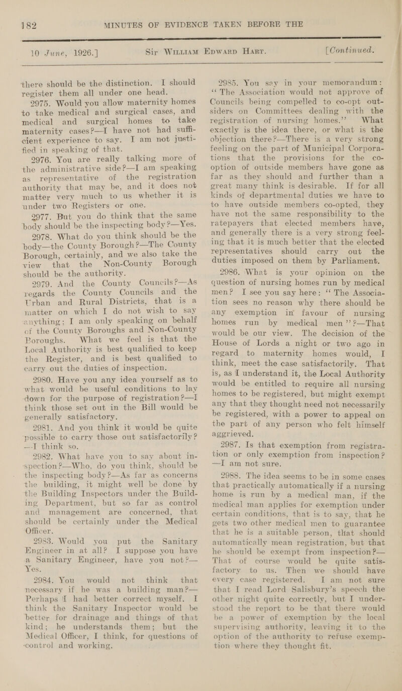 10 June, 1926. ]  there should be the distinction. I should register them all under one head. 2975. Would you allow maternity homes to take medical and surgical cases, and medical and surgical homes to take maternity cases?—I have not had suffi- cient experience to say. I am not justi- fied in speaking of that. 2976. You are really talking more of +he administrative side?—I am speaking as representative of the registration authority that may be, and it does not matter very much to us whether it 1s under two Registers or one. 2977. But you do think that the same body should be the inspecting body ?—Yes. 2978. What do you think should be the pody—the County Borough ?—The County Borough, certainly, and we also take the view that the Non-County Borough should be the authority. 9979. And the County Councils?—As regards the County Councils and _the Urban and Rural Districts, that is a matter on which I do not wish to say anything; I am only speaking on behalt of the County Boroughs and Non-County Boroughs. What we feel is that the Local Authority is best qualified to keep the Register, and is best qualified to carry out the duties of inspection. 2980. Have you any idea yourself as to what would be useful conditions to lay think those set out in the Bill would be generally satisfactory. 2981. And you think it would be quite ‘possible to carry those out satisfactorily ? —-I think ‘so. 2982. What have you to say about in- -spection P—Who, do you think, should be the inspecting body P—As far as concerns the building, it might well be done by ‘the Building Inspectors under the Build- ing Department, but so far as control and management are concerned, that should be certainly under the Medical Officer. 2983. Would you put the Sanitary Engineer in at all? I suppose you have a Sanitary Engineer, have you not ?— Yes. 2984. You would not -think that necessary if he was a building man?P— Perhaps had better correct myself. I think the Sanitary Inspector would be better for drainage and things of that kind; he understands them; but the Medical Officer, I think, for questions of -control and working. [ Continued. 9985. You say in your memorandum: ‘(The Association would not approve of Councils being compelled to co-opt out- siders on Committees dealing with the registration of nursing homes.’’ What exactly is the idea there, or what is the objection there?—There is a very strong feeling on the part of Municipal Corpora- tions that the provisions for the co- option of outside members have gone as far as they should and further than a great many think is desirable. If for all kinds of departmental duties we have to to have outside members co-opted, they have not the same responsibility to the ratepayers that elected members have, and generally there is a very strong feel- ing that it is much better that the elected representatives should carry out the duties imposed on them by Parliament. 2986. ‘What is your opinion on the question of nursing homes run by medical men? I see you say here: ‘‘ The Associa- tion sees no reason why there should be any exemption in favour of nursing homes run by medical men ’’?—That would be our view. The decision of the House of Lords a night or two ago in regard to maternity homes would, I think, meet the case satisfactorily. That is, as [ understand it, the Local Authority would be entitled to require all nursing homes to be registered, but might exempt be registered, with a power to appeal on the part of any person who felt himself aggrieved. 2987. Is that exemption from registra- tion or only exemption from inspection? —I am not sure. 2988. The idea seems to be in some cases that practically automatically if a nursing home is run by a medical man, if the medical man applies for exemption under certain conditions, that is to say, that he gets two other medical men to guarantee that he is a suitable person, that should automatically mean registration, but that he should be exempt from inspection P— That of course would be quite satis- factory to us. Then we should have every case registered. I am not sure that I read Lord Salisbury’s speech the other night quite correctly, but I under- stood the report to be that there would be a power of exemption by the local supervising authority, leaving it to the option of the authority to refuse exemp- tion where they thought fit.