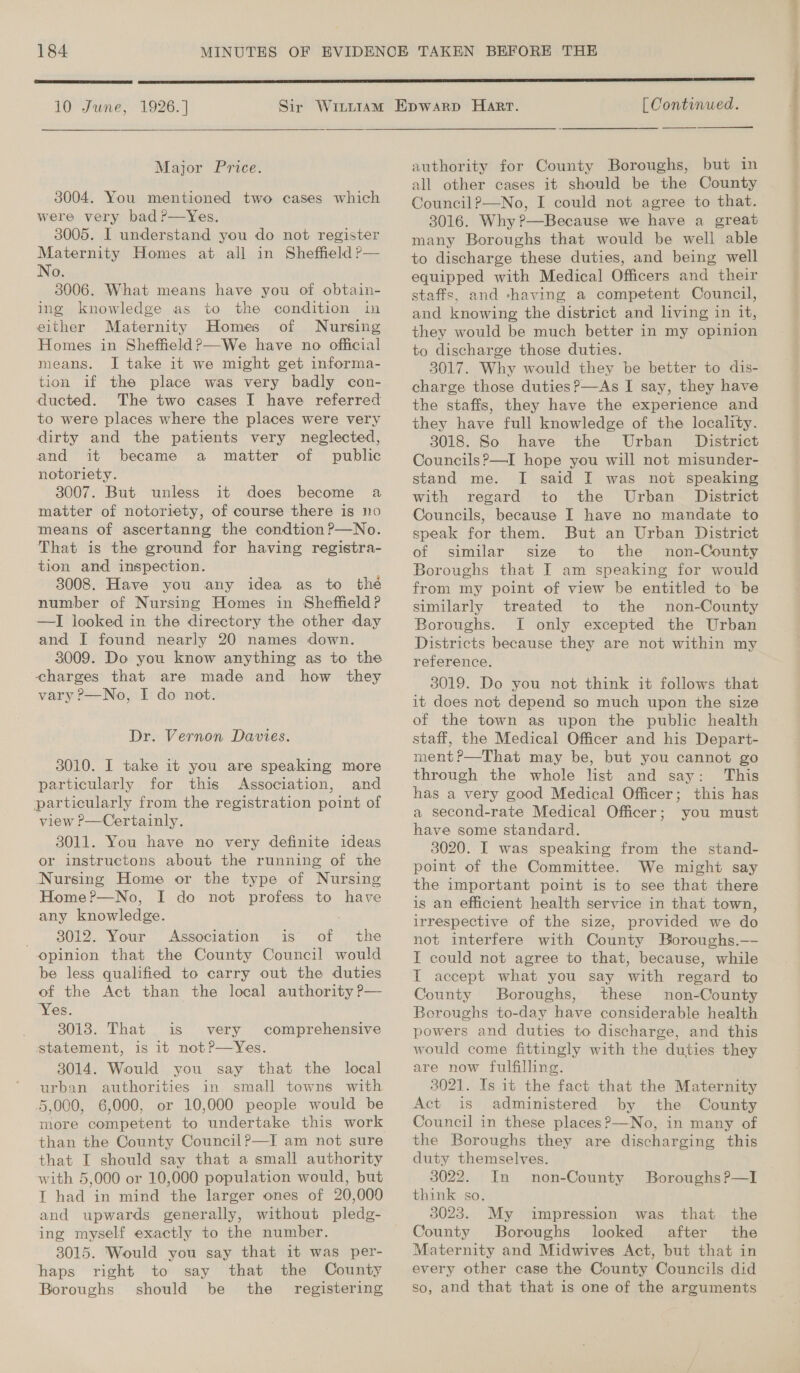  10 June, 1926. | Major Price. 3004. You mentioned two cases which were very bad?—yYes. 3005. I understand you do not register Maternity Homes at all in Sheffield P— No. 3006. What means have you of obtain- ing knowledge as to the condition in either Maternity Homes of Nursing Homes in Sheffield ?—We have no official means. I take it we might get informa- tion if the place was very badly con- ducted. The two cases I have referred to were places where the places were very dirty and the patients very neglected, and it became a matter of public notoriety. 3007. But unless it does become a matter of notoriety, of course there is no means of ascertanng the condtion?—No. That is the ground for having registra- tion and inspection. 8008. Have you any idea as to thé number of Nursing Homes in Sheffield? —I looked in the directory the other day and I found nearly 20 names down. 3009. Do you know anything as to the charges that are made and how they vary ?—No, I do not. Dr. Vernon Davies. 3010. I take 1t you are speaking more particularly for this Association, and particularly from the registration point of view P—Certainly. 3011. You have no very definite ideas or instructons about the running of the Nursing Home or the type of Nursing Home?—No, I do not profess to have any knowledge. _. 8012. Your Association is of the opinion that the County Council would be less qualified to carry out the duties of the Act than the local authority P— 3018. That is very comprehensive statement, is it notP—Yes. 5,000, 6,000, or 10,000 people would be more competent to undertake this work than the County Council?—I am not sure that I should say that a small authority with 5,000 or 10,000 population would, but I had in mind the larger ones of 20,000 and upwards generally, without pledg- ing myself exactly to the number. 3015. Would you say that it was per- haps right to say that the County Boroughs should be the registering [ Continued.  authority for County Boroughs, but in all other cases it should be the County Council?—No, I could not agree to that. 3016. Why ?—Because we have a great many Boroughs that would be well able to discharge these duties, and being well equipped with Medical Officers and their staffs, and -having a competent Council, and knowing the district and living in it, they would be much better in my opinion to discharge those duties. 3017. Why would they be better to dis- charge those duties?—As I say, they have the staffs, they have the experience and they have full knowledge of the locality. 3018. So have the Urban District Councils?’—I hope you will not misunder- stand me. I said I was not speaking with regard to the Urban District Councils, because I have no mandate to speak for them. But an Urban District of similar size to the non-County Boroughs that I am speaking for would from my point of view be entitled to be similarly treated to the non-County Boroughs. I only excepted the Urban Districts because they are not within my reference. 3019. Do you not think it follows that it does not depend so much upon the size of the town as upon the public health staff, the Medical Officer and his Depart- ment ?—That may be, but you cannot go through the whole list and say: This has a very good Medical Officer; this has a second-rate Medical Officer; you must have some standard. 3020. I was speaking from the stand- point of the Committee. We might say the important point is to see that there is an efficient health service in that town, irrespective of the size, provided we do not interfere with County Boroughs.—- I could not agree to that, because, while I accept what you say with regard to County Boroughs, these non-County Boroughs to-day have considerable health powers and duties to discharge, and this would come fittingly with the duties they 3021. Is it the fact that the Maternity Act is administered by the County Council in these places?—No, in many of the Boroughs they are discharging this duty themselves. 3022. In non-County BoroughsP—I think so. | 3023. My impression was that. the County Boroughs looked after the Maternity and Midwives Act, but that in every other case the County Councils did so, and that that is one of the arguments we