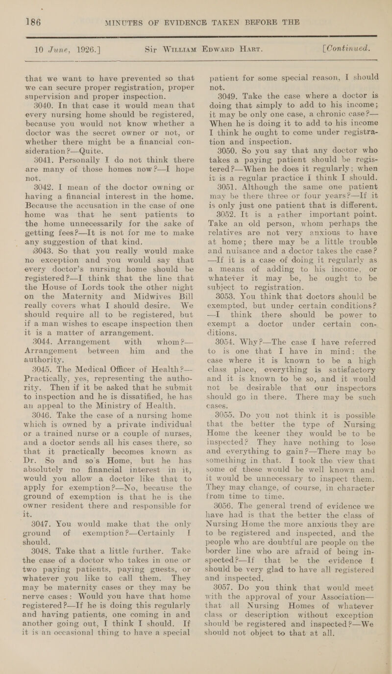 ° 186 10 June, eee 1926.]  that we want to have prevented so that we can secure proper registration, proper supervision and proper inspection. 3040. In that case it would mean that every nursing home should be registered, because you would not know whether a doctor was the secret owner or not, or whether there might be a financial con- sideration P—Quite. 3041. Personally I do not think there are many of those homes now ?—lI hope not. 3042. I mean of the doctor owning or having a financial interest in the home. Because the accusation in the case of one home was that he sent patients to the home unnecessarily for the sake of getting feesP?—It is not for me to make any suggestion of that kind. 3043. So that you really would make no exception and you would say that every doctor’s nursing home should be registered ?—I think that the line that the House of Lords took the other night on the Maternity and Midwives Bill really covers what I should desire. We should require all to be registered, but if a man wishes to escape inspection then it is a matter of arrangement. 3044. Arrangement with whom?— Arrangement between him and_ the authority. 3045. The Medical Officer of Health P— Practically, yes, representing the autho- rity. Then if it be asked that he submit to inspection and he is dissatified, he has an appeal to the Ministry of Health. 3046. Take the case of a nursing home which is owned by a private individual or a trained nurse or a couple of nurses, and a doctor sends all his cases there, so that it practically becomes known as Dr. So and sos Home, but he has absolutely no financial interest in it, would you allow a doctor like that to apply for exemption?—No, because the ground of exemption is that he is the owner resident there and responsible for it. — 8047. You would make that the only ground of exemption?—Certainly I should. 3048. Take that a little further. Take the case of a doctor who takes in one or two paying patients, paying guests, or whatever you like to call them. They may be maternity cases or they may be nerve cases: Would you have that home registered P—If he is doing this regularly and having patients, one coming in and another going out, I think I should. If it is an occasional thing to have a special  [ Continued.  patient for some special reason, I should not. 3049. Take the case where a doctor is doing that simply to add to his income; it may be only one case, a chronic case P— When he is doing it to add to his income I think he ought to come under registra- tion and inspection. 3050. So you say that any doctor who takes a paying patient should be regis- tered ?—When he does it regularly; when it is a regular practice I think J should. 3051. Although the same one patient may be there three or four years?—If it is only just one patient that is different. 3052. It is a rather important point. Take an old person, whom perhaps the relatives are not very anxious to have at home; there may be a little trouble and nuisance and a doctor takes the case? —If it is a case of doing it regularly as a means of adding to his income, or whatever it may be, he ought to be subject to registration. 3053. You think that doctors should be exempted, but under certain conditions? —I think there should be power to exempt a doctor under certain con- ditions. 3054. Why?—The case I have referred to is one that I have in mind: the case where it is known to be a high class, place, everything is satisfactory and it is known to be so, and it would not be desirable that our inspectors There may be such Cases. 3055. Do you not think it is possible that the better the type of Nursing Home the keener they would be to be inspected? They have nothing to lose and everything to gainP?—There may be something in that. I took the view that some of these would be well known and it would be unnecessary to inspect them. from time to time. 3056. The general trend of evidence we have had is that the better the class of Nursing Home the more anxious they are to be registered and inspected, and the people who are doubtful are people on the border line who are afraid of being in- spected?—If that be the evidence [ should be very glad to have all registered and inspected. 3057. Do you think that would meet with the approval of your Association— that all Nursing Homes of whatever class or description without exception should ‘be registered and inspected ?—We should not object to that at all.