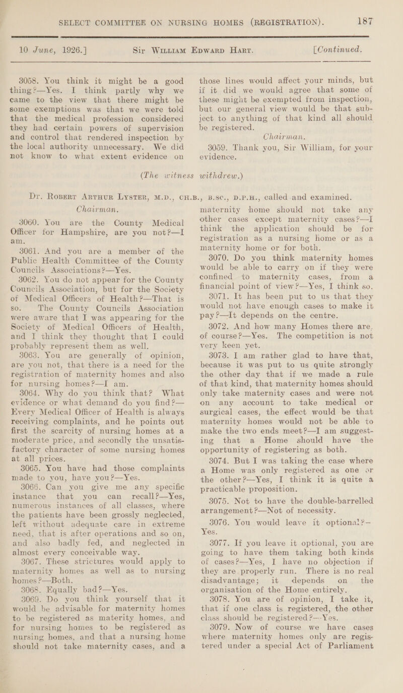  10 June, 1926.] 3058. You think it might be a good thing ’—Yes. I think partly why we came to the view that there might be some exemptions was that we were told that the medical profession considered they had certain powers of supervision and control that rendered inspection by the local authority unnecessary. We did not know to what extent evidence on Chairman. 3060. You are the County Medical Officer for Hampshire, are you not?—lI am. 3061. And you are a member of the Public Health Committee of the County Councils Associations ?—Yes. 3062. You do not appear for the County Councils Association, but for the Society of Medical Officers of Health?—That is so. The County Councils Association were aware that I was appearing for the Society of Medical Officers of Health, and I think they thought that I could probably represent them as well. 3063. You are generally of opinion, are you not, that there is a need for the registration of maternity homes and also for nursing homes?—I am. 3064. Why do you think that? What evidence or what demand do you find ?— Every Medical Officer of Health is always receiving complaints, and he points out first the scarcity of nursing homes at a moderate price, and secondly the unsatis- factory character of some nursing homes at all prices. 3065. You have had those complaints made to you, have youP—Yes. 3066. Can you give me any specific instance that you can _ recall?—Yes, numerous instances of all classes, where the patients have been grossly neglected, left without adequate care in extreme need, that is after operations and so on, and also badly fed, and neglected in almost every conceivable way. 3067. These strictures would apply to maternity homes as well as to nursing homes ?—Both. 3068. Equally bad?—Yes. 3069. Do you think yourself that it would be advisable for maternity homes to be registered as materity homes, and for nursing homes to be registered as nursing homes, and that a nursing home should not take maternity cases, and a  [ Continued. ——— those lines would affect your minds, but. if it did we would agree that some of these might be exempted from inspection, but our general view would be that gub- ject to anything of that kind all should be registered. Chairman. 3059. Thank you, Sir Wiliam, for your evidence. withdrew.) , B.S¢., D.P.H., called and examined. maternity home should not take any other cases except maternity . cases ?—I think the application should be for registration as a nursing home or as a maternity home or for both. 3070. Do you think maternity homes would be able to carry on if they were confined to maternity cases, from a financial point of view?—Yes, I think so. 3071. It has been put to us that they would not have enough cases to make it pay ?—It depends on the centre. 3072. And how many Homes there are. of course?—Yes. The competition is not very keen yet. 3073. I am rather glad to have that, because it was put to us quite strongly the other day that if we made a rule of that kind, that maternity homes should only take maternity cases and were not on any account to take medical or surgical cases, the effect would be that maternity homes would not be able to make the two ends meet?—I am suggest- ing that a Home should have the opportunity of registering as both. 3074. But I was taking the case where a Home was only registered as one or the other?—Yes, I think it is quite a practicable proposition. 3075. Not to have the double-barrelled arrangement ?—Not of necessity. 3076. You would leave it optionai?— Yes. | 3077. If you leave it optional, you are of cases?—Yes, I have no objection if they are properly run. There is no real disadvantage; it depends on_ the organisation of the Home entirely. 3078. You are of opinion, I take it, that if one class is registered, the other class should be registered P—-Yes. 3079. Now of course we have cases where maternity homes only are regis- tered under a special Act of Parliament