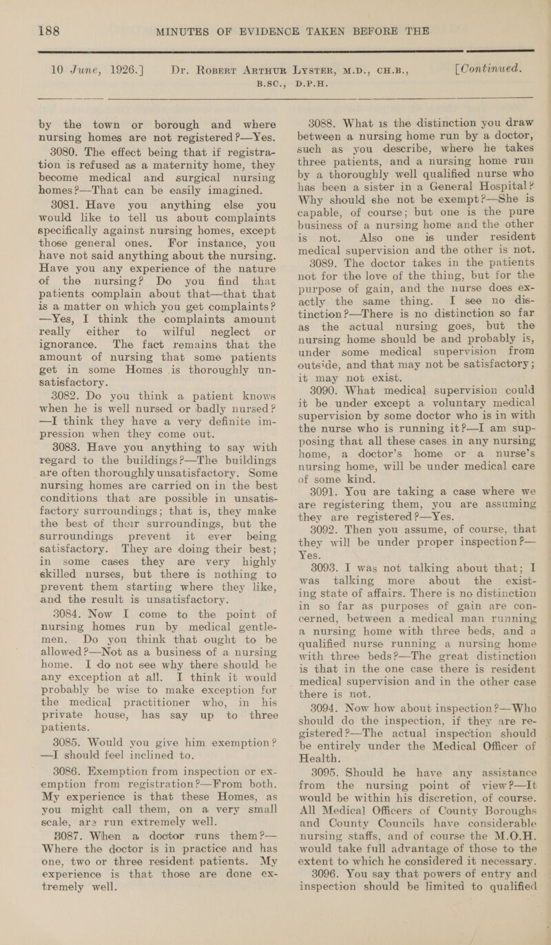  10° June, 1926. | by the town or borough and where nursing homes are not registered P—Yes. 3080. The effect being that if registra- tion is refused as a maternity home, they become medical and surgical nursing homes?—That can be easily imagined. 3081. Have you anything else you would like to tell us about complaints specifically against nursing homes, except those general ones. For instance, you have not said anything about the nursing. Have you any experience of the nature of the nursing? Do you find that patients complain about that—that that is a matter on which you get complaints? —Yes, I think the complaints amount really either to wilful neglect or ignorance. The fact remains that the amount of nursing that some patients get in some Homes _ is thoroughly un- satisfactory. 3082. Do you think a patient knows when he is well nursed or badly nursed? —I think they have a very definite im- pression when they come out. 3083. Have you anything to say with regard to the buildings?—The buildings are often thoroughly unsatisfactory. Some nursing homes are carried on in the best conditions that are possible in unsatis- factory surroundings; that is, they make the best of their surroundings, but the surroundings prevent it ever being satisfactory. They are doing their best; in some cases they are very highly skilled nurses, but there is nothing to prevent them starting where they like, and the result is unsatisfactory. 3084. Now I come to the point of nursing homes run by medical gentle- men. Do you think that ought to be allowed ?—Not as a business of a nursing home. I do not see why there should be any exception at all. I think it would probably be wise to make exception for the medical practitioner who, in his private house, has say up to three patients. 3085. Would you give him exemption? —J should feel inclined to. 3086. Exemption from inspection or ex- emption from registration?—From both. My experience is that these Homes, as you might call them, on a very small scale, ara run extremely well. 3087. When .a doctor runs them ?— Where the doctor is in practice and has one, two or three resident patients. My experience is that those are done ex- tremely well.  [ Continued. D.P.H. 3088. What is the distinction you draw between a nursing home run by a doctor, such as you describe, where he takes three patients, and a nursing home run by a thoroughly well qualified nurse who has been a sister in a General Hospital? Why should she not be exempt?—She is capable, of course; but one is the pure business of a nursing home and the other is not. Also one is under resident medical supervision and the other is not. 3089. The doctor takes in the patients not for the love of the thing, but for the purpose of gain, and the nurse does ex- actly the same thing. I see no dis- tinction ?—There is no distinction so far as the actual nursing goes, but the nursing home should be and probably is, under some medical supervision from outside, and that may not be satisfactory ; it may not exist. 3090. What medical supervision could it be under except a voluntary medical supervision by some doctor who is in with the nurse who is running it?—I am sup- posing that all these cases in any nursing home, a doctor’s home or a _ nurse’s nursing home, will be under medical care of some kind. 3091. You are taking a case where we are registering them, you are assuming they are registered P—Yes. 3092. Then you assume, of course, that they will be under proper inspection P— 3093. I was not talking about that; I was talking more about the _ exist- ing state of affairs. There is no distinction in so far as purposes of gain are con- cerned, between a medical man running a nursing home with three beds, and a qualified nurse running a nursing home with three beds?—The great distinction is that in the one case there is resident there is not. 3094. Now how about inspection ?—Who should do the inspection, if they are re- gistered?—The actual inspection should ~ be entirely under the Medical Officer of Health. 3095. Should he have any assistance from the nursing point of view?P—It would be within his discretion, of course. All Medical Officers of County Boroughs and County Councils have considerable nursing staffs, and of course the M.O.H. would take full advantage of those to the extent to which he considered it necessary. 3096. You say that powers of entry and inspection should be limited to qualified