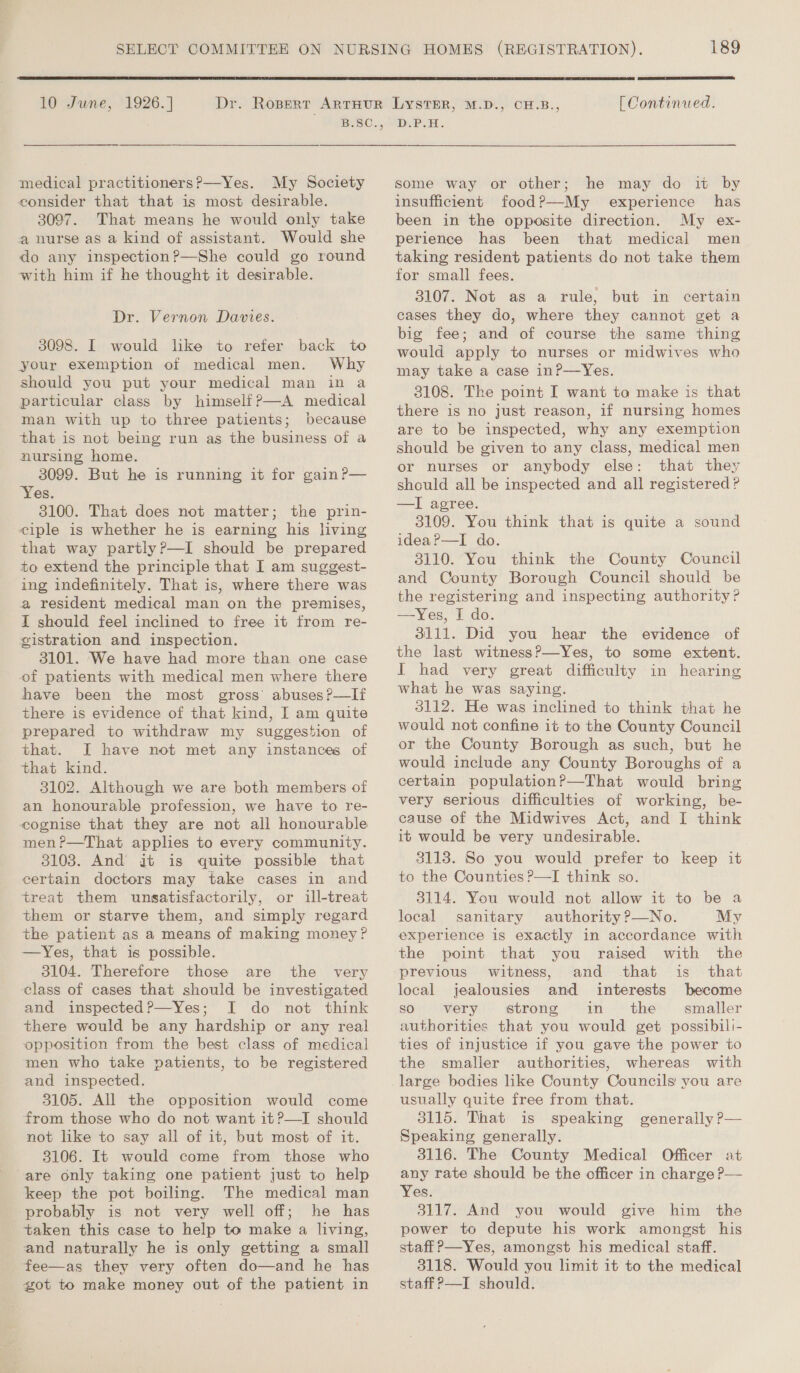  10 June, 1926.] medical practitioners?—Yes. My Society consider that that is most desirable. 3097. That means he would only take a nurse as a kind of assistant. Would she do any inspection?—She could go round with him if he thought it desirable. Dr. Vernon Davies. 3098. I would lke to refer back to your exemption of medical men. Why should you put your medical man in a particular class by himself?—A medical man with up to three patients; because that is not being run as the business of a nursing home. 3099. But he is running it for gain P— Yes. 3100. That does not matter; the prin- ciple is whether he is earning his living that way partly ?—I should be prepared to extend the principle that I am suggest- ing indefinitely. That is, where there was a resident medical man on the premises, I should feel inclined to free it from re- gistration and inspection. 3101. We have had more than one case of patients with medical men where there have been the most gross’ abuses?—If there is evidence of that kind, I am quite prepared to withdraw my suggestion of that. JI have not met any instances of that kind. 3102. Although we are both members of an honourable profession, we have to re- cognise that they are not all honourable men?—That applies to every community. 3103. And jit is quite possible that certain doctors may take cases in and treat them unsatisfactorily, or ill-treat them or starve them, and simply regard the patient as a means of making money? —Yes, that is possible. 3104. Therefore those are the very class of cases that should be investigated and inspected?—Yes; I do not think there would be any hardship or any real opposition from the best class of medical men who take patients, to be registered and inspected. 3105. All the opposition would come from those who do not want it?—I should not like to say all of it, but most of it. 3106. It would come from those who are only taking one patient just to help keep the pot boiling. The medical man probably is not very well off; he has taken this case to help to make a living, and naturally he is only getting a small fee—as they very often do—and he has got to make money out of the patient in 189  [ Continued. D.P.H. some way or other; he may do it by insufficient food?—My experience has been in the opposite direction. My ex- perience has been that medical men taking resident patients do not take them for small fees. 3107. Not as a rule, but in certain cases they do, where they cannot get a big fee; and of course the same thing would apply to nurses or midwives who may take a case inP—Yes. 3108. The point I want to make is that there is no just reason, if nursing homes are to be inspected, why any exemption should be given to any class, medical men or nurses or anybody else: that they should all be inspected and all registered? —I agree. 3109. You think that is quite a sound ideaP—I do. 8110. You think the County Council and County Borough Council should be the registering and inspecting authority? —Yes, I do. 3111. Did you hear the evidence of the last witness?—Yes, to some extent. I had very great difficulty in hearing what he was saying. 3112. He was inclined to think that he would not confine it to the County Council or the County Borough as such, but he would include any County Boroughs of a certain population?—That would bring very serious difficulties of working, be- cause of the Midwives Act, and I think it would be very undesirable. 31138. So you would prefer to keep it to the Counties ?—I think so. 3114. You would not allow it to be a local sanitary authority?—No. My experience is exactly in accordance with the point that you raised with the previous witness, and that is that local jealousies and interests become so ‘very strong in- the smaller authorities that you would get possibili- ties of injustice if you gave the power to the smaller authorities, whereas with large bodies like County Councils you are usually quite free from that. 3115. That is speaking generally P— Speaking generally. 3116. The County Medical Officer at any rate should be the officer in charge? Yes. 3117. And you would give him the power to depute his work amongst his staff P—Yes, amongst his medical staff. 3118. Would you limit it to the medical staff P—I should. 