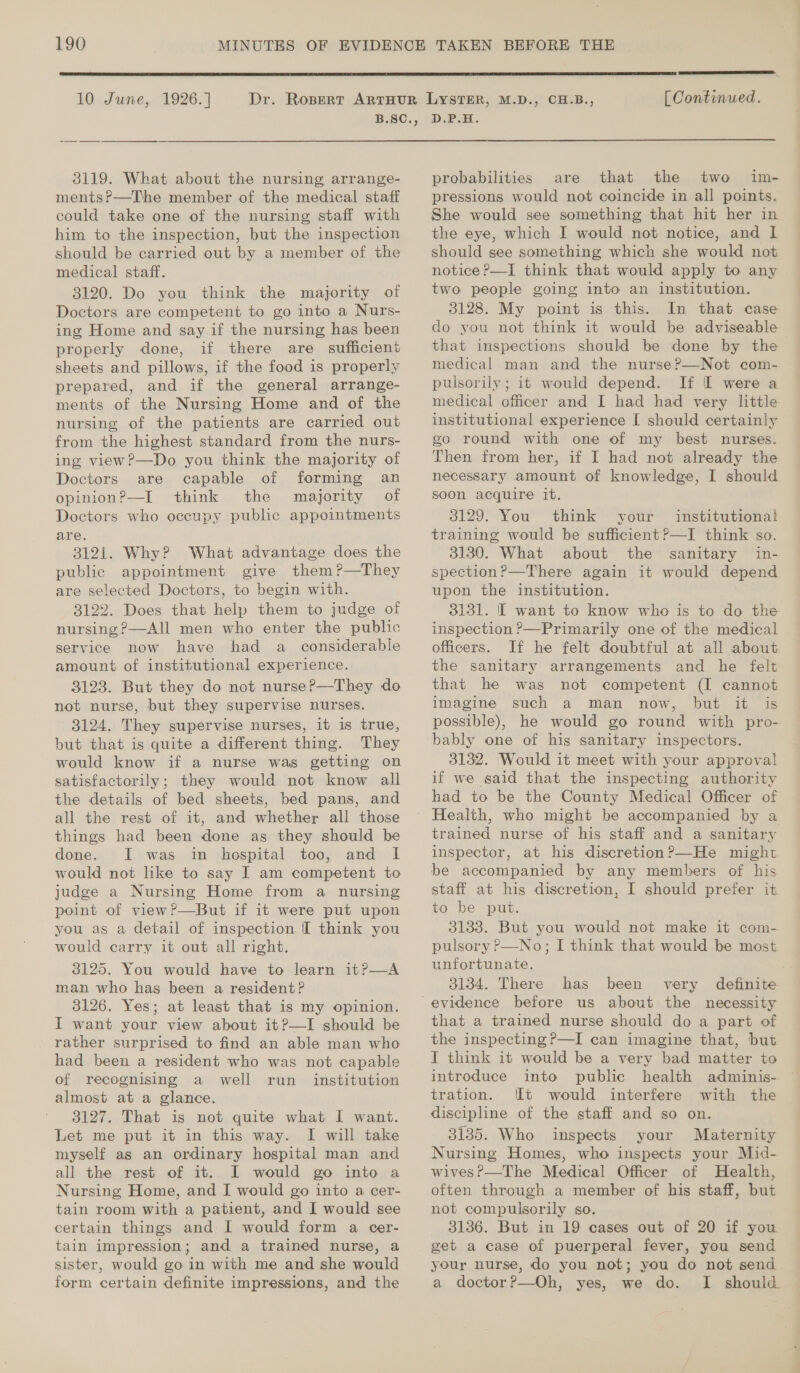  10 June, 1926.] Dr. 3119. What about the nursing arrange- mentsP?—T'he member of the medical staff could take one of the nursing staff with him to the inspection, but the inspection should be carried out by a member of the medical staff. 3120. Do you think the majority of Doctors are competent to go into a Nurs- ing Home and say if the nursing has been properly done, if there are sufficient sheets and pillows, if the food is properly prepared, and if the general arrange- ments of the Nursing Home and of the nursing of the patients are carried out from the highest standard from the nurs- ing view?—Do you think the majority of Doctors are capable of forming an opinion?—I think the majority of Doctors who occupy public appointments are. 3121. Why? What advantage does the public appointment give them?—They are selected Doctors, to begin with. 3122. Does that help them to judge of nursing ?—All men who enter the public service now have had a_ considerable amount of institutional experience. 3123. But they do not nurse?—They do not nurse, but they supervise nurses. 3124. They supervise nurses, it is true, but that is quite a different thing. They would know if a nurse was getting on the details of bed sheets, bed pans, and all the rest of it, and whether all those things had been done as they should be done. I was in hospital too, and: I would not like to say I am competent to judge a Nursing Home from a nursing point of view?—But if it were put upon you as a detail of inspection. [I think you would carry it out all right. 3125. You would have to learn it?—A man who has been a resident? 3126. Yes; at least that is my opinion. I want your view about it?—I should be rather surprised to find an able man who had been a resident who was not capable of recognising a well run _ institution almost at a glance. 3127. That is not quite what I want. Let me put it in this way. I will take myself as an ordinary hospital man and all the rest of it. I would go into a Nursing Home, and I would go into a cer- tain room with a patient, and I would see certain things and: I would form a cer- tain impression; and a trained nurse, a sister, would go in with me and she would form certain definite impressions, and the  [ Continued. D.P.H.  probabilities are that the two im- pressions would not coincide in all points. She would see something that hit her in the eye, which I would not notice, and I should see something which she would not notice P—I think that would apply to any two people going into an institution. 3128. My point is this. In that case do you not think it would be adviseable that inspections should be done by the medical man and the nurse?—Not com-. © pulsorily; it would depend. If I were a medical officer and I had had very little institutional experience I should certainly go round with one of my best nurses. Then from her, if I had not already the necessary amount of knowledge, I should soon acquire it. 3129. You think your institutional training would be sufficient?—I think so. 3130. What about the sanitary in- spection?—There again it would depend upon the institution. 3131. [ want to know who is to do the inspection ?—Primarily one of the medical officers. If he felt doubtful at all about the sanitary arrangements and he felt that he was not competent (I cannot imagine such a man now, but it is possible), he would go round with pro- 3132. Would it meet with your approva! if we said that the inspecting authority had to be. the County Medical Officer of trained nurse of his staff and a sanitary inspector, at his discretion?—He might be accompanied by any members of his staff at his discretion, I should prefer it to be put. 3133. But you would not make it com- pulsory ?—No; I think that would be most unfortunate. 3134. There has definite been very that a trained nurse should do a part of the inspecting ?—I can imagine that, but I think it would be a very bad matter to introduce into public health adminis- tration. It would interfere with the discipline of the staff and so on. 3135. Who inspects your Maternity Nursing Homes, who inspects your Mid- wives?—The Medical Officer of Health, often through a member of his staff, but not compulsorily so. 3136. But in 19 cases out of 20 if you get a case of puerperal fever, you send your nurse, do you not; you do not send a doctor?—Oh, yes, we do. I should