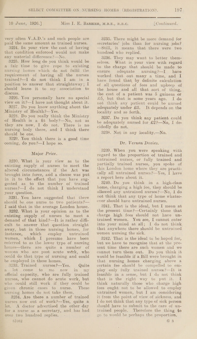  10 June, 1926. ]   very often V.A.D.’s and such people are paid the same amount as trained nurses. 3224. In your view the cost of having that condition enforced would not make any material difference ?—No. 3225. How long do you think would be a fair time to give rope to existing nursing homes which do not fulfil the requirement of having all the nurses trained?—I do not think I am in a position to answer that straightaway; I should leave it to my association to discuss. 3226. You personally have no special view on it?—I have not thought about it. 3227. Do you know anything about the Ministry of Health ?—Yes. 3228. Do you really think the Ministry of Health is a fit body?—No, not as they are now, I do not. There is no nursing body there, and I think there should be one. 3229. You think there is a good time coming, do you?—I hope so. Major Price. 3230. What is your view as to the existing supply of nurses to meet the altered circumstances if the Act was brought into force, and a clause was put in it to the effect that you have sug- gested as to the number of trained nurses?—I do not think JI understand your question. 3231. You have suggested that there should be one nurse to two patients P— I said that in the average London house. 3232. What is your opinion as to the existing supply of nurses to meet a demand of that kind ?—It is rather diffi- cult to answer that question straight away, but in those nursing homes, for instance, which employ untrained women, which I presume have been reierred to as the lower type of nursing homes—there are quite a number of women who are past acute work, who could do that type of nursing and could be employed in these homes. 3233. Trained nurses?P—Yes. Quite a4, lot come to me now -in my official capacity, who are fully trained nurses, who cannot do acute work, but who could still work if they could be given: chronic cases to nurse. These nursing homes do not take them. 3234. Are there a number of trained nurses now out of work?—Yes, quite a lot. A doctor advertised the other day for a nurse as a secretary, and has had ever two hundred replies. 57082 [ Continued. 3235. There might be more demand for secretaries’ jobs than for nursing jobs? —Still, it means that there were two hundred who replied. 3236. They may want to better them- selves. What is your view with regard to the charge that should be made to ensure adequate nursing?—I have worked that out many a time, and I have found that by definite calculation of all questions of fees and upkeep of the house and all that sort of thing, the cost of a patient was 5 guineas or £5, but that is some years ago. I do not think any patient could be nursed adequately under £5. It depends on the locality and so forth. 3237. Do you think any patient could be adequately nursed for £2?—No, I de- cidedly do not. 3238. Not in any locality.—No. Dr. Vernon Davies. 3239. When you were speaking with regard to the proportion of trained and untrained nurses, or fully trained and partially trained nurses, you spoke of this London home where they are practi- cally all untrained nurses?—Yes, I have a report here about it. 3240. Do you think in a_ high-class home, charging a high fee, they should be allowed any untrained nurses?—No, I do not think that any type of home whatso- ever should have untrained nurses. 3241. That is the ideal, but I mean at the present time?—Certainly those that charge high fees should not have un- trained women. You see, I cannot enter into your mind at all; I do not think that anywhere there should be untrained women nursing the sick. 3242. That is the ideal to be hoped for, but we have to recognise that at the pre- sent time there are such women and we cannot turn them out. Do you think it would be feasible if a Bill were brought in that nursing homes charging above a ploy only fully trained nurses?—It is feasible in a sense, but I do not think that is the right way to put it. I think naturally those who charge high fees ought not to be allowed to employ untrained women, but I am considering it from the point of view of sickness, and I do not think that any type of sick person should have to submit to the care of un- trained people. Therefore the thing to x0 to would be perhaps the proportion. G 3