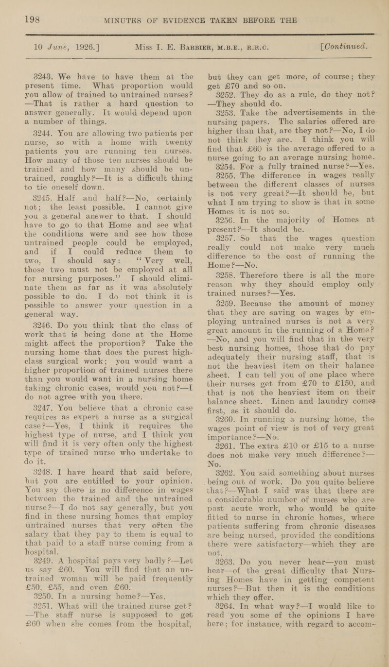  10 June, 1926.]  [ Continued.  3248. We have to have them at the present time. What proportion would you allow of trained to untrained nurses? —That is rather a hard question to answer generally. It would depend upon a number of things. 3244. You are allowing two patients per nurse, so with a home with twenty patients you are running ten nurses. How many of those ten nurses should be trained and how many should be un- trained, roughly?—It is a difficult thing to tie oneself down.  3245. Half and half?—No, certainly not; the least possible. I cannot give you a general answer to that. I should have to go to that Home and see what the conditions were and see how those untrained people could be employed, and if I could reduce them _ to two, I should say: “Very well, those two must not be employed at all for nursing purposes.’’ I should elimi- nate them as far as it was absolutely possible to do. I do not think it is possible to answer your question in a general way. 3246. Do you think that the class of work that is being done at the Home might affect the proportion? Take the nursing home that does the purest high- class surgical work; you would want a higher proportion of trained nurses there taking chronic cases, would you not?—I do not agree with you there. 3247. You believe that a chronic case requires as expert a nurse as a surgical case?—Yes, I think it requires the highest type of nurse, and I think you will find it is very often only the highest type of trained nurse who undertake to do it. 3248. I have heard that said before, but you are entitled to your opinion. You say there is no difference in wages between the trained and the untrained nurse P—I do. not say generally, but you find in these nursing homes that employ untrained nurses that very often the salary that they pay to them is equal to ‘that paid to a staff nurse coming from a hospital. 3249. A hospital pays very badly ?-—Let us say £60. You will find that an un- trained woman will be paid frequently £50, £55, and even £60. 3250. In a nursing home?—Yes. 3251. What will the trained nurse get? —The staff nurse is supposed to get £60 when she comes from -the hospital, but they can get more, of course; they get £70 and so on. 3252. They do as a rule, do they not? —They should do. 3253. Take the advertisements in the nursing papers. The salaries offered are higher than that, are they not?—No, I dio not think they are. I think you will find that £60 is the average offered to a nurse going to an average nursing home. 3254. For a fully trained nurse ?—Yes. 3255. The difference in wages really between the different classes of nurses is not very great?—Iit should be, but what I am trying to show is that in some Homes it is not so. 3256. In the majority of Homes at present?—It should be. 3257. So that the wages question really could not make very much difference to the cost of running the Home P—No. 3258. Therefore there is all the more reason why they should employ only trained nurses ?—Yes. 3259. Because the amount of money that they are saving on wages by em- ploying untrained nurses is not a very great amount in the running of a Home? —No, and you will find that in the very best nursing homes, those that do pay adequately their nursing staff, that is not the heaviest item on their balance sheet. I can tell you of one place where their nurses get from £70 to £150, and balance sheet. Linen and laundry comes. first, as it should do. 3260. In running a nursing home, the wages point of view is not of very great importance ?—No. 3261. The extra £10 or £15 to a nurse does not make very much difference ?— No. that ?—What I said was that there are a considerable number of nurses who are past acute work, who would be quite fitted to nurse in chronic homes, where patients suffering from chronic diseases are being nursed, provided the conditions there were satisfactory—which they are not. 3263. Do you never hear—you must hear—of the great difficulty that Nurs- ing Homes have in getting competent nurses?’—But then it is the conditions which they offer. 3264. In what way?—I would like to read you some of the opinions I have here; for instance, with regard to accom-