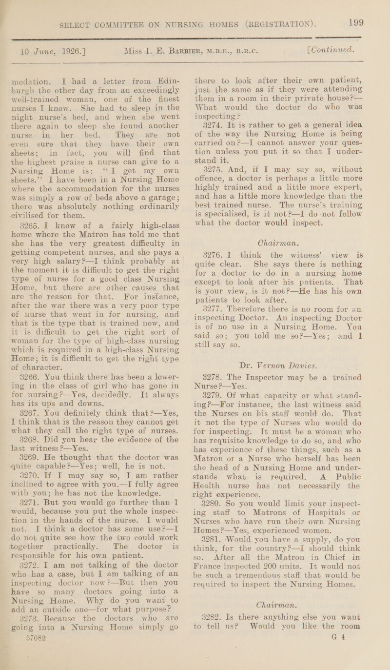 ~~ 10 June, 1926. ] modation. [I had a letter from Hdin- burgh the other day from an exceedingly well-trained woman, one of the finest nurses I know. She had to sleep in the night nurse’s bed, and when she went there again to sleep she found another nurse in her bed. They are not sure that they have their own fact, you will find that the highest praise a nurse can give to a Nursing Home is: “‘1l get, my. own sheets.’? I have been in a Nursing Home where the accommodation for the nurses was simply a row of beds above a garage; there was absolutely nothing ordinarily civilised for them. 3265. I know of a fairly high-class home where the Matron has told me that she has the very greatest difficulty in getting competent nurses, and she pays a very high salary?—I think probably at the moment it is difficult to get the right type of nurse for a good class Nursing Home, but there are other causes that are the reason for that. For instance, after the war there was a very poor type of nurse that went in for nursing, and that is the type that is trained now, and it is difficult to get the right sort of woman for the type of high-class nursing which is required in a high-class Nursing Home; it is difficult to get the right type of character. 3266. You think there has been a lower- ing in the class of girl who has gone in for nursing P—Yes, decidedly. It always has its ups and downs. 3267. You definitely think that ?—Yes, I think that is the reason they cannot get what they call the right type of nurses. 3268. Did you hear the evidence of the last witness ?—Yes. 3269. He thought that the doctor was quite capable?—Yes; well, he is not. 3270. If I may say so, I am rather inclined to agree with you.—I fully agree with you; he has not the knowledge. 3271. But you would go further than I would, because you put the whole inspec- tion in the hands of the nurse. I would not. I think a doctor has some use?—I do not quite see how the two could work together practically. The doctor is responsible for his own patient. 3272. I am not talking of the doctor inspecting doctor now?—But then you have so many doctors going into a Nursing Home. Why do you want to add an outside one—for what purpose? 3273. Because the doctors who are going into a Nursing Home simply go 57082 L99  [ Continued.  there to look after their own patient, just the same as if they were attending them in a room in their private house Pr— What would the doctor do who was inspecting ? 3274. It is rather to get a general idea of the way the Nursing Home is being carried on?—I cannot answer your ques- tion unless you put it so that I under- stand it. 3275. And, if I may say so, without offence, a doctor is perhaps a little more highly trained and a little more expert, and has a little more knowledge than the best trained nurse. The nurse’s training is specialised, is it not?—I do -not follow what the doctor would inspect. Chairman. 3276. I think the witness’ view is quite clear. She says there is nothing for a doctor to do in a nursing home except to look after his patients. That is your view, is it not?—He has his own patients to look after. 3277. Therefore there is no room for an inspecting Doctor. An inspecting Doctor is of no use in a Nursing Home. You said so; you told me soPp—Yes; and I still say so. Dr. Vernon Davies. 3278. The Inspector may be a trained Nurse P—Yes. 3279. Of what capacity or what stand- ing?—For instance, the last witness said the Nurses on his staff would do. That it not the type of Nurses who would do for inspecting. It must be a woman who has requisite knowledge to do so, and who has experience of these things, such as a Matron or a Nurse who herself has been the head of a Nursing Home and under- stands what is required. A_ Public Health nurse has not necessarily the right experience. 3280. So you would limit your inspect- ing staff to Matrons of Hospitals or Nurses who have run their own Nursing 3281. ‘Would you have a supply, do you think, for the country?—I should think so. After all the Matron in Chief in France inspected 200 units. It would not be such a tremendous staff that would be required to inspect the Nursing Homes.  Chairman. 3282. Is there anything else you want to tell us? Would you like the room G 4