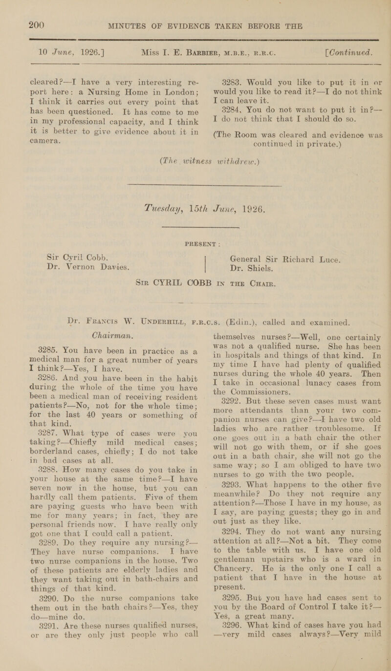  10 June, 1926.] cleared?—I have a very interesting re- port here: a Nursing Home in London; I think it carries out every point that has been questioned. It has come to me in my professional capacity, and I think it is better to give evidence about it in camera.  [ Continued. — 3283. Would you like to put it in or would you like to read it?—TI do not think I can leave it. 3284, You do not want to put it in?P— I do not think that I should do so. (The Room was cleared and evidence was continued in private.)   Sir Cyril Cobb. Dr. Vernon Davies. General Sir Richard Luce. Dr. Shiels. Chairman. 3285. You have been in practice as a medical man for a great number of years I think?—yYes, I have. 3286. And you have been in the habit during the whole of the time you have patientsP—No, not for the whole time; for the last 40 years or something of that kind. 3287. What type of cases were you taking ?—Chiefly mild medical cases; borderland cases, chiefly; I do not take in bad cases at all. 3288. How many cases do you take in your house at the same time?—I have seven now in the house, but you can hardly call them patients. Five of them are paying guests who have been with me for many years; in fact, they are personal friends now. I have really only got one that I could call a patient. 3289. Do they require any nursing P— They have nurse companions. I have two nurse companions in the house. Two of these patients are elderly ladies and they want taking out in bath-chairs and things of that kind. 3290. Do the nurse companions take them out in the bath chairs ?—Yes, they do—mine do. 3291. Are these nurses qualified nurses, or are they only just people who call themselves nurses?—Well, one certainly was not a qualified nurse. She has been in hospitals and things of that kind. In | nurses during the whole 40 years. Then I take in occasional lunacy cases from the Commissioners. 3292. But these seven cases must want more attendants than your two com- ladies who are rather troublesome. If one goes out in a bath chair the other will not go with them, or if she goes out in a bath chair, she will not go the same way; so I am obliged to have two nurses to go with the two people. 3293. What happens to the other five meanwhile? Do they not require any attention ?—Those I have in my house, as I say, are paying guests; they go in and out just as they like. 3294. They do not want any nursing attention at allP—-Not a bit. They come to the table with us. I have one old gentleman upstairs who is a ward in Chancery. He is the only one I call a patient that I have in the house at present. 3295. But you have had cases sent to vou by the Board of Control I take it?— Yes, a great many. 3296. What kind of cases have you had —very mild cases always?—Very mild