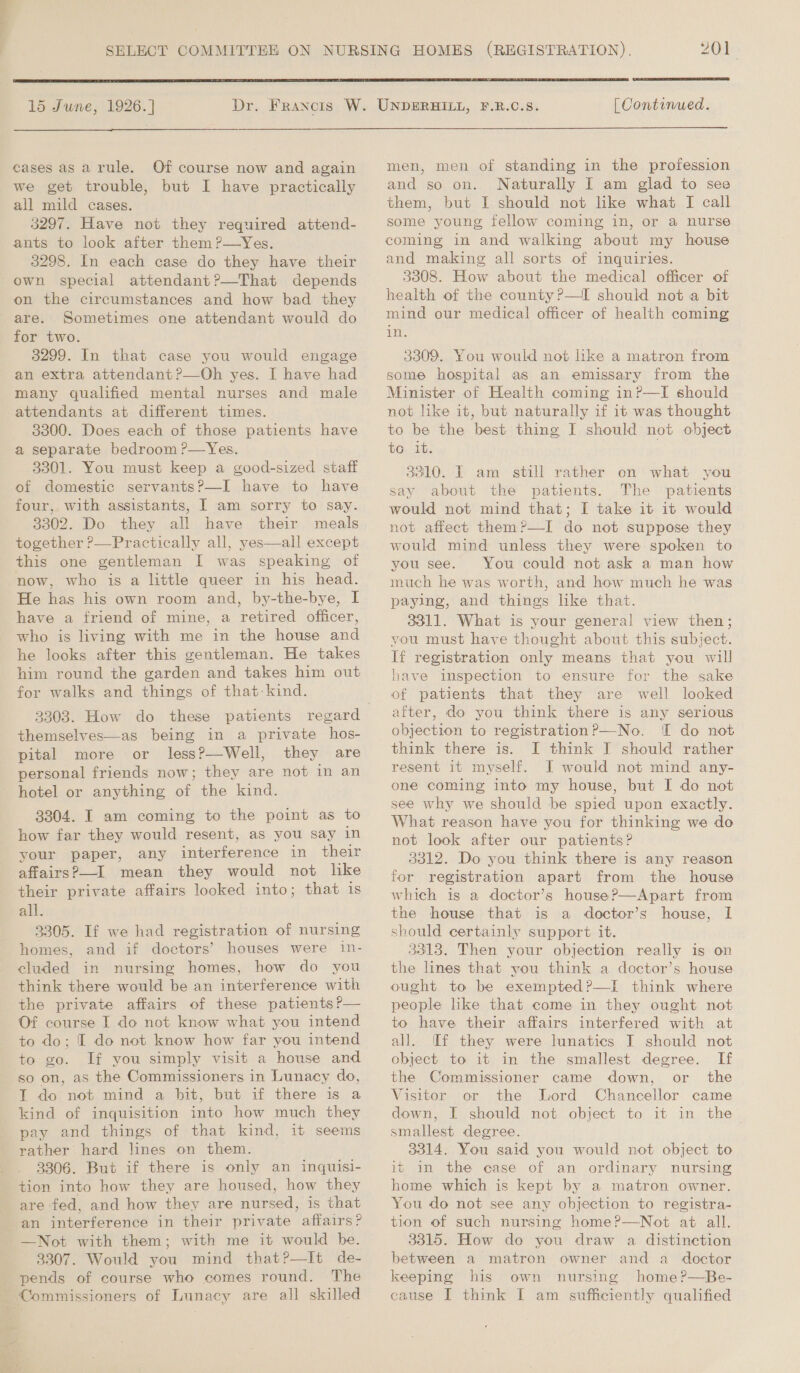   15 June, 1926.] Dr. Francis W. UNDERHILL, F.R.C.8. [ Continued.  cases as arule. Of course now and again we get trouble, but I have practically all mild cases. 3297. Have not they required attend- ants to look after them ?—Yes. 3298. In each case do they have their own special attendant?—That depends on the circumstances and how bad they are. Sometimes one attendant would do for two. 3299. In that case you would engage an extra attendant ?—Oh yes. I have had many qualified mental nurses and male attendants at different times. 38300. Does each of those patients have a separate bedroom ?—Yes. 3301. You must keep a good-sized staff of domestic servants?—I have to have four, with assistants, I am sorry to say. 3302. Do they all have their meals together ?—Practically all, yes—all except this one gentleman I was speaking of now, who is a little queer in his head. He has his own room and, by-the-bye, I have a friend of mine, a retired officer, who is living with me in the house and he looks after this gentleman. He takes him round the garden and takes him out for walks and things of that:kind. 33038. How do these patients themselves—as being in a private hos- pital more or less?—Well, they are personal friends now; they are not in an hotel or anything of the kind. 3304. I am coming to the point as to how far they would resent, as you say in your paper, any interference in their affairs?—I. mean they would not like their private affairs looked into; that 1s all. 3305. If we had registration of nursing homes, and if doctors’ houses were in- cluded in nursing homes, how do you think there would be an interference with the private affairs of these patients ?— Of course I do not know what you intend to do; I do not know how far you intend to go. If you simply visit a house and so on, as the Commissioners in Lunacy do, I do not mind a bit, but if there is a kind of inquisition into how much they pay and things of that kind, it seems rather hard lines on them. 3306. But if there is only an inquisi- tion into how they are housed, how they are fed, and how they are nursed, is that an interference in their private affairs? —Not with them; with me it would be. 3307. Would you mind that?—It de- pends of course who comes round. The Commissioners of Lunacy are all skilled men, men of standing in the profession and so on. Naturally I am glad to see them, but I should not like what I call some young fellow coming in, or a nurse coming in and walking about my house and making all sorts of inquiries. 33808. How about the medical officer of health of the county?—I should not a bit mind our medical officer of health coming rise 3309. You would not like a matron from some hospital as an emissary from the Minister of Health coming in?—I should not like it, but naturally if it was thought to be the best thing I should not object to it. 3310. I am still rather on what you say about the patients. The patients would not mind that; I take it it would not affect them?—I do not suppose they would mind unless they were spoken to you see. You could not ask a man how much he was worth, and how much he was paying, and things like that. 3311. What is your general view then; you must have thought about this subject. If registration only means that you will have inspection to ensure for the sake of patients that they are well looked after, do you think there is any serious objection to registration?—No. I do not think there is. I think J should rather resent it myself. I would not mind any- one coming into my house, but I do not see why we should be spied upon exactly. What reason have you for thinking we do not look after our patients? 3312. Do you think there is any reason for registration apart from the house which is a doctor’s house?—Apart from the house that is a doctor’s house, I should certainly support it. 33138. Then your objection really is on the lines that you think a doctor’s house ought to be exempted?—I think where people like that come in they ought not to have their affairs interfered with at all. i[f they were lunatics I should not object to it in the smallest degree. If the Commissioner came down, or the Visitor or the Lord Chancellor came down, I should not object to it in the smallest degree. 3314. You said you would not object to it in the case of an ordinary nursing home which is kept by a matron owner. You do not see any objection to registra- tion of such nursing home?—Not at all. 3315. How do you draw a distinction between a matron owner and a doctor keeping his own nursing home?—Be- cause I think I am sufficiently qualified