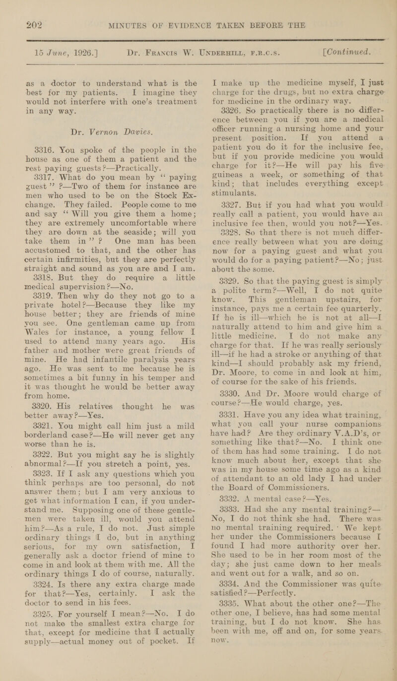 ho © i)  15 June, 1926. ]   as a doctor to understand what is the best for my patients. I imagine they would not interfere with one’s treatment in any way. Dr. Vernon Davies. 3316. You spoke of the people in the house as one of them a patient and the rest paying guests P—Practically. 3317. What do you mean by “ paying zuest ’? P—Two of them for instance are men who used to be on the Stock Ex- change. They failed. People come to me and say ‘‘ Will you give them a home; they are extremely uncomfortable where they are down at the seaside; will you take them in’? P One man has been accustomed to that, and the other has certain infirmities, but they are perfectly straight and sound as you are and I am. 3318. But they do require a little medical supervision ?—No. 3319. Then why do they not go to a private hotelP—Because they like my house better; they are friends of mine you see. One gentleman came up from Wales for instance, a young fellow I used to attend many years ago. His father and mother were great friends of mine. He had infantile paralysis years ago. He was sent to me because he is sometimes a bit funny in his temper and from home. 3320. His relatives better away ?—Yes. 3321. You might call him just a mild borderland case?—He will never get any worse than he is. 3322. But you might say he is slightly abnormal ?—If you stretch a point, yes. 3323. If I ask any questions which you think perhaps are too personal, do not answer them; but I am very anxious to get what information I can, if you under- stand me. Supposing one of these gentle- - men were taken ill, would you attend him?—As a rule, I do not. Just simple ordinary things I do, but in anything serious, for my own satisfaction, I ‘generally ask a doctor friend of mine +o come in and look at them with me. All the ordinary things I do of course, naturally. 3324. Is there any extra charge made for that?—Yes, certainly. I ask the doctor to send in his fees. 3325. For yourself I mean?—No. I do not make the smallest extra charge for that, except for medicine that I actually supply—actual money out of pocket. If thought he was  [ Continued. I make up the medicine myself, I just charge for the drugs, but no extra charge for medicine in the ordinary way. 3326. So practically there is no differ- ence between you if you are a medical officer running a nursing home and your present position. If you attend a patient you do it for the inclusive fee, but if you provide medicine you would charge for it?—He will pay his five guineas a week, or something of that kind; that includes everything except stimulants. 3327. But if you had what you would really call a patient, you would have an inclusive fee then, would you not?—Yes. : 3328. So that there is not much differ- ence really between what you are demg now for a paying guest and what you would do for a paying patient ?—No; just about the some. : 3329. So that the paying guest is simply a polite term?—Well, I do not quite know. This gentleman upstairs, for instance, pays me a certain fee quarterly. If he is ill—which he is not at all—t naturally attend to him and give him a little medicine. I do not make any charge for that. If he was really seriously ill—if he had a stroke or anything of that kind—I should probably ask my friend, Dr. Moore, to come in and look at him, of course for the sake of his friends. 3330. And Dr. Moore would charge of 3331. Have you any idea what training, what you call your nurse companions have had? Are they ordinary V.A.D’s, or something like that?—No. I think one of them has had some training. [ do not know much about ther, except that she was in my house some time ago as a kind of attendant to an old lady I had under . the Board of Commissioners. 3332. A mental case P—Yes. 3333. Had she any mental training P— No, I do not think she had. There was. no mental training required.' We kept her under the Commissioners because [ found I had more authority over her. She used to be in her room most of the day; she just came down to her meals. and went out for a walk, and so on. 3334. And the Commissioner was quite satisfied P—Perfectly. 3335. What about the other one?—The other one, I believe, has had some mental training, but I do not know. She has been with me, off and on, for some years now.