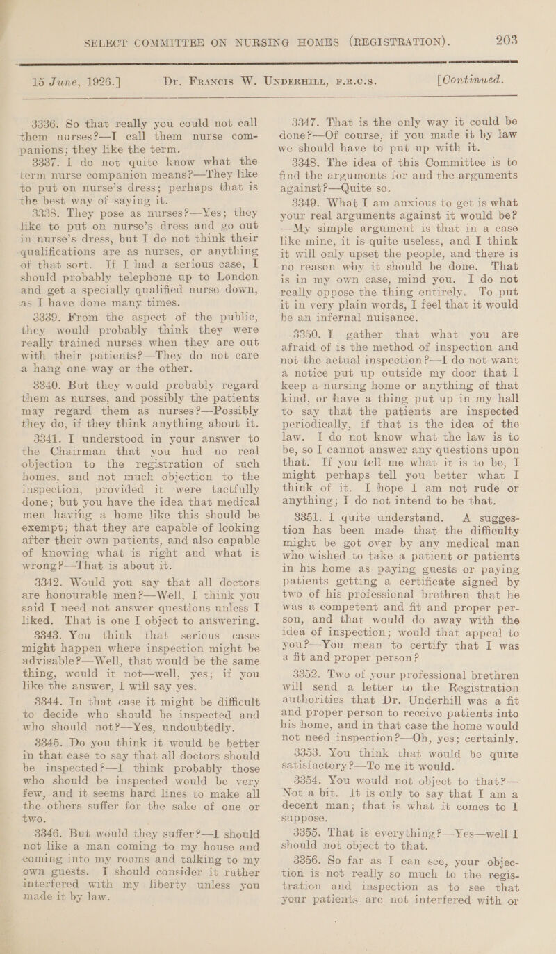 15 June, 1926. ] 3336. So that really you could not call them nursesP—I call them nurse com- panions; they like the term. 3337. I do not quite know what the term nurse companion means?—They hke to put on nurse’s dress; perhaps that is the best way of saying it. 8338. They pose as nurses?—Yes; they like to put on nurse’s dress and go out in nurse’s dress, but I do not think their of that sort. If I had a serious case, | should probably telephone up to London and get a specially qualified nurse down, as I have done many times. 3339. From the aspect of the public, they would probably think they were really trained nurses when they are out 3340. But they would probably regard them as nurses, and possibly the patients may regard them as nurses ?—Possibly they do, if they think anything about it. 3341. I understood in your answer to the Chairman that you had no real objection to the registration of such homes, and not much objection to the inspection, provided it were tactfully done; but you have the idea that medical men havihg a home like this should be exempt; that they are capable of looking after their own patients, and also capable of knowing what is right and what is wrong ?—That is about it. 3042. Would you say that all doctors are honourable men?—Well, I think you said I need not answer questions unless I liked. That is one I object to answering. 3343. You think that serious cases might happen where inspection might be advisable?—Well, that would be the same thing, would it not—well, yes; if you like the answer, I will say yes. 3344. In that case it might be difficult to decide who should be inspected and who should notP—Yes, undoubtedly. 3345. Do you think it would be better in that case to say that all doctors should be inspected?—I think probably those who should be inspected would be very few, and it seems hard lines to make all the others suffer for the sake of one or 3346. But would they suffer P—I should not like a man coming to my house and own guests. I should consider it rather interfered with my liberty unless you made it by law. 203  [ Continued.  3347. That is the only way it could be done?—Of course, if you made it by law we should have to put up with it. 3348. The idea of this Committee is to find the arguments for and the arguments against P—Quite so. 3349. What I am anxious to get is what your real arguments against it would be? —My simple argument is that in a case like mine, it is quite useless, and I think it will only upset the people, and there 1s no reason why it should be done. That is in my own case, mind you. I do not really oppose the thing entirely. To put it in very plain words, I feel that it would be an infernal nuisance. 5000. | gather that what you are afraid of is the method of inspection and not the actual inspection ?—I do not want a notice put up outside my door that lL keep a nursing home or anything of that kind, or have a thing put up in my hall to say that the patients are inspected periodically, if that is the idea of the law. I do not know what the law is to be, so I cannot answer any questions upon that. If you tell me what it is to be, lL might perhaps tell you better what I think of it. I hope I am not rude or anything; I do not intend to be that. 3351. I quite understand. A sugges- tion has been made that the difficulty might be got over by any medical man who wished to take a patient or patients in his home as paying guests or paying patients getting a certificate signed by two of his professional brethren that he was a competent and fit and proper per- son, and that would do away with the idea of inspection; would that appeal to youP—You mean to certify that I was a fit and proper person? 3352. Two of your professional brethren will send a letter to the Registration authorities that Dr. Underhill was a fit and proper person to receive patients into his home, and in that case the home would not need inspection ?—Oh, yes; certainly. 3353. You think that would be quite satisfactory P—To me it would. 3354. You would not object to that?— Not a bit. It is only to say that I am a decent man; that is what it comes to I suppose. 3355. That is everything ?—Yes—well I should not object to that. 3356. So far as I can see, your objec- tion is not really so much to the regis- tration and inspection as to see that your patients are not interfered with or