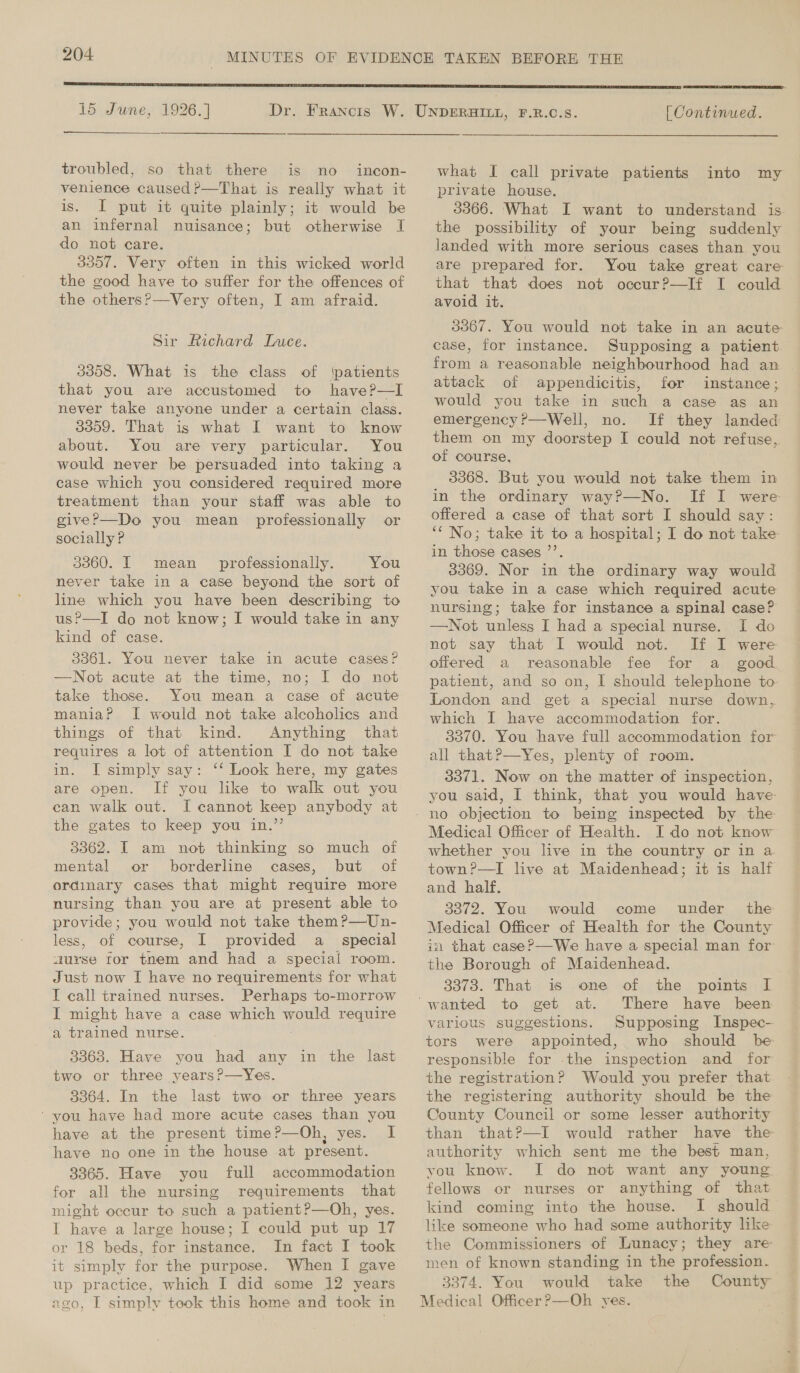  15 June, 1926.] troubled, so that there is no incon- venience caused ?—That is really what it is. I put it quite plainly; it would be an infernal nuisance; but otherwise I do not care. 3357. Very often in this wicked world the good have to suffer for the offences of the others?—Very often, I am afraid. Sir Richard Luce. 3358. What is the class of ‘patients that you are accustomed to have?—lI never take anyone under a certain class. 3359. That is what I want to know about. You are very particular. You would never be persuaded into taking a case which you considered required more treatment than your staff was able to give?—Do you mean professionally or socially P 3060. IT mean professionally. You never take in a case beyond the sort of line which you have been describing to us?—I do not know; I would take in any kind of case. 3361. You never take in acute cases? —Not acute at the time, no; I[ do not take those. You mean a case of acute mania? I would not take alcoholics and things of that kind. Anything that requires a lot of attention I do not take in. I simply say: ‘‘ Look here, my gates are open. can walk out. I cannot keep anybody at the gates to keep you in.”’ 3362. I am not thinking so much of mental or borderline cases, but of ordinary cases that might require more nursing than you are at present able to provide; you would not take them ?—Un- less, of course, I provided a_ special aurse tor tnem and had a special room. Just now I have no requirements for what I call trained nurses. Perhaps to-morrow I might have a case which would require a trained nurse. 3363. Have you had any in the last two or three years?—Yes. 3364. In the last two or three years ‘you have had more acute cases than you have at the present time?—Oh, yes. I have no one in the house at present. 3365. Have you full accommodation for all the nursing requirements that might occur to such a patient?—Oh, yes. I have a large house; I could put up 17 or 18 beds, for instance. In fact I took it simply for the purpose. When I gave up practice, which I did some 12 years avo, I simply took this home and took in  [ Continued.  what I call private patients into my private house. 3366. What I want to understand is the possibility of your being suddenly landed with more serious cases than you are prepared for. You take great care that that does not occur?—If I could avoid it. 3367. You would not take in an acute case, for instance. Supposing a patient from a reasonable neighbourhood had an | attack of appendicitis, for instance; would you take in such a case as an emergency’—Well, no. If they landed them on my doorstep I could not refuse, of course, 3368. But you would not take them in in the ordinary way?—No. If I were offered a case of that sort I should say: ‘‘ No; take it to a hospital; I do not take in those cases ’’. 3369. Nor in the ordinary way would you take in a case which required acute nursing; take for instance a spinal case? —Not unless I had a special nurse. I do not say that I would not. If I were offered a reasonable fee for a _ good. patient, and so on, I should telephone to London and get a special nurse down, which I have accommodation for. _ 8370. You have full accommodation for all that?—Yes, plenty of room. 3371. Now on the matter of inspection, you said, I think, that you would have Medical Officer of Health. I do not know whether you live in the country or in a town?—TI live at Maidenhead; it is half and half. 3372. You would come under’ the Medical Officer of Health for the County in that case?—We have a special man for the Borough of Maidenhead. q 3373. That is one of the points I There have been various suggestions. Supposing Inspec- tors were appointed, who should be- responsible for .the inspection and for the registration? Would you prefer that the registering authority should be the County Council or some lesser authority than that?—I would rather have the authority which sent me the best man, vou know. I do not want any young fellows or nurses or anything of that kind coming into the house. I should like someone who had some authority like the Commissioners of Lunacy; they are men of known standing in the profession. 3374. You would take the County Medical Officer?—Oh yes.