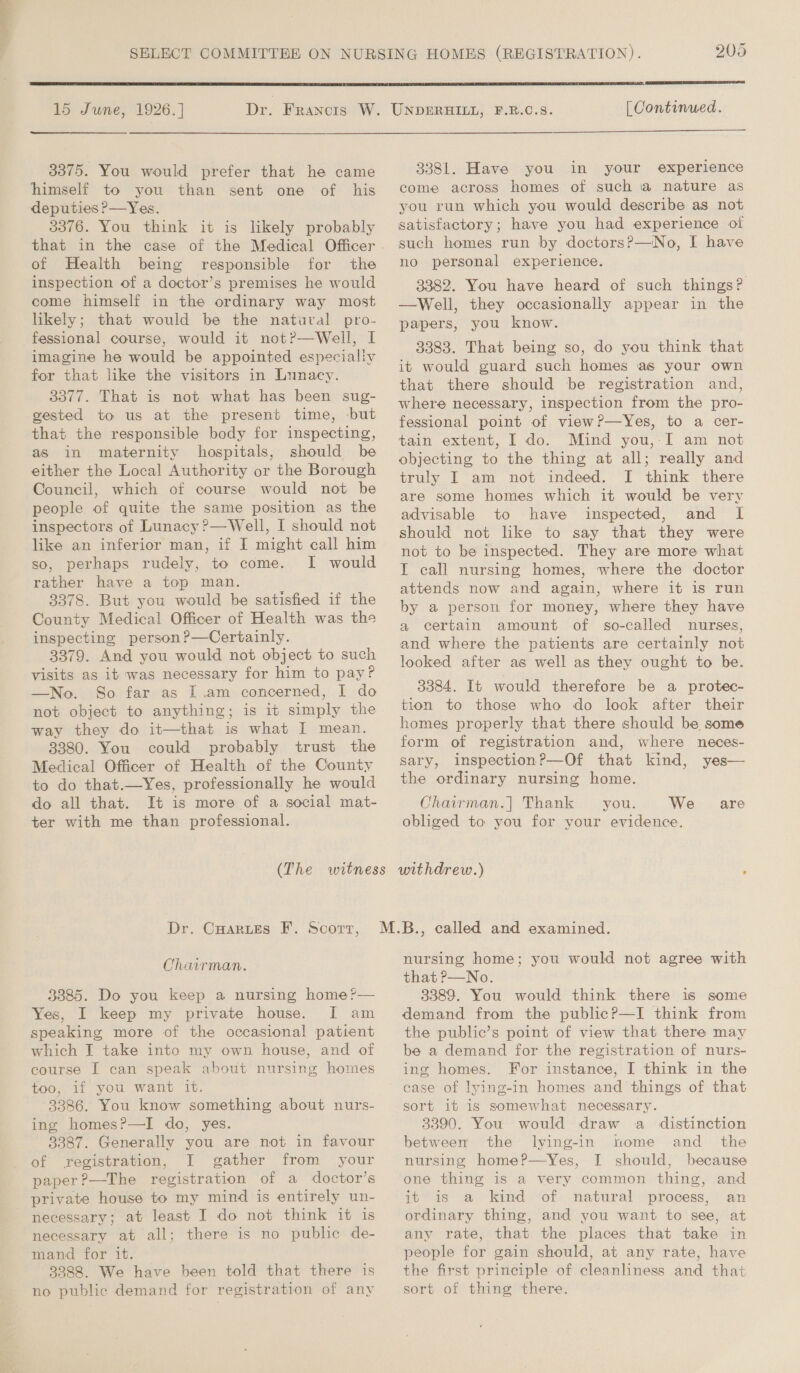  15 June, 1926. ] 205  [ Continued.  3375. You would prefer that he came himself to you than sent one of his deputies ?&gt;—Yes. 3376. You think it is likely probably of Health being responsible for the inspection of a doctor’s premises he would come himself in the ordinary way most likely; that would be the natural pro- fessional course, would it not?—Well, I imagine he would be appointed especially for that like the visitors in Lunacy. 3377. That is not what has been sug- gested to us at the present time, but that the responsible body for inspecting, as in maternity hospitals, should be either the Local Authority or the Borough Council, which of course would not be people of quite the same position as the inspectors of Lunacy ?—Well, I should not so, perhaps rudely, to come. I would rather have a top man. 3378. But you would be satisfied if the County Medical Officer of Health was the inspecting person ?—Certainly. 3379. And you would not object to such visits as it was necessary for him to pay? —No. So far as I .am concerned, I do not object to anything; is it simply the way they do it—that is what I mean. 3380. You could probably trust the Medical Officer of Health of the County to do that.—Yes, professionally he would 3381. Have you in your experience come across homes of such a nature as you run which you would describe as not satisfactory; have you had experience of such homes run by doctors?—No, I have no personal experience. 3382. You have heard of such things? —Well, they occasionally appear in the papers, you know. 3383. That being so, do you think that it would guard such homes as your own that there should be registration and, where necessary, inspection from the pro- fessional point of view?—Yes, to a cer- tain extent, I do. Mind you,-I am not objecting to the thing at all; really and truly I am not indeed. I think there are some homes which it would be very advisable to have inspected, and I should not lke to say that they were not to be inspected. They are more what IT call nursing homes, where the doctor attends now and again, where it is run by a person for money, where they have a certain amount of so-called nurses, and where the patients are certainly not looked after as well as they ought to be. 3384. It would therefore be a protec- tion to those who do look after their homes properly that there should be some form of registration and, where neces- sary, inspection?—Of that kind, yes— the ordinary nursing home. do all that. It is more of a social mat- Chairman.| Thank you. We are ter with me than professional. obliged to you for your evidence. (The witness withdrew.) . Dr. CHarues F. Scort, Chairman. 3385. Do you keep a nursing home?— Yes, I keep my private house. I[ am speaking more of the occasional patient which I take into my own house, and of course I can speak about nursing homes too, if you want it. 3386. You know something about nurs- ing homes?—I do, yes. 3387. Generally you are not in favour of registration, I gather from your paper?—The registration of a doctor’s private house to my mind is entirely un- necessary; at least I do not think it is necessary at all; there is no public de- mand for it. 3888. We have been told that there is no public demand for registration of any nursing home; you would not agree with that ?—No. 3389. You would think there is some demand from the public?—I think from the public’s point of view that there may be a demand for the registration of nurs- ing homes. For instance, I think in the sort it is somewhat necessary. 3390. You would draw a distinction between the lying-in home and_ the nursing home?P—yYes, I should, because one thing is a very common thing, and it is a kind of natural process, an ordinary thing, and you want to see, at any rate, that the places that take in people for gain should, at any rate, have the first principle of cleanliness and that sort of thing there.