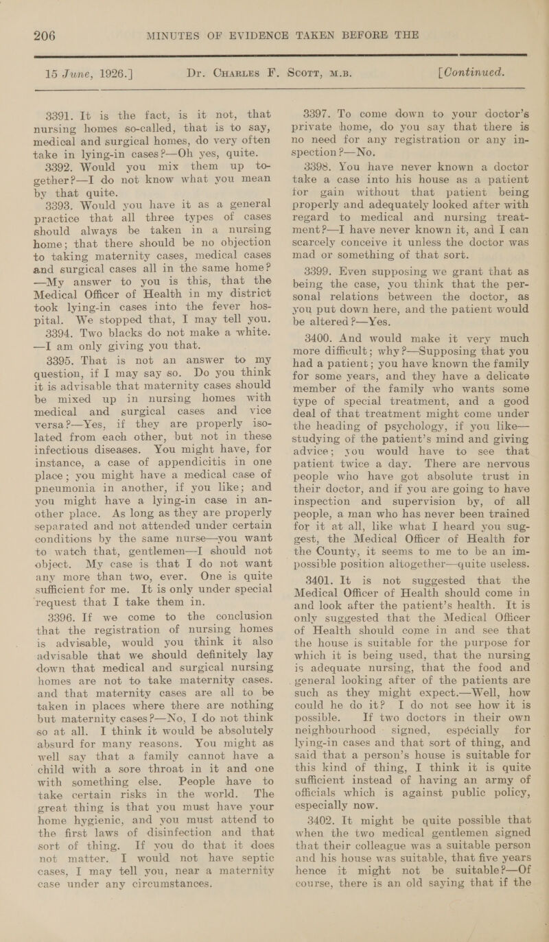 15 June, 1926. ] Dr. CHARLES  [ Continued.  3391. It is the fact, is it not, that nursing homes so-called, that is to say, medical and surgical homes, do very often take in lying-in cases?—Oh yes, quite. 3392. Would you mix them up to gether?—I do not know what you mean by that quite. 3398. Would you have it as a general practice that all three types of cases should always be taken in a nursing home; that there should be no objection to taking maternity cases, medical cases and surgical cases all in the same home? —My answer to you is this, that the Medical Officer of Health in my district took lying-in cases into the fever hos- pital. We stopped that, I may tell you. 3394. Two blacks do not make a white. —I am only giving you that. 3395. That is not an answer to my question, if I may say so. Do you think it is advisable that maternity cases should be mixed up in nursing homes with medical and surgical cases and vice versa?—Yes, if they are properly iso- lated from each other, but not in these infectious diseases. You might have, for instance, a case of appendicitis in one place ; you might have a medical case of pneumonia in another, if you like; and you might have a lying-in case in an- other place. As long as they are properly separated and not attended under certain conditions by the same nurse—you want to watch that, gentlemen—I should not object. My case is that I do not want any more than two, ever. One is quite sufficient for me. It is only under special request that I take them in. 3396. If we come to the conclusion that the registration of nursing homes is advisable, would you think it also advisable that we should definitely lay down that medical and surgical nursing homes are not to take maternity cases. and that maternity cases are all to be taken in places where there. are nothing but maternity cases?—No, I do not think so at all. I think it would be absolutely absurd for many reasons. You might as well say. that a family cannot have a child with a sore throat in it and one with something else. People have to take certain risks in the world. The great thing is that you must have your home hygienic, and you must attend to the first laws of disinfection and that sort of thing. If you do that it does not matter. I would not have septic cases, I may tell you, near a maternity ease under any circumstances. 3397. To come down to your doctor’s private home, do you say that there is no need for any registration or any in- spection P—No. 3398. You have never known a doctor take a case into his house as a patient for gain without that patient being properly and adequately looked after with regard to medical and nursing treat- ment ?—I have never known it, and I can scarcely conceive it unless the doctor was mad or something of that sort. 3399. EKven supposing we grant that as being the case, you think that the per- sonal relations between the doctor, as you put down here, and the patient would be altered P—Yes. 3400. And would make it very much more difficult; why ?—Supposing that you had a patient; you have known the family for some years, and they have a delicate member of the family who wants some type of special treatment, and a good deal of that treatment might come under the heading of psychology, if you like— advice; you would have to see that patient twice a day. There are nervous people who have got absolute trust in their doctor, and if you are going to have inspection and supervision by, of all people, a man who has never been trained for it at all, like what I heard you sug- gest, the Medical Officer of Health for possible position aliogether—quite useless. 3401. It is not suggested that the Medical Officer of Health should come in and look after the patient’s health. It is only suggested that the Medical Oficer of Health should come in and see that the house is suitable for the purpose for which it is being used, that the nursing is adequate nursing, that the food and ~ such as they might expect.—Well, how could he do it? I do not see how it is possible. If two doctors in their own neighbourhood - signed, espécially for lying-in cases and that sort of thing, and said that a person’s house is suitable for this kind of thing, I think it is quite sufficient instead of having an army of officials which is against public pony. especially now. 3402. It might be quite possible that when the two medical gentlemen signed that their colleague was a suitable person and his house was suitable, that five years hence it might not be suitableP—Of course, there is an old saying that if the