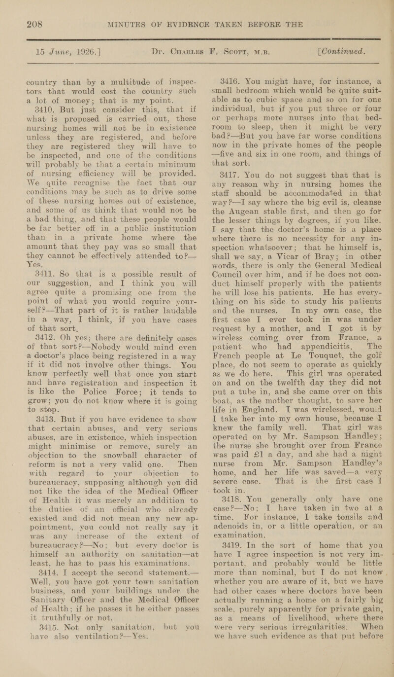  15 June, 1926. ] Das  country than by a multitude of inspec- tors that would cost the country such a lot of money; that is my point. 3410. But just consider this, that if what is proposed is carried out, these nursing homes will not be in existence unless they are registered, and before they are registered they will have to be inspected, and one of the conditions will probably be that a certain minimum of nursing efficiency will be provided. We quite recognise the fact that our conditions may be such as to drive some of these nursing homes out of existence, and some of us think that would not be a bad thing, and that these people would be far better off in a public institution than in a private home where the amount that they pay was so small that they cannot be effectively attended to?— Yes. 3411. So that is a possible result of our suggestion, and I think you will agree quite a promising one from the point of what you would require your- self?—That part of it is rather laudable in a way, I think, if you have cases of that sort, 3412. Oh yes; there are definitely cases of that sort?—Nobody would mind even a doctor’s place being registered in a way if it did not involve other things. You know perfectly well that once you start and have registration and inspection it is like the Police Force; it tends to grow; you do not know where it is going to stop. 3413. But if you have evidence to show that certain abuses, and very serious abuses, are in existence, which inspection might minimise or remove, surely an objection to the snowball character of reform is not a very valid one. Then with regard to your. objection to bureaucracy, supposing although you did not hke the idea of the Medical Officer of Health it was merely an addition to the duties of an official who already existed and did not mean any new ap- pointment, you could not really say it was any increase of the extent of bureaucracy’—No; but every doctor is himself an authority on sanitation—at least, he has to pass his examinations. 3414. I accept the second statement.— Well, you have got your town sanitation business, and your buildings under the Sanitary Officer and the Medical Officer of Health; if he passes it he either passes it truthfully or not. 3415. Not only sanitation, have also ventilation P—Yes. but you ET CO | Continued. 3416. You might have, for instance, a small bedroom which would be quite suit- able as to cubic space and so on for one individual, but if you put three or four or perhaps more nurses into that bed- room to sleep, then it might be very bad?—.But you have far worse conditions now in the private homes of the people —five and six in one room, and things of that sort. 3417. You do not suggest that that is staff should be accommodated in that way P-—I say where the big evil is, cleanse the Augean stable first, and then go for the lesser things by degrees, if you lke. I say that the doctor’s home is a place where there is no necessity for any in- spection whatsoever; that he himself is, shall we say, a Vicar of Bray; in other words, there is only the General Medical Council over him, and if he does not con- duct himself properly with the patients he will lose his patients. He has every- thing on his side to study his patients and the nurses. In my own case, the first case I ever took in was under request by a mother, and I got it by wireless coming over from France, a patient who had appendicitis. The French people at Le Touquet, the golf place, do not seem to operate as quickly as we do here. This girl was operated on and on the twelfth day they did not put a tube in, and she came over on this life in England. I was wirelessed, would I take her into my own house, because I knew the family well. That girl was operated on by Mr. Sampson Handley; the nurse she brought over from France was paid £1 a day, and she had a nignt nurse from Mr. Sampson MHandlevy’s home, and her life was saved—a very — severe case. That is the first case I 3418. You generally only have one case?—No; I have taken in two at a time. For instance, I take tonsils and adenoids in, or a little operation, or an examination. 3 3419. In the sort of home that you have I agree inspection is not very im- portant, and probably would be little more than nominal, but I do not know. whether you are aware of it, but we have had other cases where doctors have been actually running a home on a fairly big scale, purely apparently for private gain, as a means of livelihood, where there were very serious irregularities, When we have such evidence as that put before