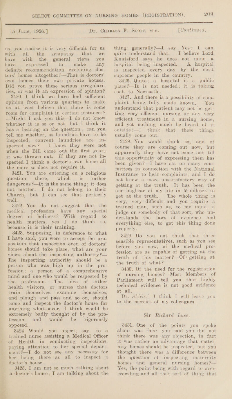 15 June, 1926. | | Ds:   us, you realise it is very difficult for us with all the sympathy that we have with the general views you have expressed to make any definite recommendation excluding doc- tors’ homes altogether ?—That is doctors’ own homes, their own private houses. Did you prove these serious irregulari- ties, or was it an expression of opinion? 3420. I think we have had sufficient opinion from various quarters to make us at least believe that there is some room for complaint in certain instances? —Might I ask you this—I do not know whether it is so or not, but | think it has a bearing on the question: can you tell me whether, as laundries have to be inspected, convent laundries are in- spected now? I know they were not when the Bill came out the first year; it was thrown out. If they are not in- spected I think a doctor’s own home all the more so does not require it. 3421. You are entering on a religious question there, which is_ rather dangerous P—It is the same thing; it does not matter. I do not belong to their Church, but I can see that perfectly well, 3422. You do not suggest that the medical profession have any _ special degree of holiness?—With regard to health matters, yes I do think s0, because it is their training. 3423. Supposing, in deference to what I have said, you were to accept the pro- position that inspection even of doctors’ homes should take place, what are. your views about the inspecting authority P— The inspecting authority should be a person who was. high up in the pro- fession; a person of a comprehensive mind and one who would be respected by the profession. The idea of either health visitors, or nurses that doctors train themselves, examine themselves, and plough and pass and so on, should come and inspect the doctor’s house for anything whatsoever, I think would be extremely badly thought of by the pro- fession and would be rigorously opposed. 3424. Would you object, say, to a trained nurse assisting a Medical Officer conducting inspections. paving attention to her special depart- ment?—I do not see any necessity for her being there at all to inspect a doctor’s house. 3425. I am not so much talking about a doctor’s house; I am talking about the [ Continued.  thing generallyrp—I say Yes; I can quite understand that. I believe Lord Knutsford says he does not mind a hospital being inspected. A hospital is inspected every day by the most supreme people in the country. 3426. Quite; a hospital is a public placeP—It is not needed; it is taking coals to Newcastle. 3427, And there is a possibility of com- plaint being fully made known. You understand that patient may not be get- ting very efficient nursing or any very efficient treatment in a nursing home, and yet nothing much be heard of it outside?—I think that these usually come out. 3428. You would think so, and of course they are coming out now, but apparently they have not come out till this opportunity of expressing them has been given?—I have sat on many com- mittees in connection with the National Insurance to hear complaints, and I do not know a more unsatisfactory way of getting at the truth. It has been the one bugbear of my life in Middlesex to get at the truth. The whole thing is very, very difficult and you require a trained man, such as, to my mind, a juage or somebody of that sort, who un- derstands the laws of evidence and everything eise, to get this thing done properly. 3429. Do you not think that three sensible representatives, such as you see before you now, of the medical pro- fession are as capable of getting at the truth of this matterP—Of‘ getting at the truth of what? 3430. Of the need for the registration of nursing homes?—Most Members of Parliament will tell you that highly technical evidence is not good evidence at all. Dr. Shiels.} I think I will leave you to the mercies of my colleagues. things Sir Richard Luce. 34381. One of the points you spoke about was this: you said you did not think there was any objection, in fact it was rather an advantage that mater- nity homes should be inspected, but you thought there was a difference between the question of inspecting maternity homes and general nursing homes?— Yes, the point being with regard to over- crowding and all that sort of thing that