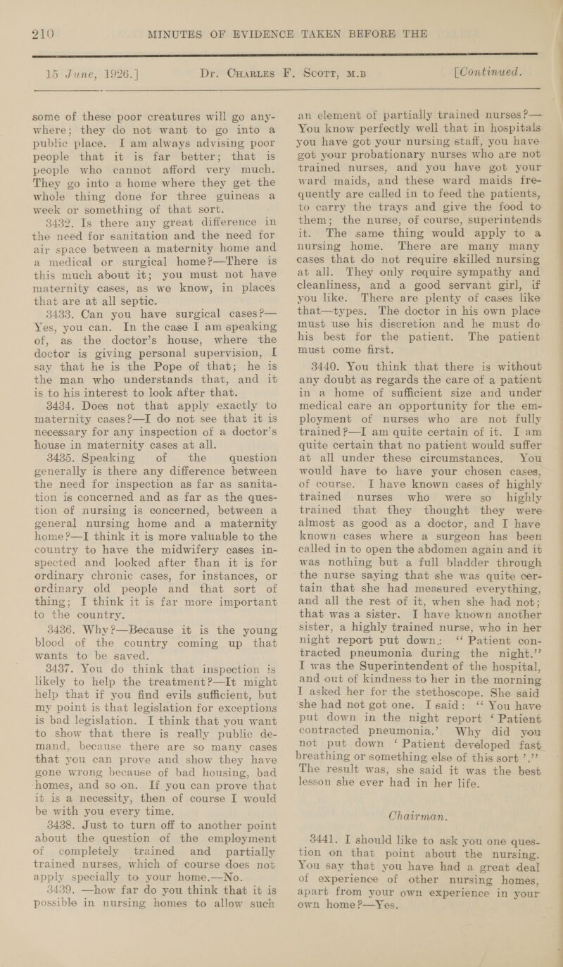 15 June, 1926. | Dr. some of these poor creatures will go any- where; they do not want to go into a public place. I am always advising poor people that it-is far better; that is people who cannot afford very much. They go into a home where they get the whole thing done for three guineas a week or something of that sort. 3432. Is there any great difference in the need for sanitation and the need for air space between a maternity home and a medical or surgical home?—There is this much about it; you must not have maternity cases, as we know, in places that are at all septic. 3433. Can you have surgical cases ?— Yes, you can. In the case I am speaking of, as the doctor’s house, where the doctor is giving personal supervision, I say that he is the Pope of that; he is the man who understands that, and it is to his interest to look after that. 3434. Does not that apply exactly to maternity cases?—I do not see that it is necessary for any inspection of a doctor’s house in maternity cases at all. 3435. Speaking oof the question generally is there any difference between the need for inspection as far as sanita- tion is concerned and as far as the ques- tion of nursing is concerned, between a general nursing home and a maternity home ?—I think it is more valuable to the spected and looked after than it is for ordinary chronic cases, for instances, or ordinary old people and that sort of thing; I think it is far more important to the country. 3436. Why?—Because it is the young blood of the country cone up that wants to be saved. 3437. You do think that inspection is hkely to help the treatment?—It might help that if you find evils sufficient, but my point is that legislation for exceptions is bad legislation. I think that you want _to show that there is really public de- mand, because there are so many cases that you can prove and show they have gone wrong because of bad housing, bad ‘homes, and so on. If you can prove that it is a necessity, then of course I would be with you every time. 3438. Just to turn off to another point about the question of the employment of completely trained and _ partially trained nurses, which of course does not apply specially to your home.—No. 3439. —how far do you think that it is possible in nursing homes to allow such [| Continued.  an element of partially trained nurses P— You know perfectly well that in hospitals you have got your nursing staff, you have got your probationary nurses who are not trained nurses, and you have got your ward maids, and these ward maids fre- quently are called in to feed the patients, to carry the trays and give the food to them; the nurse, of course, superintends it. The same thing would apply to a nursing home. There are many many cases that do not require skilled nursing at all. They only require sympathy and cleanliness, and a good servant girl, if you like. There are plenty of cases like that—types. The doctor in his own place must use his discretion and he must do his best for the patient. The patient must come first. 3440. You think that there is without any doubt as regards the care of a patient in a home of sufficient size and under medical care an opportunity for the em- ployment of nurses who are not fully trained P—I am quite certain of it. I am quite certain that no patient would suffer at all under these circumstances. You would have to have your chosen cases, of course. I have known cases of highly trained nurses who were so _ highly trained that they thought they were almost as good as a doctor, and I have known cases where a surgeon has been called in to open the abdomen again and it was nothing but a full bladder through tain that she had measured everything, and all the rest of it, when she had not; that was a sister. I have known another sister, a highly trained nurse, who in her night report put down. ‘‘ Patient con- tracted pneumonia during the night.” I was the Superintendent of the hospital, and out of kindness to her in the morning | I asked her for the stethoscope. She said ‘she had not got one. I said: ‘‘ You have put down in the night report ‘ Patient contracted pneumonia.’ Why did you not put down ‘ Patient developed fast breathing or something else of this sort ’,”’ The result was, she said it was the best lesson she ever ‘hea in her life. Chairman. 3441. I should like to ask you one ques- tion on that point about the nursing. You say that you have had a great deal of experience of other nursing homes, apart from your own experience in your own home ?—Yes.