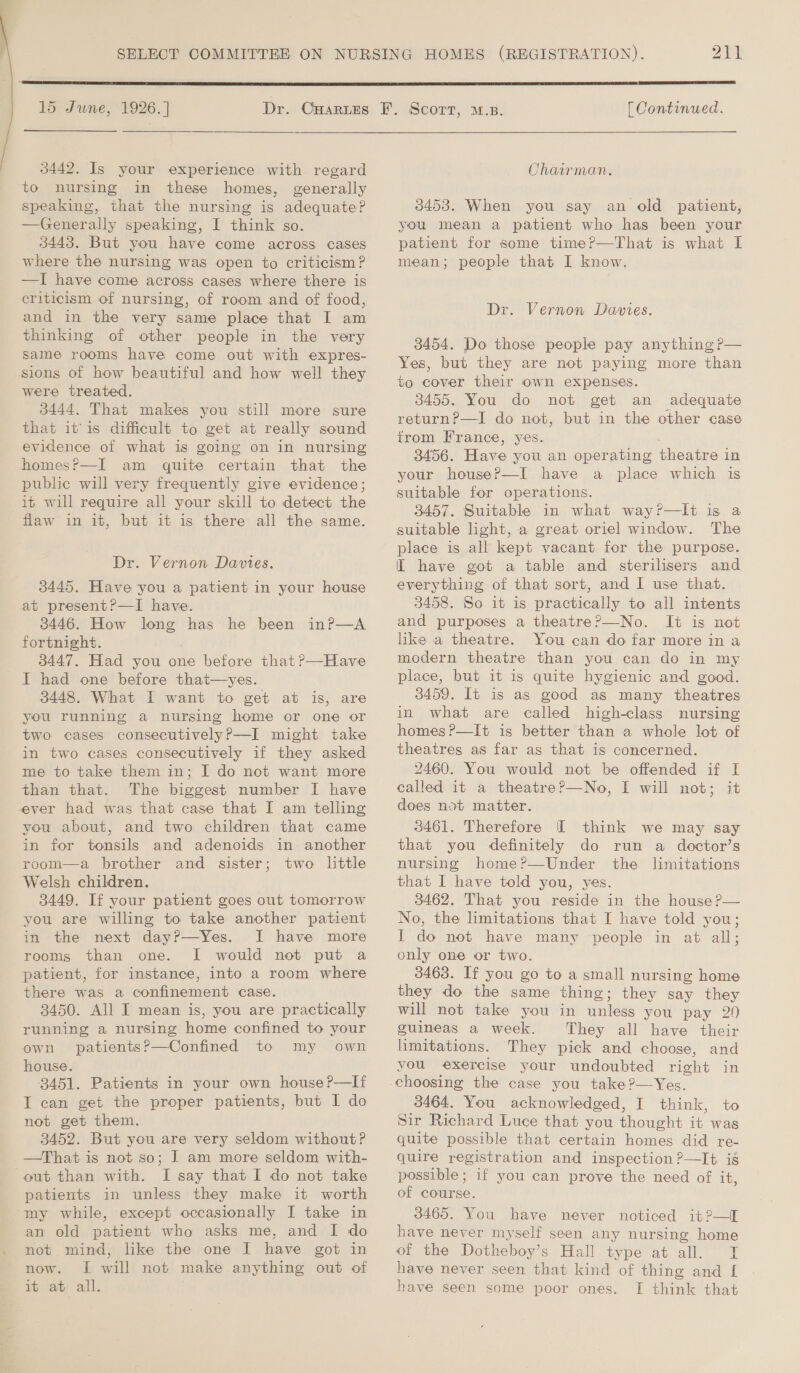   15 June, 1926.] Dr. CHarizs  3442. Is your experience with regard to nursing in these homes, generally speaking, that the nursing is adequate? —Generally speaking, I think so. 3443. But you have come across cases where the nursing was open to criticism? —I have come across cases where there is criticism of nursing, of room and of food, and in the very same place that I am thinking of other people in the very same rooms have come out with expres- sions of how beautiful and how well they were treated. 3444, That makes you still more sure that itis difficult to get at really sound evidence of what is going on in nursing homes?P—I am quite certain that the public will very frequently give evidence; it will require all your skill to detect the flaw in it, but it is there all the same. Dr. Vernon Davies. 3445. Have you a patient in your house at present?—I have. 3446. How long has he been inP—A fortnight. 3447. Had you one before that ?—Have I had one before that—yes. 3448. What I want to get at is, are you running a nursing home or one or two cases consecutivelyP—I might take in two cases consecutively if they asked me to take them in; I do not want more than that. The biggest number I have ever had was that case that I am telling you about, and two children that came in for tonsils and adenoids in another room—a brother and sister; two little Welsh children. 3449. If your patient goes out tomorrow you are willing to take another patient in the next day?—Yes. I have more rooms than one. I would not put a patient, for instance, into a room where there was a confinement case. 3450. All I mean is, you are practically running a nursing home confined to your own patients?—Confined to my own house. 8451. Patients in your own house?—li T can get the proper patients, but I do not get them. 3452. But you are very seldom without? —That is not so; I am more seldom with- out than with. I say that I do not take patients in unless they make it worth my while, except occasionally I take in an old patient who asks me, and I do not mind, like the one I have got in now. I will not make anything out of it at all. 211  [ Continued. Chairman. 3453. When you say an old patient, you mean a patient who has been your patient for some time?—That is what I mean; people that I know. Dr. Vernon Davies. 3454. Do those people pay anything Pp— Yes, but they are not paying more than to cover their own expenses. 3455. You do not get an adequate return?—I do not, but in the other case from France, yes. 3456. Have you an operating theatre i in your houseP—I have a allege which is suitable for operations. 3457. Suitable in what way?—lIt is a suitable light, a great oriel window. The place is all kept vacant for the purpose. [I have got a table and sterilisers and everything of that sort, and I use that. 3458. So it is practically to all intents and purposes a theatreP—No. It is not like a theatre. You can do far more in a modern theatre than you can do in my place, but it is quite hygienic and good. 3459. It is as good as many theatres in what are called high-class nursing homes ?—It is better than a whole lot of theatres as far as that is concerned. 2460. You would not be offended if I called it a theatre?—No, [I will not; it does not matter. 3461. Therefore I think we may say that you definitely do run a doctor’s nursing home?—Under the limitations that I have told you, yes. 3462. That you reside in the house ?P— No, the limitations that I have told you; I do not have many people in at all; only one or two. 3463. If you go to a small nursing home they do the same thing ; they say they will not take you in unless you pay 20 guineas a week. They all have their limitations. They pick and choose, and you exercise your undoubted en in 3464, You acknowledged, I think, to Sir Richard Luce that you thought it was quite possible that certain homes did re- quire registration and inspection ?—It is possible; if you can prove the need of it, of course. 3465. You have never noticed it?—I nave never myself seen any nursing home ot the Dotheboy’s Hall type at all. I have never seen that kind of thing and [ have seen some poor ones. [I think that