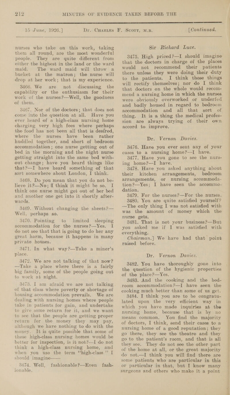  15 June, 1926. ] Dr.   nurses who take on this work, taking them all round, are the most wonderful people. They are quite different from either the highest in the land or the ward maid. The ward maid will throw a bucket at the matron; the nurse will drop at her work; that is my experience. 3466. We are not discussing the capability or the enthusiasm for their work of the nurses?—Well, the goodness of them, 3467. Nor of the doctors; that does not come into the question at all. Have you ever heard of a high-class nursing home charging very high fees where perhaps the food has not been all that is desired, where the nurses have been rather huddled together, and short of bedroom accommodation; one nurse getting out of bed in the morning and the night nurse getting straight into the same bed with- out change; have you heard things like that?P—I have heard something of that sort somewhere about London, I think. 3468. Do you mean that you do not be- lieve itP—No; I think it might be so. I think one nurse might get out of her bed and another one get into it shortly after- wards. 8469. Without changing the sheets ?— Well, perhaps so. 3470. Pointing to limited sleeping accommodation for the nurses?—Yes. I do not see that that is going to do her any great harm, because it happens in many private houses. 3471. In what way?—Take a miner’s place. 3472. We are not talking of that now? —Take a place where there is a fairly big family, some of the people going out to work at night. of that class where poverty or shortage of housing accommodation prevails. We are dealing with nursing homes where people take in patients for gain, and undertake to give some return for it, and we want to see that the people are getting proper ‘return for the money they may pay, although we have nothing to do with the money. It is quite possible that some of these high-class nursing homes would be better for inspection, is it notP—TI do not think a high-class nursing home, and when you use the term ‘“‘high-class ’’ I should imagine 3474. Well, ionable.  fashionable?—Even fash-  [ Continued.  Sir Richard Luce. 3475. High priced?—I should imagine that the doctors in charge of the places would not recommend their patients there unless they were doing their duty to the patients. I think those things will rectify themselves; nor do I think that doctors on the whole would recom- mend a nursing home in which the nurses. were obviously overworked or underfed and badly housed in regard to bedroom accommodation and all that sort of thing. It is a thing the medical profes- sion are always tryimg of their own. accord to improve. Dr. Vernon Davies. 3476. Have you ever sent any of your cases to a nursing home?—I have. 3477. Have you gone to see the nurs- ing home?P—I have. 3478. Have you asked anything about their kitchen arrangements, bedroom arrangements, or nursing accommoda- tion?—Yes; I have seen the accommo- dation. 3479. For the nurses?—For the nurses. 3480. You are quite satisfied yourself? —The only thing I was not satisfied with was the amount of money which the nurse gets. 3481. That is not your business ?—But you asked me if I was satisfied with ~Chairman.| We have had that point raised before. Dr. Vernon Davies. 3482. You have thoroughly gone into the question of the hygienic properties of the place?—Yes. 3483. And the cooking and the bed- = cooking much better than some of us get. 3484. I think you are to be congratu- lated upon the very efficient way in which you have made inquiries at the nursing home, because that is by no means common. You find the majority of doctors, I think, send their cases to a nursing home of a good reputation; they go there, they see the theatre and they go to the patient’s room, and that is all they see. They do not see the other part of the home at all, or the great majority do not.—I think you will find there are some patients who are particular in this or particular in that, but I know many surgeons and others who make it a point