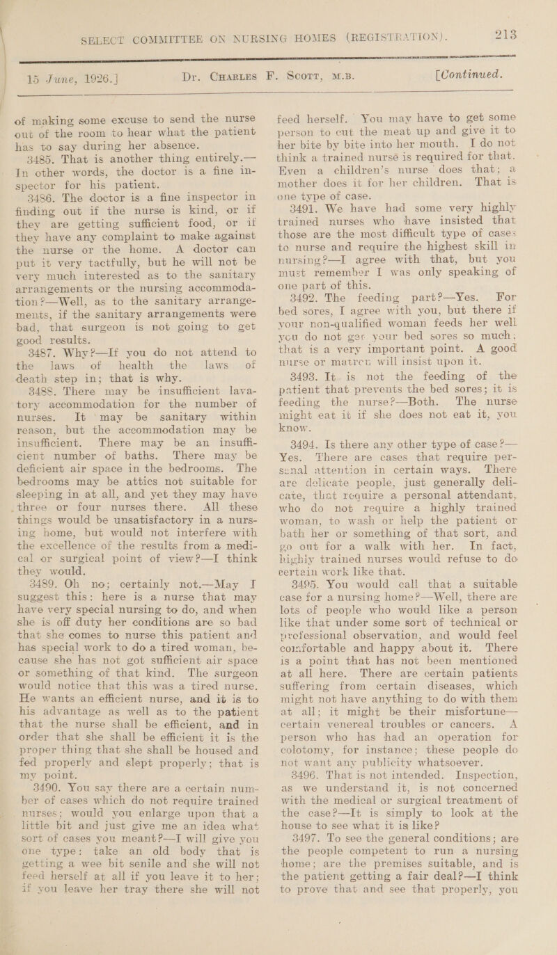 15 June, 1926. ] Dr.  of making some excuse to send the nurse out of the room to hear what the patient has to say during her absence. 3485. That is another thing entirely.— In other words, the doctor is a fine in- spector for his patient. 3486. The doctor is a fine inspector in finding out if the nurse is kind, or if they are getting sufficient food: Orit they have any complaint to make against the nurse or the home. A doctor can put it very tactfully, but he will not be very much interested as to the sanitary arrangements or the nursing accommoda- tion ?—Well, as to the sanitary arrange- ments, if the sanitary arrangements were bad, that surgeon is not going to get good results. 3487. Why?—If you do not attend to the» laws of health the ‘laws:../of death step in; that is why. 3488. There may be insufficient lava- tory accommodation for the number of nurses. It 'may be sanitary within reason, but the accommodation may be insufficient. There may be an _ insufh- cient number of baths. There may be deficient air space in the bedrooms. The bedrooms may be attics not suitable for sleeping in at all, and yet they may have _three or four nurses there. All these things would be unsatisfactory in a nurs- ing home, but would not interfere with elie e3 ecollonce of the results from a medi- cal or surgical point of view?—I think they would. 3489. Oh no; certainly not.—May I suggest this: here is a nurse that may have very special nursing to do, and when she is off duty her conditions are so bad that she comes to nurse this patient and has special work to do a tired woman, be- cause she has not got sufficient air space or something of that kind. The surgeon would notice that this was a tired nurse. He wants an efficient nurse, and it is to his advantage as well as to the patient that the nurse shall be efficient, and in order that she shall be efficient it is the proper thing that she shall be housed and fed properly and slept properly; that is my point. 3490. You say there are a certain num- ber of cases which do not require trained nurses; would you enlarge upon that a little bit and just give me an idea what sort of cases you meant?—TI will give you ohne type: take an old body that is getting a wee bit senile and she will not feed herself at all if you leave it to her; if you leave her tray there she will not [Continued.  feed herself. You may have to get some person to cut the meat up and give it to her bite by bite into her mouth. [I do not think a trained nursé is required for that. Even a children’s nurse does that; a mother does it for her children. That is one type of case. 3491. We have had some very highly trained nurses who have insisted that those are the most difficult type of cases to nurse and require the highest skill in nursing ?—I agree with that, but you must remember I was only speaking of one part of this. 3492. The feeding part?—Yes. For bed sores, I agree with you, but there if your non-qualified woman feeds her well you do not ger your bed sores so much: that is a very important point. A good nurse or matreu will insist upon it. 3498. It is not the feeding of the patient that prevents the bed sores; it is feeding the nurse?—Both. The nurse might eat it if she does not eat it, you know. 3494. Is there any other type of case ?— Yes. There are cases that require per- senal attention in certain ways. There are delicate people, just generally deli- cate, that require a personal attendant, who do not require a highly trained woman, to wash or help the patient or bath her or something of that sort, and go out for a walk with her. In fact, highly trained nurses would refuse to do eertain work like that. 3495. You would call that a suitable case for a nursing home?—Well, there are lots cf people who would like a person like that under some sort of technical or professional observation, and would feel colnrortable and happy about it. There is a point that has not been mentioned at all here. There are certain patients suffering from certain diseases, which might not have anything to do with them at all; it might be their misfortune— certain venereal troubles or cancers. A person who has had an operation for ecolotomy, for instance; these people do not want any publicity whatsoever. 3496. That is not intended. Inspection, as we understand it, is not concerned with the medical or surgical treatment of the case?—It is simply to look at the house to see what it is like? 3497. To see the general conditions; are the people competent to run a nursing home; are the premises suitable, and is the patient getting a fair dealP—I think to prove that and see that properly, you