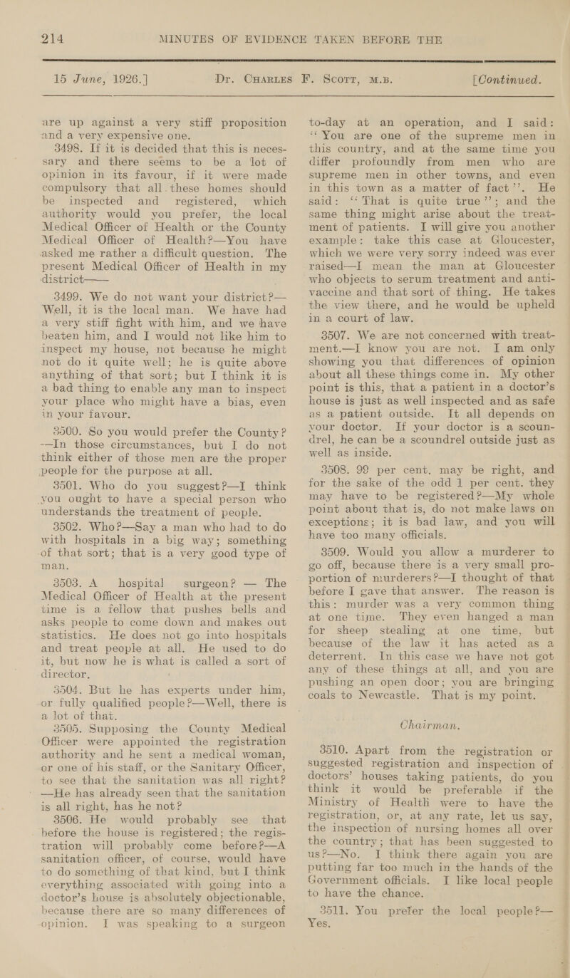  15 June, 1926. | ‘Dr. are up against a very stiff proposition and a very expensive one. 3498. If it is decided that this is neces- sary and there seems to be a lot of opinion in its favour, if it were made compulsory that all. these homes should be inspected and _ registered, which authority would you prefer, the local Medical Officer of Health or the County Medical Officer of Health?—You have asked me rather a difficult question. The present Medical Officer of Health in my district 3499. We do not want your district P— ‘Well, it is the local man. We have had a very stiff fight with him, and we have beaten him, and I would not like him to inspect my house, not because he might not do it quite well; he is quite above anything of that sort; but I think it is a bad thing to enable any man to inspect your place who might have a bias, even in your favour.  3000. So you would prefer the County ? -—In those circumstances, but I do not ‘think either of those men are the proper people for the purpose at all. 3501. Who do you suggest?—I think you ought to have a special person who understands the treatment of people. 3502. Who P—Say a man who had to do with hospitals in a big way; something of that sort; that is a very good type of man. 3503. A rae surgeon? — The Medical Officer of Health at the present time is a fellow that pushes bells and asks people to come down and makes out statistics. He does not go into hospitals and treat people at all. He used to do it, but now he is what is called a sort of director, ' 3504. But he has experts under him, or fully qualified people ?—Well, there is a lot of that. 3505. Supposing the County Medical Officer were appointed the registration authority and he sent a medical woman, or one of his staff, or the Sanitary Officer, to see that the sanitation was all right? —He has already seen that the sanitation is all right, has he not? 3506. He would probably see that before the house is registered; the regis- tration will probably come beforeP—A sanitation officer, of course, would have to do something of that kind, but I think everything associated with going into a doctor’s house is absolutely objectionable, because there are so many differences of opinion. I was speaking to a surgeon  | Continued. to-day at an operation, and I said: ‘You are one of the supreme men in this country, and at the same time you differ profoundly from men who are supreme men in other towns, and even in this town as a matter of fact’’. He said: ‘‘ That is quite true’’; and the same thing might arise about the treat- ment of patients. I will give you another example: take this case at Gloucester, which we were very sorry indeed was ever raised—I mean the man at Gloucester — who objects to serum treatment and anti- vaccine and that sort of thing. He takes the view there, and he would be upheld in a court of law. 3507. We are not concerned with treat- ment.—I know you are not. I am only showing you that differences of opinion about all these things come in. My other point is this, that a patient in a doctor’s house is just as well inspected and as safe as a patient outside. It all depends on vour doctor. If your doctor is a scoun- drel, he can be a scoundrel outside just as well as inside. 3508. 99 per cent. may be right, and for the sake of the odd 1 per cent. they may have to be registered?—My whole point about that is, do not make laws on have too many officials. 3509. Would you allow a murderer to go off, because there is a very small pro- portion of murderers ?—I thought of that before I gave that answer. The reason is at one time. They even hanged a man for sheep stealing at one time, but because of the law it has acted as a deterrent. In this case we have not got any of these things at all, and you are pushing an open door; you are bringing coals to Newcastle. That is my point. Chairman. 3510. Apart from the registration or suggested registration and inspection of . doctors’ houses taking patients, do you think it would be preferable if the Ministry of Health were to have the registration, or, at any rate, let us say, the inspection of nursing homes all over the country; that has been suggested to usP—No. JI think there again you are putting far too much in the hands of the Government officials. I like local people to have the chance. 3511. You prefer the local people ?’— Yes,