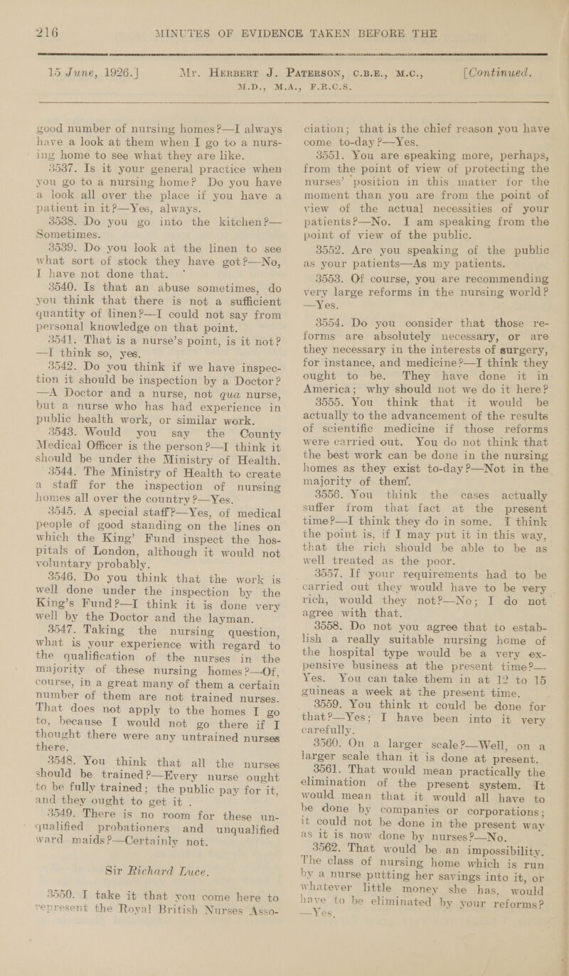  15 June, 1926. ] Mr.  good number of nursing homes ?—I always have a look at them when I go to a nurs- ' ing home to see what they are like. 3537. Is it your general practice when you go to a nursing home? Do you have a look all over the place if you have a patient in it?—Yes, always. 3538. Do you go into the kitchen ?— Sometimes. 3539. Do you look at the linen to see what sort of stock they have got?—No, I have not done that. ° 3540. Is that an abuse sometimes, do you think that there is not a sufficient quantity of linen?—I could not say from personal knowledge on that point. 3041. That is a nurse’s point, is it not? —I think so, yes. 3542. Do you think if we have inspec- tion it should be inspection by a Doctor ? —A Doctor and a nurse, not qua nurse, but a nurse who has had experience in public health work, or similar work. 3543. Would you say the County Medical Officer is the person ?—I think it should be under the Ministry of Health. 3044. The Ministry of Health to create a staff for the inspection of nursing homes all over the country ?—Yes. 3545. A special staffP—Yes, of medical people of good standing on the lines on which the King’ Fund inspect the hos- voluntary probably. 3546. Do you think that the work is well done under the inspection by the King’s Fund?—I think it is done very well by the Doctor and the layman. 3047. Taking the nursing question, what is your experience with regard to the qualification of the nurses in the majority of these nursing homes P—Of, course, in a great many of them a certain number of them are not trained nurses. That does not apply to the homes T go to, because I would not go there if I thought there were any untrained nurses ' there. 3048. You think that all the nurses should be trained ?—Hvery nurse ought _to be fully trained; the public pay for it, and they ought to get it . 3549. There is no room for these un- qualified probationers and unqualified ward maids?—Certainly not. Sir Richard Luce. 3550. I take it that you come here to vepresent the Royal British Nurses Asso-   [| Continued. ¥.R.O.8. ciation; that is the chief reason you have come to-day ?—Yes. 3551. You are speaking more, perhaps, from the point of view of protecting the nurses’ position in this matter for the moment than you are from the point of view of the actual necessities of your patientsP—No. I am speaking from the point of view of the public. 3552. Are you speaking of the public as your patients—As my patients. 3553. Of course, you are recommending very large reforms in the nursing world? —Yes. 3554. Do you consider that those re- forms are absolutely necessary, or are they necessary in the interests of surgery, for instance, and medicine ?—I think they ought to be. They have done it in America; why should not we do it here? 3555. You think that it would be actually to the advancement of the results of scientific medicine if those reforms were carried out. You do not think that the best work can be done in the nursing homes as they exist to-day ?—Not in the majority of them’, 3506. You think the cases actually suffer from that fact at the present time P—TI think they do in some. T think the point is, if I may put it in this way, that the rich should be able to be as well treated as the poor. 3057. If your requirements had to be carried out they would have to be very . rich, would they not?—No; I do not agree with that. 3058. Do not you agree that to estab- lish a really suitable nursing home of the hospital type would be a very ex- pensive business at the present time?— Yes. You can take them in at 12 to 15 guineas a week at the present time. 3559. You think 1t could be done for carefully. 3560. On a larger scale?—Well, on a larger scale than it is done at present. 3561. That would mean practically the elimination of the present system. It would mean that it would all have to be done by companies or corporations ; it could not be done in the present way as it is now done by nurses?—No. 3562. That would be. an impossibility. The class of nursing home which is run by a nurse putting her savings into it, or whatever little money she has, would have to be eliminated by your reforms? —Yes