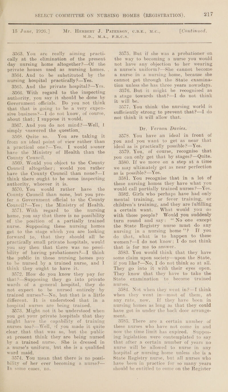  15 June, 1926. ] . M.D., 3563. You are really aiming practi- cally at the elimination of the present day nursing home altogether?—Of the private houses used as nursing homes. 3564. And to be substituted by the nursing hospital practically P—Yes. 3565. And the private hospital?—Yes. 3566. With regard to the inspecting authority, you say it should be done by Government officials. Do you not think that that is going to be a very expen- sive business?—I do not know, of course, about that; I suppose it would. 3567. And you do not mind?—Well, | simply answered the question, 3568. Quite so. You are taking it from an ideal point of view rather than a practical one?—Yes. I would sooner have the Ministry of Health than the County Council. 3569. Would you object to the County Council altogether; would you rather have the County Council than none?—I think there ought to be some inspecting authority, whoever it is. 3570. You would rather have the County Council than none, but you pre- fer a.Government official to the County Council?—Yes; the Ministry of Health. 3571. With regard to the nursing home, you say that there is no possibility of the position of a partially trained nurse. Supposing these nursing homes get to the stage which you are looking forward to, that they should all’ be practically small private hospitals, would you say then that there was no possi- bility of having probationers?—I think the public in those nursing homes pay to be nursed by a trained nurse, and I think they ought to have it. 3572. How do you know they pay for that?—Supposing they go into private wards of a general hospital, they do not expect to be nursed entirely by trained nurses?—No, but that is a little different. It is understood that in a hospital nurses are being trained. 3573. Might not it be understood when you get your private hospitals that they might have the capability of training nurses too?—Well, :f you made it quite elear, that that was so, but the public at present think they are being nursed by a trained nurse. She is dressed in a nurse’s uniform, but she is a qualified ward maid. 35974, You mean that there is no possi- bility of her ever becoming a nurse?— In some cases, no. [| Continued. F.R.C.S. 3575. But if she was a probationer on the way to becoming a nurse you would not have any objection to her wearing a nurse’s uniform?—She cannot become a nurse in a nursing home, because she cannot get through the State examina- tion unless she has three years nowadays. 3576. But it might be recognised as a stage towards thatP—I do not think it will be. 3577. You think the nursing world is sufficiently strong to prevent that?—I do not think it will allow that. Dr. Vernon Davies. 3578. You have an ideal in front of you and you want to get as near that ideal as is practically possible P—Yes. 3579. You, of course, recognise that you can only get that by stages?—Quite. 3580. If we move on a step at a time we may ultimately get as near perfection as is possible?—Yes. 3581. You recognise that in a lot of these nursing homes they have what you would call partially trained nurses ?—Yes. 3582. Girls who perhaps have had only mental training, or fever training, or children’s training, and they are fulfilling a certain want. What would you ao with those people? Would you suddenly turn round and say: ‘‘ No one except the State Registry nurse must do any nursing in a nursing home’? If you do that, what is to happen to these women?—I do not know; I do not think that is for me to answer. 35838. You would think that they have some claim upon society—upon the State, if you like?—No, I do not think so at all. They go into it with their eyes open. They know that they have to take the State examination to become trained nurses. 3084. Not when they went in?—I think when they went in—most of them, at any rate, now. If they have been in nursing homes as long as that they could ‘have got in under the back door arrange- ment. 3085. There are a certain number of these nurses who have not come in and now the time limit has expired. Suppos- ing legislation were contemplated to say that after a certain number of years no nurse will be allowed to nurse in any hospital or nursing home unless she is a State Registry nurse, but all nurses who have been in practice for so many years should be entitled to come on the Register