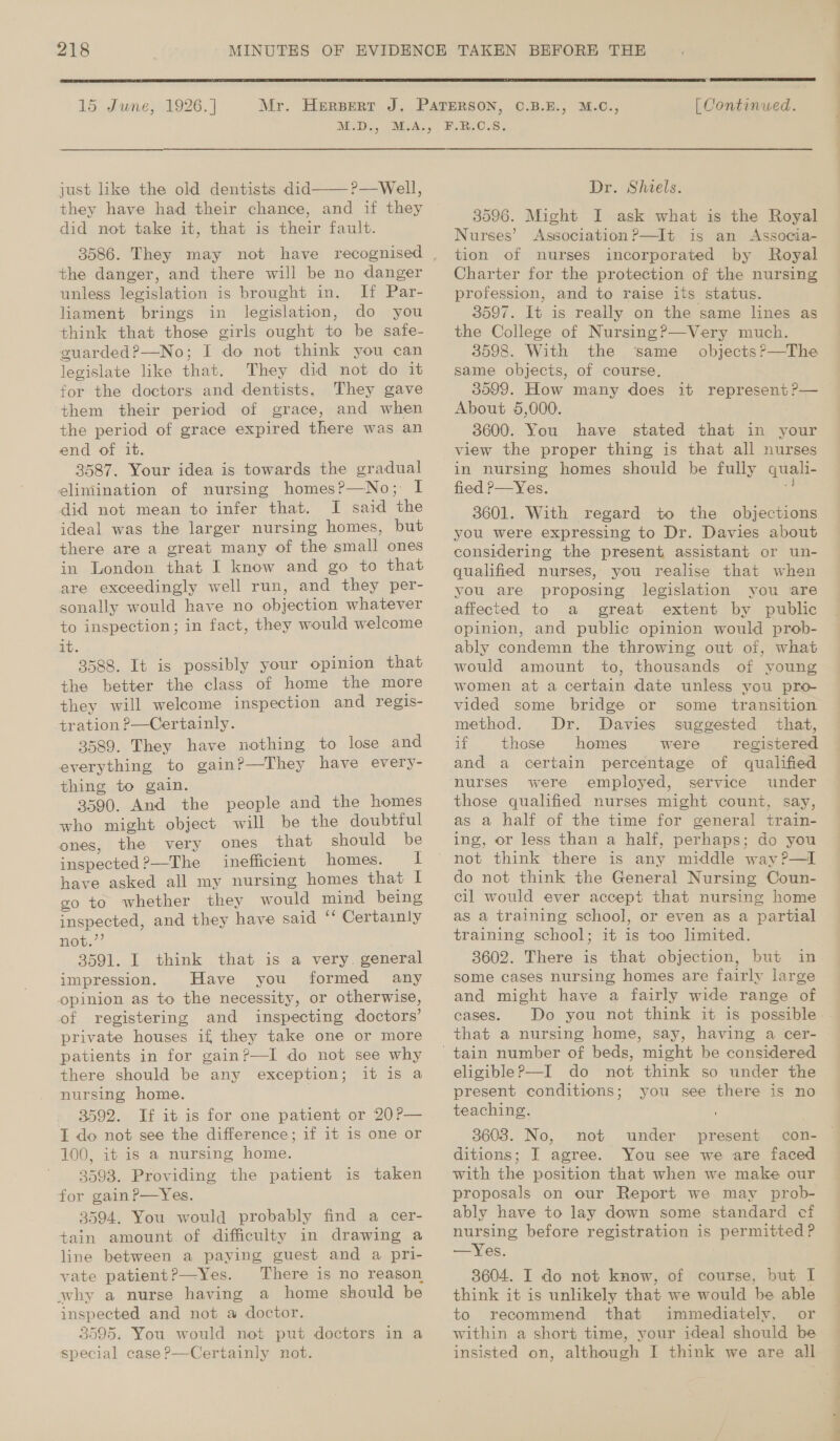  15 June, 1926. | M.D., just like the old dentists did———?—Well, they have had their chance, and if they did not take it, that is their fault. 3586. They may not have recognised the danger, and there will be no danger unless legislation is brought in. If Par- liament brings in legislation, do you think that those girls ought to be safe- guarded?—No; I do not think you can legislate like that. They did not do it for the doctors and dentists. They gave them their period of grace, and when the period of grace expired there was an end of it. 3587. Your idea is towards the gradual elimination of nursing homesP—No;: I did not mean to infer that. I said the ideal was the larger nursing homes, but there are a great many of the small ones in London that I know and go to that are exceedingly well run, and they per- sonally would have no objection whatever to inspection; in fact, they would welcome it. 3588. It is possibly your opinion that the better the class of home the more they will welcome inspection and regis- tration ?—Certainly. 3589. They have nothing to lose and everything to gain?—They have every- thing to gain. 3590. And the people and the homes who might object will be the doubtful ones, the very ones that should be inspected?—The inefficient homes. I have asked all my nursing homes that I go to whether they would mind being inspected, and they have said “ Certainly not,”’ 3591. I think that is a very. general impression. Have you formed any opinion as to the necessity, or otherwise, of registering and inspecting doctors’ private houses if they take one or more patients in for gain?—I do not see why there should be any exception; it is a nursing home. 3592. If it is for one patient or 20?— I do not see the difference; if it is one or 100, it is a nursing home. 3593. Providing the patient is taken for gainP—Yes. 3594. You would probably find a cer- tain amount of difficulty in drawing a line between a paying guest and a pri- vate patientP—Yes. There is no reason why a nurse having a home should be inspected and not a doctor. 3595. You would not put doctors in a special case ?—Certainly not.   [ Continued. Dr. Shiels. I ask what is the Royal Association P—It is an Associa- nurses incorporated by Royal 3596. Might Nurses’ tion of profession, and to raise its status. 3597. It is really on the same lines as the College of Nursing?—Very much. 3598. With the ‘same _ objects?—The same objects, of course, About 5,000. 3600. You have stated that in your view the proper thing is that all nurses in nursing homes should be fully quali- fied P—Yes. és 3601. With regard to the objections you were expressing to Dr. Davies about considering the present assistant or un- qualified nurses, you realise that when you are proposing legislation you are affected to a great extent by public opinion, and public opinion would prob- ably condemn the throwing out of, what would amount to, thousands of young women at a certain date unless you pro- vided some bridge or some transition method. Dr. Davies suggested that, if those homes were registered and a certain percentage of qualified were employed, service under those qualified nurses might count, say, as a half of the time for general train- ing, or less than a half, perhaps; do you do not think the General Nursing Coun- cil would ever accept that nursing home as a training school, or even as a partial training school; it is too limited. 3602. There is that objection, but in some cases nursing homes are fairly large and might have a fairly wide range of cases. that a nursing home, say, having a cer- eligible?—I do not think so under the present conditions; you see there is no teaching. 3603. No, not under present ditions; I agree. You see we are faced with the position that when we make our proposals on our Report we may prob- ably have to lay down some standard cf nursing before registration is permitted? —Yes. 3604. I do not know, of course, but I think it is unlikely that we would be able to recommend that immediately, or within a short time, your ideal should be insisted on, although I think we are all — meas. oy ve wf