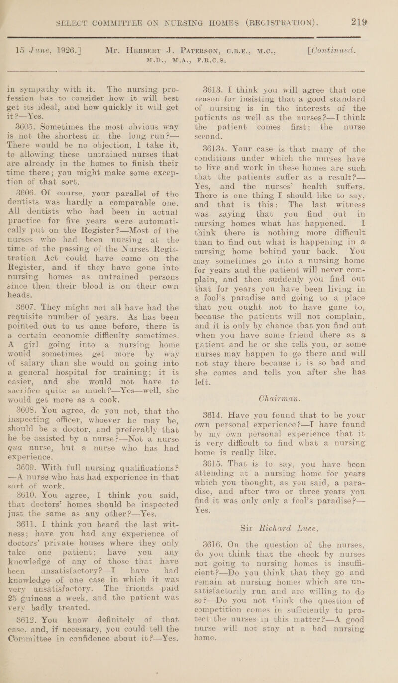  15 June, 1926. ] in sympathy with it. The nursing pro- fession has to consider how it will best get its ideal, and how quickly it will get it P—Yes. 3605. Sometimes the most obvious way is not the shortest in the long run?— There would be no objection, I take it, to allowing these untrained nurses that are already in the homes to finish their time there; you might make some excep- tion of that sort. 3606. Of course, your parallel of the dentists was hardly a comparable one. All dentists who had been in actual practice for five years were automati- cally put on the Register?—Most of the nurses who had been nursing at the time of the passing of the Nurses Regis- tration Act could have come on the Register, and if they have gone into nursing homes as untrained persons since then their blood is on their own heads. 3607. They might not alk have had the requisite number of years. As has been pointed out to us once before, there is a certain economic difficulty sometimes. A girl going into a nursing home would sometimes get more by way of salary than she would on going into a general hospital for training; it is easier, and she would not have to sacrifice quite so much ?—Yes—well, she would get more as a cook. 3608. You agree, do you not, that the inspecting officer, whoever he may be, should be a doctor, and preferably that he be assisted by a nurse?—Not a nurse qua nurse, but a nurse who has had experience. 3609. With full nursing qualifications? —A nurse who has had experience in that sort of work. 3610. You agree, I think you said, that doctors’ homes should be inspected just the same as any other ?—Yes. 3611. I think you heard the last wit- ness; have you had any experience of doctors’ private houses where they only take one patient; have you any knowledge of any of those that have been unsatisfactory ?—I have had knowledge of one case in which it was very unsatisfactory. The friends paid 25 guineas a week, and the patient was very badly treated. 3612. You know definitely of that case, and, if necessary, you could tell the Committee in confidence about it ?—Yes. 219  [| Continued.  3613. I think you will agree that one reason for insisting that a good standard of nursing is in the interests of the patients as well as the nursesP—I think the patient comes first; the nurse second, 36134. Your case is that many of the conditions under which the nurses have to live and work in these homes are such that the patients suffer as a result?P— Yes, and the nurses’ health suffers. There is one thing I should like to say, and that is this: The last witness was saying that you find out in nursing homes what has happened. I think there is nothing more difficult than to find out what is happening in a nursing home behind your back. You for years and the patient will never com- plain, and then suddenly you find out that for years you have been living in 2 fool’s paradise and going to a place that you ought not to have gone to, because the patients will not complain, and it is only by chance that you find out when you have some friend there as a patient and he or she tells you, or some nurses may happen to go there and will not stay there because it is so bad and she comes and tells you after she has. left. Chairman. 3614. Have you found that to be your own personal experience?—I have found by my own personal experience that it is very dificult to find what a nursing home is really lke. 3615. That is to say, you have been attending at a nursing home for years which you thought, as you said, a para- dise, and after two or three years you find it was only only a fool’s paradise P— Yes. Sir Richard Luce. 3616. On the question of the nurses, do you think that the check by nurses not going to nursing homes is insuffi- cient?—Do you think that they go and remain at nursing homes which are un- satisfactorily run and are willing to do so?—Do you not think the question of competition comes in sufficiently to pro- tect the nurses in this matter?P—A good nurse will not stay at a bad nursing home.