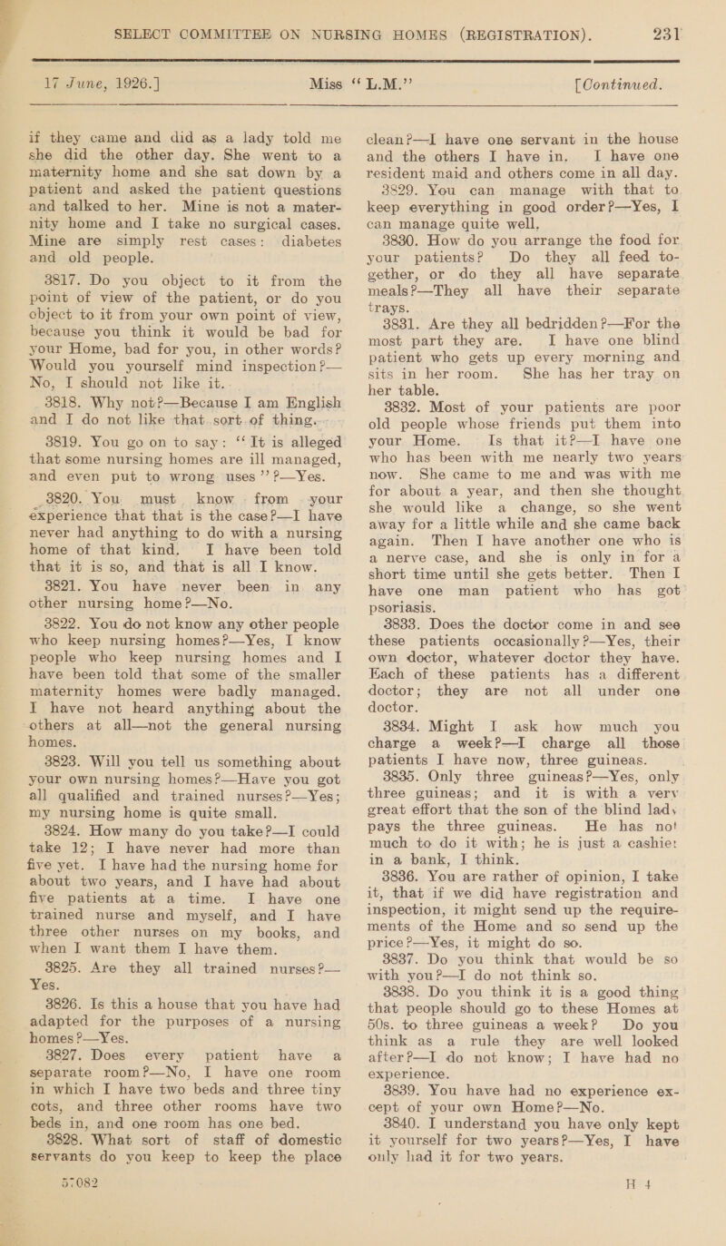   17 June, 1926. | if they came and did as a lady told me she did the other day. She went to a maternity home and she sat down by a patient and asked the patient questions and talked to her. Mine is not a mater- nity home and I take no surgical cases. Mine are simply rest cases: diabetes and old people. 3817. Do you object to it from the point of view of the patient, or do you object to it from your own point of view, because you think it would be bad for your Home, bad for you, in other words? Would you yourself mind ipspections —— No, I should not like it.. and I do not like that.sort. of thing. 3819. You go on to say: ‘‘ It is alleged that some nursing homes are ill managed, and even put to wrong uses ’’ ?—Yes. _8820. You. must know from --your experience that that is the case?—I have never had anything to do with a nursing home of that kind. I have been told that it is so, and that is all I know. | 3821. You have never been in any other nursing home ?—No. 3822. You do not know any other people who keep nursing homes?—yYes, I know people who keep nursing homes and I have been told that some of the smaller maternity homes were badly managed. Tt have not heard anything about the others at all—not the general nursing homes. 3823. Will you tell us something about your own nursing homes?—Have you got all qualified and trained nurses ?—Yes; my nursing home is quite small. 3824. How many do you take?—I could take 12; I have never had more than five yet. I have had the nursing home for about two years, and I have had about five patients at a time. I have one trained nurse and myself, and I have three other nurses on my books, and when I want them I have them. 3825. Are they all trained nurses ?— Yes. . 3826. Is this a house that you have had adapted for the purposes of a nursing homes ?—Yes. 3827. Does every patient have a separate room?P—No, I have one room in which I have two beds and three tiny - cots, and three other rooms have two beds in, and one room has one bed. 3828. What sort of staff of domestic servants do you keep to keep the place 231  [ Continued.  cleanP—I have one servant in the house and the others I have in, I have one resident maid and others come in all day. 3829. You can manage with that to keep everything in good order?—yYes, lI can manage quite well. 3830. How do you arrange the food for. your patients? Do they all feed to- gether, or do they all have separate meals?—They all have their separate trays. 3831. Are they all bedridden P—For the most part they are. I have one blind patient who gets up every morning and sits in her room. She has her tray on her table. 3832. Most of your patients are poor old people whose friends put them into your Home. Is that it?—I have one who has been with me nearly two years now. She came to me and was with me for about a year, and then she thought, she would like a change, so she went away for a little while and she came back again. Then I have another one who is a nerve case, and she is only in for a short time until she gets better. Then I have one man patient who has got psoriasis. 3833. Does the doctor come in and see these patients occasionally ?—Yes, their own doctor, whatever doctor they have. Each of these patients has a different doctor; they are not all under one doctor. 3834. Might I ask how much you charge a week?P—I charge all those patients I have now, three guineas. 3835. Only three guineasP—Yes, only three guineas; and it is with a very great effort that the son of the blind lady pays the three guineas. He has no! much to do it with; he is just a cashie: in a bank, I think. 3836. You are rather of opinion, I take it, that if we did have registration and inspection, it might send up the require- ments of the Home and so send up the price P—Yes, it might do so. 3837. Do you think that would be so with you?—I do not think so. 3838. Do you think it is a good thing that people should go to these Homes at 50s. to three guineas a week? Do you think as a rule they are well looked afterP—I do not know; I have had no experience. 3839. You have had no experience ex- cept of your own Home?—No. 3840. I understand you have only kept it yourself for two years?—Yes, I have ouly had it for two years.