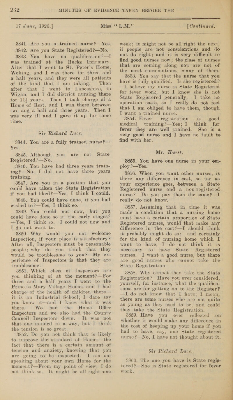 17 June, 1926. ] 3841. Are you a trained nurse ?—Yes. 3842. Are you State Registered P—No. 3843. You have no _ qualification?—l was trained at the Bucks Infirmary. After that I went to St. Peter’s Home, Woking, and I was there for three and a half years, and they were all patients of the kind that I am taking. Then after that I went to Lancashire, to Wigan, and I did district nursing there for 114 years. Then I took charge of a Home of Rest, and I was there between two and a half and three years, Then I time. Sir Richard Luce. 3844. You are a fully trained nurse ?— Yes. 3845. Although you are Registered P—No. 3846. You have had three years train- ing?—No, I did not have three years training. 3847. Are you in a position that you could have taken the State Registration if you had liked?—Yes, I think I could. 3848. You could have done, if you had wished to?—Yes, I think so. 3849. You could not now, but you could have done so in the early stages? —Yes, I think so. I could not now and I do not want to. 3850. Why would you not welcome inspection, if your place is satisfactory? After all, Inspectors must be reasonable people; why do you think that they would be troublesome to you?—My ex- perience of Inspectors is that they are troublesome. : 3851. Which class of Inspectors are ' you thinking of at the moment?—For three and a half years I went to the Princess Mary Village Homes and I had charge of the health of children there— it is an Industrial School; I dare say you know it—and I know what it was there. We had the Home Office Inspectors and we also had the County Council Inspectors down. It was not that one minded in a way, but I think the tension is so great. 3852. Do you not think that is likely to improve the standard of Homes—the fact that there is a certain amount of tension and anxiety, knowing that you are going to be inspected. I am aot speaking about your own Home for the moment?—From my point of view, I do not think so. It might be all right sone not State  [ Continued. week; it might not be all right the next, if people are not conscientious and «lo not do right; and it is very difficult to find good nurses now; the class of nurses that are coming along now are not of the most conscientious, many of them. 3853. You say that the nurse that you have is fully qualified. Is she registered ? —I believe my nurse is State Registered for fever work, but I know she is not State Registered generally. I take no operation cases, so I really do not feel that I am obliged to have them, though IT want a trained nurse. 3854. Fever registration is good medical training?—Yes; I think for fever they are well trained. She is a very good nurse and I have no fault to find with her. Mr. Hurst. 3855. You have one nurse in your em- ploy P—Yes. 3856. When you want other nurses, 18 there any difference in cost, so far as your experience goes, between a State Registered nurse and a non-registered nurse? Do you pay them the same?—I really do not know. 3857. Assuming that in time it was made a condition that a nursing home must have a certain proportion of State Registered nurses, would that make any difference in the cost?—I should think it probably might do so; and certainly for the kind of nursing home which I want to have; I do not think it is necessary to have State Registered nurses. I want a good nurse, but there are good nurses who cannot take the State Registration. 3858. Why cannot they take the State Registration? Have you ever considered, yourself, for instance, what the qualifica- tions are for getting on to the Register? —I do not know that I have; I mean, there are some nurses who are not quite as young as they used to be, and could they take the State Registration. 3859. Have you ever reflected on whether it would make any difference in the cost of keeping up your home if you had to have, say, one State registered Sir Richard Ince. 3860. The one you have is State regig- work.  