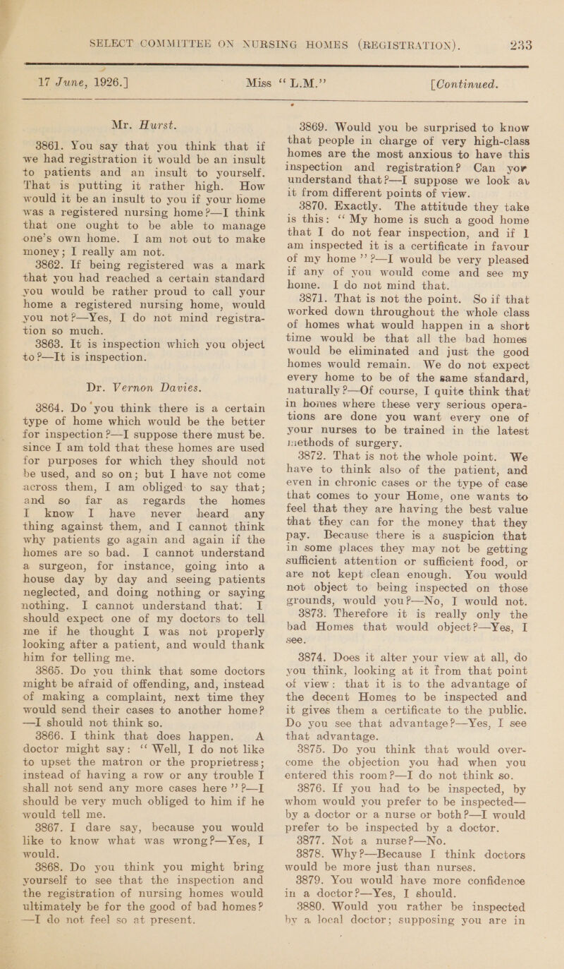 2 17 June, 1926. ] 233  [ Continued.  Mr. Hurst. 3861. You say that you think that if we had registration it would be an insult to patients and an insult to yourself. That is putting it rather high. How would it be an insult to you if your home was a registered nursing home ?—I think that one ought to be able to manage one’s own home. I am not out to make money; I really am not. 3862. If being registered was a mark that you had reached a certain standard you would be rather proud to call your home a registered nursing home, would you not?—Yes, I do not mind registra- tion so much. 3863. It is inspection which you object to ?—It is inspection. Dr. Vernon Davies. 3864. Do you think there is a certain type of home which would be the better for inspection P—I suppose there must be. since J am told that these homes are used for purposes for which they should not be used, and so on; but I have not come across them, I am obliged: to say that; and so far as regards the homes I know I have never heard any thing against them, and I cannot think why patients go again and again if the homes are so bad. I cannot understand a surgeon, for instance, going into a house day by day and seeing patients neglected, and doing nothing or saying nothing. I cannot understand that: I should expect one of my doctors to tell me if he thought I was not properly looking after a patient, and would thank him for telling me. 3865. Do you think that some doctors might be afraid of offending, and, instead of making a complaint, next time they would send their cases to another home? —I should not think so. 3866. I think that does happen. A doctor might say: ‘‘ Well, I do not like to upset the matron or the proprietress; instead of having a row or any trouble I shall not send any more cases here ’’ p—I should be very much obliged to him if he would tell me. 3867. I dare say, because you would like to know what was wrong?—Yes, I 38868. Do you think you might bring yourself to see that the inspection and the registration of nursing homes would ultimately be for the good of bad homes? 3869. Would you be surprised to know that people in charge of very high-class homes are the most anxious to have this inspection and registration? Can yor understand that?—I suppose we look av it from different points of view. 3870. Exactly. The attitude they take is this: ‘‘ My home is such a good home that I do not fear inspection, and if 1 am inspected it is a certificate in favour of my home ’’ P—I would be very pleased if any of you would come and see my home. I do not mind that. 3871. That is not the point. So if that worked down throughout the whole class of homes what would happen in a short time would be that all the bad homes would be eliminated and just the good homes would remain. We do not expect every home to be of the same standard, naturally ?—Of course, I quite think that in homes where these very serious opera- tions are done you want every one of your nurses to be trained in the latest inethods of surgery. 3872. That is not the whole point. We have to think also of the patient, and even in chronic cases or the type of case that comes to your Home, one wants to feel that they are having the best value that they can for the money that they pay. Because there is a suspicion that in some places they may not be getting sufficient attention or sufficient food, or are not kept clean enough. You would not object to being inspected on those grounds, would youP—No, I would not. 3873. Therefore it is really only the bad Homes that would object?—yYes, I see. 3874. Does it alter your view at all, do you think, looking at it from that point of view: that it is to the advantage of the decent Homes to be inspected and it gives them a certificate to the public. Do you see that advantage?—Yes, I see that advantage. 3875. Do you think that would over- entered this room?—I do not think so. 3876. If you had to be inspected, by whom would you prefer to be inspected— by a doctor or a nurse or both?—I would prefer to be inspected by a doctor. 3877. Not a nurseP—No. 3878. Why ?—Because I think doctors would be more just than nurses. 3879. You would have more confidence in a doctor?—Yes, I should. 3880. Would you rather be inspected by a local doctor; supposing you are in