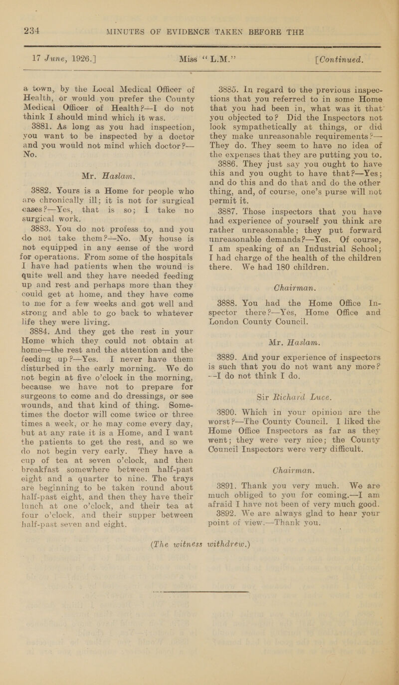  17 June, 1926.] a town, by the Local Medical Officer of Health, or would you prefer the County Medical Officer of Health?—I do not think I should mind which it was. 3881. As long as you had inspection, you want to be inspected by a doctor and you would not mind which doctor ?— No. Mr. Haslam. 3882. Yours is a Home for people who are chronically ill; it is not for surgical casesP—Yes, that is so; I take no surgical work. 3883. You do not profess to, and you do not take them?—No. My house is not equipped in any sense of the word for operations. From some of the hospitals I have had patients when the wound is quite well and they have needed feeding up and rest and perhaps more than they ~ could get at home, and they have come to me for a few weeks and. got well and strong and able to go back to whatever life they were living. 3884, And they get the rest in your Home which they could not obtain at home—the rest and the attention and the feeding up?—Yes. I never have them disturbed in the early morning. We do not begin at five o’clock in the morning, because we have not to prepare for surgeons to come and do dressings, or see wounds, and that kind of thing. Some- times the doctor will come twice or three times a week, or he may come every day, but at any rate it is a Home, and I want the patients to get the rest, and so we do not begin very early. They have a cup of tea at seven o’clock, and then breakfast somewhere between half-past eight and a quarter to nine. The trays are beginning to be taken round about half-past eight, and then they have their lunch at one o’clock, and their tea at four o’clock, and their supper between ‘half-past seven and eight.  [ Continued.  3885. In regard to the previous inspec- tions that you referred to in some Home you objected to? Did the Inspectors not look sympathetically at things, or did they make unreasonable requirements ?&gt;— the expenses that they are putting you to. this and you ought to have that?—Yes; and do this and do that and do the other thing, and, of course, one’s purse will not permit it. 3887. 'Those inspectors that you have had experience of yourself you think are rather unreasonable; they put forward unreasonable demandsP—Yes. Of course, I am speaking of an Industrial School; I had charge of the health of the children there. We had 180 children. Chairman. 3888. You had the Home Office In- spector there?—Yes, Home Office and London County Council. Mr. Haslam. is such that you do not want any more? --I do not think I do. Sir Richard Luce. 3890. Which in your opinion are the worst P—The County Council. I liked the Home Office Inspectors as far as they went; they were very nice; the County Council Inspectors were very difficult. Chairman. 3891. Thank you very much. We are much obliged to you for coming.—I am afraid I have not been of very much good. 3892. We are always glad to hear your point of view:—Thank you.   