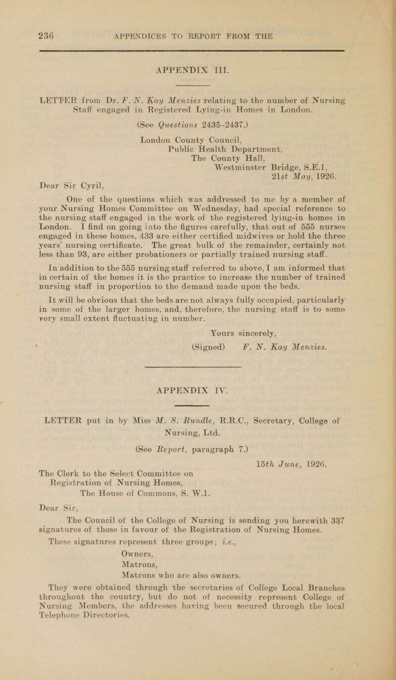  APPENDIX III. LETTER from Dr. Fr, N. Kay Menzies relating to the number of Nursing Staff engaged in Registered Lying-in Homes in London. (See Questions 2435-2487.) London County Council, Public Health Department, The County Hall, Westminster Bridge, S.E.1, 21st May, 1926. Dear Sir Cyril, your Nursing Homes Committee on Wednesday, had special reference to the nursing staff engaged in the work of the registered lying-in homes in London. I find on going into the figures carefully, that out of 555 nurses engaged in these homes, 433 are either certified midwives or hold the three years’ nursing certificate. The great bulk of the remainder, certainly not less than 98, are either probationers or partially trained nursing staff. In addition to the 555 nursing staff referred to above, I am informed that in certain of the homes it is the practice to increase the number of trained nursing staff in proportion to the demand made upon the beds. It will be obvious that the beds are not always fully occupied, particularly in some of the larger homes, and, therefore, the nursing staff is to some very small extent fluctuating in number. Yours sincerely, (Signed) F. N. Kay Menzies. APPENDIX IV.  LETTER put in by Miss M. 8. Rundle, R.R.C., Secretary, College of Nursing, Ltd. (See Report, paragraph 7.) 15th June, 1926. The Clerk to the Select Committee on Registration of Nursing Homes, The House of Commons, 8S. W.1. Dear Sir, . The Council of the College of Nursing is sending you herewith 337 signatures of those in favour of the Registration of Nursing Homes. These signatures represent three groups; 1.¢., Owners, Matrons, Matrons who are also owners. They were obtained through the secretaries of College Local Branches throughout the country, but do not of necessity represent College of Nursing Members, the addresses having been secured through the local Telephone Directories. eS ae ee ee Se ee ae ee ee ee ee 