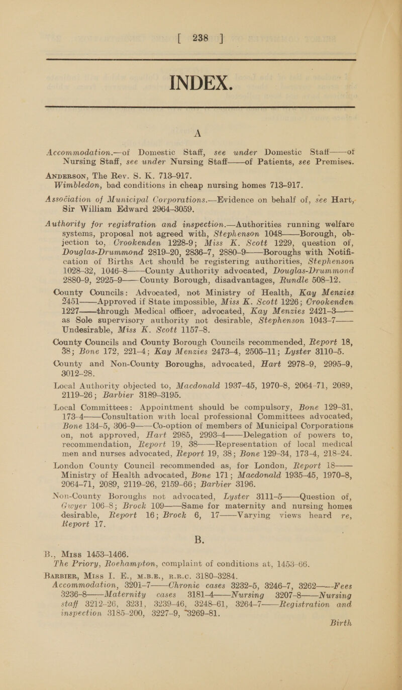  INDEX.  A Accommodation.—of Domestic Staff, see under Domestic Staff——ot Nursing Staff, see under Nursing Staff——of Patients, see Premises. ANDERSON, The Rev. 8S. K. 713-917. Wimbledon, bad conditions in cheap nursing homes 713-917. Assogiation of Municipal Corporations.—Evidence on behalf of, see Hart, Sir William Edward 2964-3059. Authority for registration and inspection.—Authorities running welfare systems, proposal not agreed with, Stephenson 1048——Borough, ob- jection to, Crookenden 1228-9; Miss K. Scott 1229, question of, Douglas-Drummond 2819-20, 2836-7, 2880-9-——Boroughs with Notifi- cation of Births Act should be registering authorities, Stephenson 1028-32, 1046-8———County Authority advocated, Douglas-Drummond 2880-9, 2925-9——County Borough, disadvantages, Rundle 508-12. County Councils: Advocated, not Ministry of Health, Kay Menzies 2451_—_Approved if State impossible, Miss K. Scott 1226; Crookenden 1227 through Medical officer, advocated, Kay Menzies 2421-3—— as Sole supervisory authority not desirable, Stephenson 1043-7 Undesirable, Miss K. Scott 1157-8. County Councils and County Borough Councils recommended, Report 18, 38; Bone 172, 221-4; Kay Menzies 2473-4, 2505-11; Lyster 3110-5. County and Non-County Boroughs, advocated, Hart 2978-9, 2995-9, 3012-28. Local Authority objected to, Macdonald 1937-45, 1970-8, 2064-71, 2089, 2119-26; Barbier 3189-3195. Local Committees: Appointment should be compulsory, Bone 129-31, 173-4 Consultation with local professional Committees advocated, Bone 134-5, 306-9———Co-option of members of Municipal Corporations on, not approved, Hart 2985, 2993-4 Delegation of powers to, recommendation, Report 19, 38——Representation of local medical men and nurses advocated, Report 19, 38; Bone 129-34, 173-4, 218-24. London County Council recommended as, for London, Report 18—— Ministry of Health advocated, Bone 171; Macdonald 1935-45, 1970-8, 2064-71, 2089, 2119-26, 2159-66; Barbier 3196. Non-County Boroughs not advocated, Lyster 3111-5——Question of, Gwyer 106-8; Brock 109——-Same for maternity and nursing homes desirable, Report 16; Brock 6, 17——Varying views heard re, Report 17.    By B., Miss 1453-1466. The Priory, Roehampton, complaint of conditions at, 1453-66. BarsiER, Miss I. E., M.B.E., R.R.c. 3180-3284. Accommodation, 3201-7 Chronic cases 3232-5, 3246-7, 3262——-Fees 3236- 8 Maternity cases 3181-4 Nursing 3207-8——Nursing staff 3212-26, 32381, 3239-46, 3248-61, 3264-7 Registration and inspection 3185-200, 3227-9, “3269-81.    Birth  ian Ne ah ict