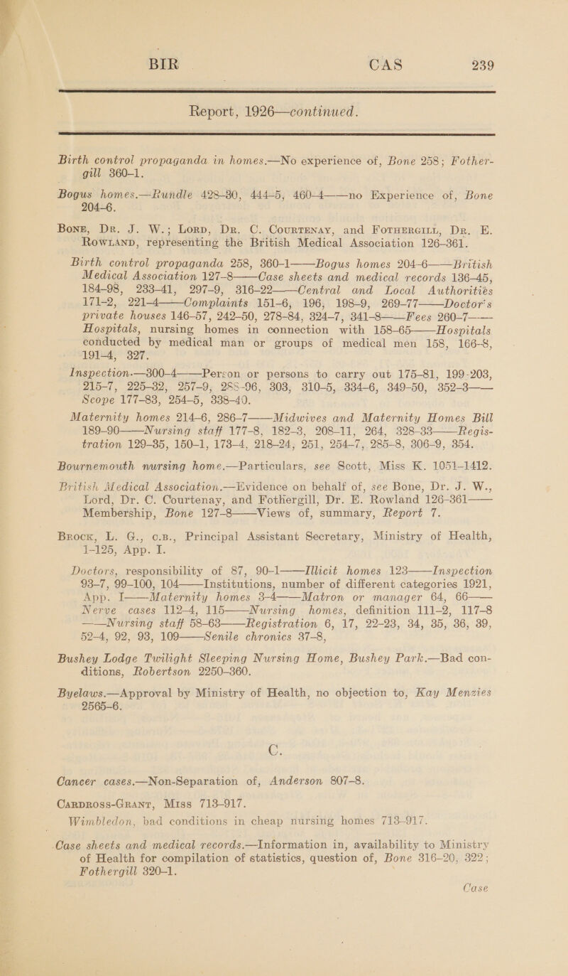  BIR | CAS 239  Report, 1926—continued.  Birth control propaganda in homes.—No experience of, Bone 258; Fother- gill 360-1. Bogus homes.—Rundle 428-80, 444-5, 460-4——no Experience of, Bone 204-6. Bonz, Dr. J. W.; Lorp, Dr. C. CourTENAY, and ForerGiLtt, Dr. EH. Rowranp, representing the British Medical Association 126- 361. Birth control propaganda 258, 360-1 Bogus homes 204-6——British Medical Association 197 8 Wns sheets and medical records 136-45, 184-98, 233-41, 297-9, 316-22 Central and Local Aone 171-2, 221-4 Complaints 151-6, 196, 198-9, 269-77 Doctor's Drate houses 146-57, 242-50, 278- 84, 324-7, 341-8— —Fees 260-7—— Hospitals, nursing Roses in pennection wih 158-65—— Hospitals conducted by medical man or groups of medical men 158, 166-8, 191-4, 327. Inspection.—300-4——Perron or persons to carry out 175-81, 199-203, 215-7, 225-32, 257-9, 288-96, 308, BOD 334-6, 349-50, ‘359-3 — Scope 177-83, 254-5, 338-40. Maternity homes 214-6, 286-7——Midwives and Maternity Homes Bill 189-90——Nursing staff 177-8, 182-3, 208-11, 264, 328-33 Regis- tration 129-35, 150-1, 173-4, 218-24, 251, 254-7, 285-8, 306-9, 354.      Bournemouth wursing home.—Particulars, see Scott, Miss K. 1051-1412. British Medical Association.—tvidence on behalf of, see Bone, Dr. J. W., Lord, Dr. C. Courtenay, and Fothergill, Dr. EK. Rowland 126-361—— Membership, Bone 127-8 Views of, summary, Report 7.  Brock, L. G., o.B., Principal Assistant Secretary, Ministry of Health, 1-125, App. I. Doctors, responsibility of 87, 90-1 Illicit homes 123 Inspection 93-7, 99-100, 104 Institutions, number of different categories 1921, App. I Maternity homes 3-4 Matron or manager 64, 66—— Nerve cases 112-4, 115——Nursing homes, definition 111-2, 117-8 ——Nursing staff 58-63 Registration 6, 17, 22-23, 34, 35, 36, 39, 52-4, 92, 93, 109 Senile chronics 37-8, Bushey Lodge Twilight Sleeping Nursing Home, Bushey Park.—Bad con- ditions, Robertson 2250-360. Byelaws.—Approval by Ministry of Health, no objection to, Kay Menzies 2565-6.        C. Cancer cases.—Non-Separation of, Anderson 807-8. Carpross-Grant, Miss 713-917. Wimbledon, bad conditions in cheap nursing homes 713-917. Case sheets and medical records.—Information in, availability to Ministry of Health for compilation of statistics, question of, Bone 316-20, 322; Fothergill 320-1. Case