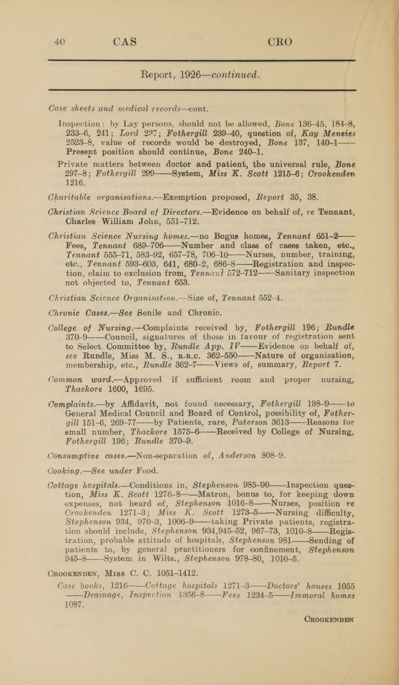 40 CAS CRO  Report, 1926—continued.  Case sheets and medical records—cont. Inspection: by Lay Ren sons, should not be allowed, Bone 136-45, 184-8, 233-6, 241; Lord 227; Fothergill 289-40, question of, Kay Menetes 2523-8, value of records would be destroyed, Bone 137, 140-1 Present position should continue, Bone 240-1.  Private matters between doctor and patient, the universal rule, Bone 297-8; Fothergill 299 System, Miss K. Scott 1215-6; Crookenden 1216. Charitable organisations.—EKxemption proposed, Report 35, 38.  Christian Science Board of Directors.—Evidence on behalf of, re Tennant, Charles William John, 551-712. Christian Science Nursing homes.—no Bogus homes, Tennant 651-2—— Fees, Tennant 689-706——Number and class of cases taken, etc., Tennant 555-71, 583-92, 657-78, 706-10——-Nurses, number, training, etc., T'ennant 593-603, 641, 680-2, 686-8——Registration and inspec- om claim to exclusion from, Tennant 572-712——_Sanitary inspection not objected to, Tennant 653. Christian Science Organisation.—Size of, Tennant 552-4. Chronic Cases.—See Senile and Chronic. College of Nursing.—Complaints received by, Fothergill 196; Rundle 370-9 Council, signatures of those in favour of registration sent to Select. Committee by, Rundle App. 1V Evidence on behalf of, see Rundle, Miss M. S., r-n.c. 362-550——Nature of organisation, membership, etc., Rundle 362-7——Views of, summary, Report 7.   Common ward.—Approved if sufficient room and proper nursing, Thackore 1600, 1695. Complaints.—by Affidavit, not found. necessary, Fothergill 198-9——\to General Medical Council and Board of Control, possibility of, Fother- gill 151-6, 269-77——_by Patients, rare, Paterson 3613 Reasons for small number, Thackore 1575-6——Received by College of Nursing, Fothergill 196; Rundle 370-9. Consumptive cases.—Non-separation of, Anderson 808-9.  Cooking.—See under Food. Cottage hospitals.—Conditions in, Stephenson 985-90——Inspection ques- tion, Miss K. Scott 1276-8——Matron, bonus to, for keeping down expenses, not heard of, Stephenson 1016-8——Nurses, position re Crookenden 1271-8; Miss K. Scott 1273-6 Nursing difficulty, Stephenson 934, 970-3, 1006-9 taking Private patients, registra- tion should include, Stephenson 934,945-52, 967-73, 1010-8——Regis- tration, probable attitude of hospitals, Stephenson 981——Sending of patients to, by general practitioners for confinement, Stephenson 945-8 System in Wilts., Stephenson 978-80, 1010-5. CROOKENDEN, Miss C. C. 1051-1412. Case books, 1216——Cottage hospitals 1271-3——Doctors’ houses 1055 Drainage, Inspection 1356-8 Fees 1234-5 Immoral homes 1087.       CROOKENDEN  a hice aE ee ee ee ee