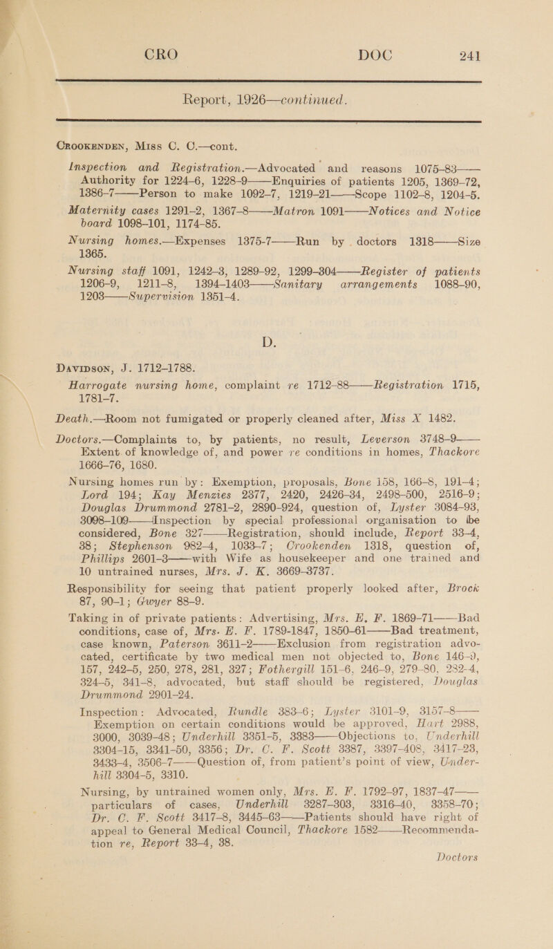  CRO | DOC 24]  Report, 1926—continued.  CROOKENDEN, Miss C. C.—cont. Inspection and Registration.—Advocated and reasons 1075-83—— Authority for 1224-6, 1228-9——Enquiries of patients 1205, 1369-72, 1386-7 Person to make 1092-7, 1219-21 Scope 1102-8, 1204-5. Maternity cases 1291-2, 1367-8——Matron 1091——Notices and Notice board 1098-101, 1174-85. Nursing homes.—Expenses 1375-7——-Run by | doctors 13818 1365. Nursing staff 1091, 1242-3, 1289-92, 1299-304 Register of patients 1206-9, 1211-8, 13894-1403——Sanitary arrangements 1088-90, 1203 Supervision 1351-4.   Size    D. Davipson, J. 1712-1788. Harrogate nursing home, complaint re 1712-88——Registration 1715, 1781-7. Death.—Room not fumigated or properly cleaned after, Miss X 1482.  Doctors.—Complaints to, by patients, no result, Leverson 3748-9 Extent. of knowledge of, and power ve conditions in homes, Thackore 1666-76, 1680. Nursing homes run by: Exemption, proposals, Bone 158, 166-8, 191-4; Lord 194; Kay Menzies 2877, 2420, 2426-34, 2498-500, 2516-9; Douglas Drummond 2781-2, 2890-924, question of, Lyster 3084-93, 3098-109——Inspection by special professional organisation to ibe considered, Bone 327 Registration, should include, Report 33-4, 38; Stephenson 982-4, 1033-7; Crookenden 1818, question of, Phillips 2601-3 with Wife as housekeeper and one trained and 10 untrained nurses, Mrs. J. K. 3669-3737. Responsibility for seeing that patient properly looked after, Brock 87, 90-1; Gwyer 88-9. Taking in of private patients: Advertising, Mrs. E, F. 1869-71——Bad conditions, case of, Mrs. HE. F. 1789-1847, 1850-61 Bad treatment, case known, Paterson 3611-2 Exclusion from registration advo- cated, certificate by two medical men not objected to, Bone 146-9, 157, 242-5, 250, 278, 281, 327; Fothergill 151-6, 246-9, 279-80, 232-4, 324-5, 341-8, advocated, but staff should be registered, Douglas Drummond 2901-24. Inspection: Advocated, Rundle 383-6; Lyster 3101-9, 3157-8 Exemption on certain conditions would be approved, Hart 2988, 3000, 3039-48; Underhill 3351-5, 3383 Objections to, Underhill 8304-15, 3341-50, 3356; Dr. C. F. Scott 3387, 3397-408, 3417-28, 3433-4, 3506-7—Question of, from patient’s point of view, Under- hill 3304-5, 3310. Nursing, by untrained women only, Mrs. E. F. 1792-97, 1837-47——_ particulars of cases, Underhill 3287-303, 3316-40, 3358-70; Dr. C. F. Scott 3417-8, 3445-683——Patients should have right of appeal to General Medical Council, Thackore 1582 Recommenda- tion re, Report 33-4, 38.        Doctors