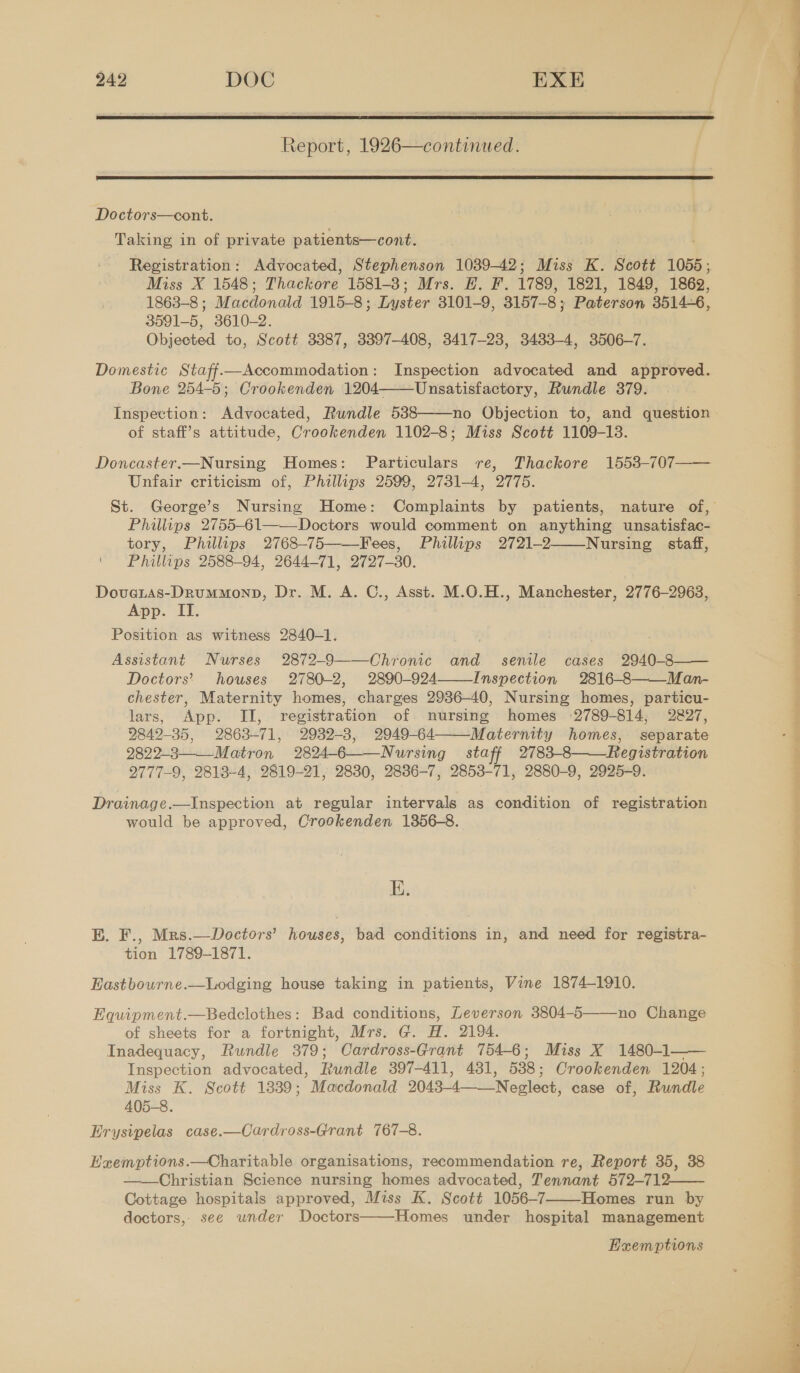 r Siteee iva subiaammrhatss rez states xt ay Report, 1926—continued.   Doctors—cont. Taking in of private patients—cont. Registration: Advocated, Stephenson 1039-42; Miss K. Scott 1055; Miss X 1548; Thackore 1581-3; Mrs. EH. F. 1789, 1821, 1849, 1862, 1863-8 ; Macdonald 1915-8; Lyster 3101-9, 3157-8 } Paterson 3514-6, 3591-5, 3610-2. Objected to, Scott 3387, 3397-408, 3417-23, 3483-4, 3506-7. Domestic Staff—Accommodation: Inspection advocated and approved. Bone 254-5; Crookenden 1204——Unsatisfactory, Rundle 379. Inspection: Advocated, Rundle 538 no Objection to, and question of staff’s attitude, Crookenden 1102-8; Miss Scott 1109-13. Doncaster.—Nursing Homes: Particulars re, Thackore 1553-707—— Unfair criticism of, Phillips 2599, 2731-4, 2775. St. George’s Nursing Home: Complaints by patients, nature of, Philips 2755-61——Doctors would comment on anything unsatisfac- tory, Phillips 2768-75——Fees, Phillips 2721-2——Nursing staff, Phillips 2588-94, 2644-71, 2727-30. Dovetas-DRrummonp, Dr. M. A. C., Asst. M.O.H., Manchester, 2776-2963, App. II. Position as witness 2840-1. Assistant Nurses 2872-9——Chronic and senile cases 2940-8—— Doctors’ houses 2780-2, 2890-924—Inspection 2816-8 Mamn- chester, Maternity homes, charges 2936-40, Nursing homes, particu- lars, App. II, registration of. nursing homes 2789-814, 2827, 2842-35, 2863-71, 2982-3, 2949-64 Maternity homes, separate 2822-3——_Matron 2824-6——Nursing staff 2783-8 Registration 2777-9, 2813-4, 2819-21, 2830, 2886-7, 2853-71, 2880-9, 2925-9.      Drainage.—Inspection at regular intervals as condition of registration would be approved, Crookenden 1356-8. I. E. F., Mrs.—Doctors’ houses, bad conditions in, and need for registra- tion 1789-1871. Eastbourne.—Lodging house taking in patients, Vine 1874-1910.  Equipment.—Bedclothes: Bad conditions, Leverson 3804-5 no Change of sheets for a fortnight, Mrs. G. H. 2194. Inadequacy, Rundle 379; Cardross-Grant 754-6; Miss X 1480-1—— Inspection advocated, Rundle 397-411, 431, 538 ; Crookenden 1204; Miss K. Scott 1839; Macdonald 2043- 4 ‘Neglect, case of, Rundle 405-8. Erysipelas case.—Cardross-Grant 767-8.  Exemptions.—Charitable organisations, recommendation re, Report 35, 38 Christian Science nursing homes advocated, Tennant 572-712—— Cottage hospitals approved, Miss K. Scott 1056-7 Homes run by doctors, see under Doctors——Homes under hospital management   Huemptions  ee 