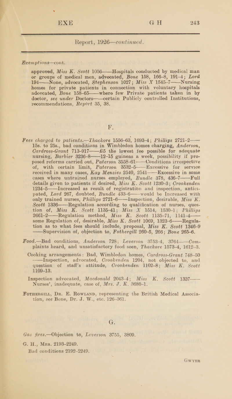  EXE GH 243  Report, 1926—continued.  Exzemptions—cont. approved, Miss K. Scott 1056 Hospitals conducted by medical man or groups of medical men, advocated, Bone 158, 166-8, 191-4; Lord 194 None, advocated, Stephenson 1027; Miss X 1545-7 Nursing homes for private patients in connection with voluntary hospitals adoveated, Bone 158-65——-where few Private patients taken in by doctor, see under Doctors——certain Publicly controlled Institutions, recommendations, Report 35, 38.    EP,  Fees charged to patients.—Thackore 1556-63, 1698-4; Phillips 2721-2 15s. to 25s., bad conditions in Wimbledon homes charging, Anderson, Cardross-Grant 713-917 £5 the lowest fee possible for adequate nursing, Barbier 3236-8——12-15 guineas a week, possibility if pro- posed reforms carried out, Paterson 3558-61 Conditions irrespective of, with certain limit, Paterson 3532-5——Excessive for service received in many cases, Kay Menzies 2540, 2541 Excessive in some cases where untrained nurses employed, Rundle 378, 436-7 Full details given to patients if desired, Miss K. Scott 1230-38; Crookenden 1234-5——Increased as result of registration and inspection, antici- pated, Lord 267, doubted, Rundle 433-6 would be Increased with only trained nurses, Phillips 2721-6 Inspection, desirable, Miss K. Scott 13836——Regulation according to qualification of nurses, ques- tion of, Miss K. Scott 1135-41; Miss X 1514, 1530-1; Phillips 2661-2 Regulation method, Miss K. Scott 1185-71, 1141-4 some Regulation of, desirable, Miss K. Scott 1069, 1823-6——-Regula- tion as to what fees should include, proposal, Miss K. Scott 1346-9 Supervision of, objection to, Fothergill 260-5, 266; Bone 265-6.          Food.—Bad conditions, Anderson 728; Leverson 3753-4, 3764——Com- plaints heard, and unsatisfactory food seen, Thackore 1573-4, 1612-3. Cooking arrangements: Bad, Wimbledon homes, Cardross-Grant 748-50 ——Inspection, advocated, Crookenden 1204, not objected to, and question of staff’s attitude, Crookenden 1102-8; Miss K. Scott 1109-13. Inspection advocated, Macdonald 2043-4; Miss K. Scott 13837—— Nurses’, inadequate, case of, Mrs. J. K. 3680-1. FotHERGILL, Dr. E. Rowianp, representing the British Medical Associa- tion, see Bone, Dr. J. W., etc. 126-361. G. Gas fires.—Objection to, Leverson 3755, 3809. —G. H., Mrs. 2193-2249. Bad conditions 2192-2249. GWYER