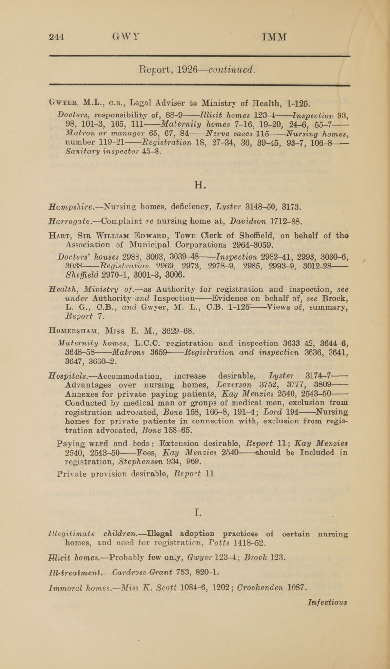  Report, 1926—continued.  Gwrer, M.L., o.3., Legal Adviser to Ministry of Health, 1-125. Doctors, responsibility of, 88-9 Illicit homes 123-4——Inspection 93, 98, 101-8, 105, 111 Maternity homes 7-16, 19-20, 24-6, 55-7—— Matron or manager 65, 67, 84——Nerve cases 115——Nursing homes, number 119-21 Registration 18, 27-384, 36, 39-45, 93-7, 106-8—— Sanitary inspector 45-8.    H. Hampshire.—Nursing homes, deficiency, Lyster 3148-50, 3173. Harrogate.—Complaint re nursing home at, Davidson 1712-88. Harr, Str Wir1t1am Epwarp, Town Clerk of Sheffield, on behalf of the Association of Municipal Corporations 2964-3059. Doctors’ houses 2988, 3003, 3039-48-——Inspection 2982-41, 2993, 3030-6, 3038 Registration 2969, 2978, 2978-9, 2985, 2993-9, 3012-28—— Sheffield 2970-1, 3001-3, 3006. Health, Ministry of.—as Authority for registration and inspection, see under Authority and Inspection Evidence on behalf of, see Brock, L. G., C.B., and Gwyer, M. L., C.B. 1-125——Views of, summary, Report 7. HomersHamM, Miss E. M., 3629-68. Maternity homes, L.C.C. registration and inspection 3633-42, 3644-6, 3648-58 Matrons 3659——Registration and inspection 3636, 3641, 3647, 3660-2. | Hospitals.—Accommodation, increase desirable, Lyster 3174-7—— Advantages over nursing homes, Leverson 3752, 3777, 3809—— Annexes for private paying patients, Kay Menzies 2540, 2543-50—— Conducted by medical man or groups of medical men, exclusion from registration advocated, Bone 158, 166-8, 191-4; Lord 194 Nursing homes for private patients in connection with, exclusion from regis- tration advocated, Bone 158-65. Paying ward and beds: Extension desirable, Report 11; Kay Menzies 2540, 2548-50——Fees, Kay Menzies 2540——should be Included in registration, Stephenson 934, 969. Private provision desirable, Report 11.      f; homes, and need for registration, Potts 1418-52. Blicit homes.—Probably few only, Gwyer 123-4; Brock 123. Ill-treatment.—Cardross-Grant 758, 820-1. Immoral homes.—Miss K. Scott 1084-6, 1202; Crookenden 1087. Infectious NN ee ee