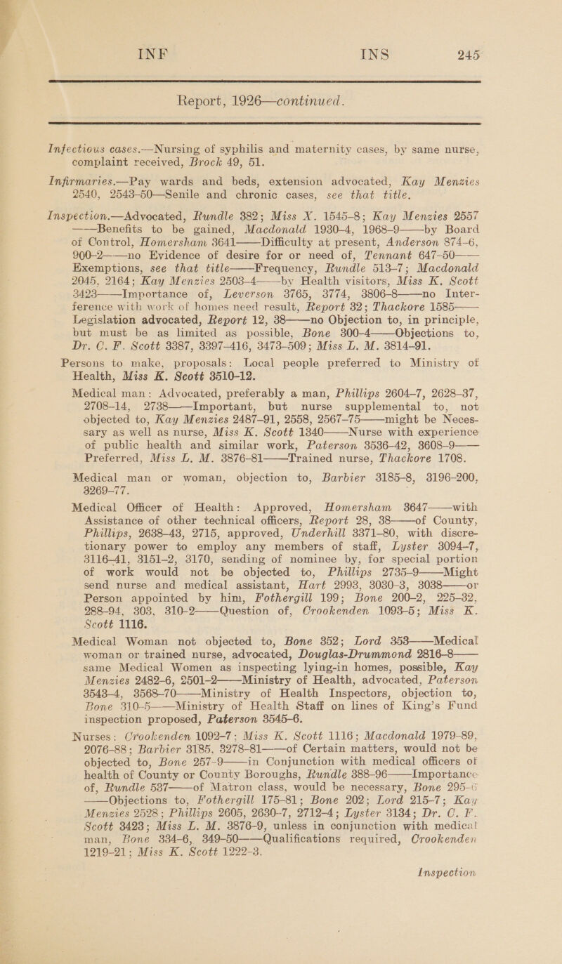  Report, 1926—continued.  Infectious cases.—Nursing of syphilis and maternity cases, by same nurse, complaint received, Brock 49, 51. Infirmaries.—Pay wards and beds, extension advocated, Kay Menzies 2540, 2543-50—Senile and chronic cases, see that title. Inspection.—Advocated, Rundle 382; Miss X. 1545-8; Kay Menzies 2557 ——Benefits to be gained, Macdonald 1930-4, 1968-9 by Board of Control, Homersham 3641 Difficulty at present, Anderson 874-6, 900-2—-——no Evidence of desire for or need of, Tennant 647-50—— Exemptions, see that title Frequency, Rundle 513-7; Macdonald 2045, 2164; Kay Menzies 2503-4 by Health visitors, Miss K. Scott 3423——_Importance of, Leverson 3765, 3774, 3806-8——no Inter- ference with work of homes need result, Report 32; Thackore 1585— Legislation advocated, Report 12, 38 no Objection to, in principle, but must be as limited as possible, Bone 300-4 Objections to, Dr. C. F. Scott 3387, 3397-416, 3473-509; Miss L. M. 3814-91. Persons to make, proposals: Local people preferred to Ministry of Health, Miss K. Scott 3510-12. Medical man: Advocated, preferably a man, Phillips 2604-7, 2628-37, 2708-14, 2738 Important, but nurse supplemental to, not objected to, Kay Menzies 2487-91, 2558, 2567-75 might be Neces- sary as well as nurse, Miss K. Scott 1340 Nurse with experience of public health and similar work, Paterson 3536-42, 3608-9—— Preferred, Miss DL. M. 3876-81 Trained nurse, Thackore 1708. Medical man or woman, objection to, Barbier 3185-8, 3196-200, 3269-77. Medical Officer of Health: Approved, Homersham 3647 with Assistance of other technical officers, Report 28, 38 of County, Phillips, 2638-48, 2715, approved, Underhill 3371-80, with discre- tionary power to employ any members of staff, Lyster 3094-7, 3116-41, 3151-2, 3170, sending of nominee by, for special portion of work would not be objected to, Phillips 2735-9 Might send nurse and medical assistant, Hart 2993, 3030-3, 3038 or Person appointed by him, Fothergill 199; Bone 200-2, 225-32, 288-94, 303, 310-2 Question of, Crookenden 1098-5; Miss K. Scott 1116. Medical Woman not objected to, Bone 352; Lord 358 Medical woman or trained nurse, advocated, Douglas-Drummond 2816-8 same Medical Women as inspecting lying-in homes, possible, Kay Menzies 2482-6, 2501-2——-Ministry of Health, advocated, Paterson 3543-4, 3568-70——-Ministry of Health Inspectors, objection to, Bone 310-5——Ministry of Health Staff on lines of King’s Fund inspection proposed, Paterson 3545-6. Nurses: Crookenden 1092-7; Miss K. Scott 1116; Macdonald 1979-89, 2076-88; Barbier 3185, 3278-81——-of Certain matters, would not be objected to, Bone 257-9 in Conjunction with medical officers ot health of County or County Boroughs, Rundle 388-96 Importance of, Rundle 537 of Matron class, would be necessary, Bone 295-6 Objections to, Fothergill 175-81; Bone 202; Lord 215-7; Kay Menzies 2528; Phillips 2605, 2630-7, 2712-4; Lyster 3134; Dr. C. F. Scott 3423; Miss L. M. 3876-9, unless in conjunction with medical man, Bone 334-6, 349-50——Qualifications required, Crookenden 1219-21; Miss K. Scott 1222-3.                       Inspection