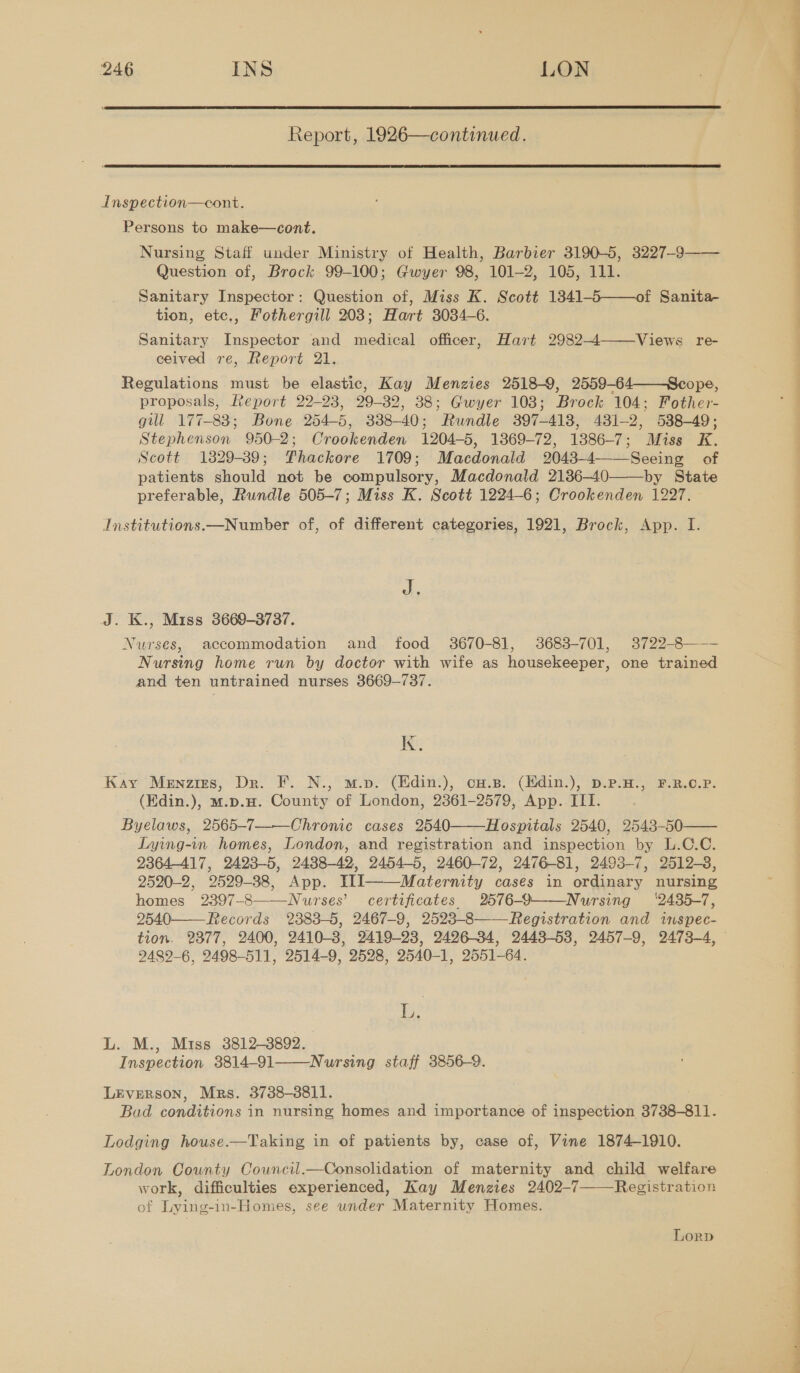  Report, 1926—continued.  Inspection—cont. Persons to make—cont. Nursing Staff under Ministry of Health, Barbier 3190-5, 3227-93—— Question of, Brock 99-100; Gwyer 98, 101-2, 105, 111. Sanitary Inspector: Question of, Miss K. Scott 13841-5——of Sanita- tion, etc., Fothergill 203; Hart 3034-6. Sanitary Inspector and medical officer, Hart 2982-4 ceived re, Report 21. Regulations must be elastic, Kay Menzies 2518-9, 2559-64——Scope, proposals, Report 22-23, 29-32, 38; Gwyer 103; Brock 104; Fother- gull 177-88; Bone 254-5, 338-40; Rundle 397-418, 431-2, 538-49; Stephenson 950-2; Crookenden 1204-5, 1369-72, 1386-7; Miss K. Scott 1329-39; PFhackore 1709; Macdonald 2043-4 Seeing of patients should not be compulsory, Macdonald 2136-40 by State Institutions.—Number of, of different categories, 1921, Brock, App. I. Views re-    J. J. K., Miss 8669-3737. Nurses, accommodation and food 3670-81, 3683-701, 3722-8——- Nursing home run by doctor with wife as housekeeper, one trained and ten untrained nurses 3669-737. kK. Kay Menzizs, Dr. F. N., m.p. (Hdin.), cu.s. (Hdin.), D.P.H., F.R.O.P. (Kdin.), mw.p.H. County of London, 2361-2579, App. ITI. Byelaws, 2565-7——Chromic cases 2540——Hospitals 2540, 2543-50 Lying-in homes, London, and registration and inspection by L.C.C. 2364-417, 2423-5, 2438-42, 2454-5, 2460-72, 2476-81, 2493-7, 2512-3, 2520-2, 2529-38, App. III Maternity cases in ordinary nursing homes 2397-8——Nurses’ certificates 2676-9——Nursing ‘2435-7, 2540——Records 2383-5, 2467-9, 2523-8——Registration and inspec-   9489-6, 2498-511, 2514-9, 2598, 2540-1, 2551-64. fis L. M., Miss 3812-3892. Inspection 3814-91——Nursing staff 3856-9. LEvreRSOoN, Mrs. 3738-3811. Bad conditions in nursing homes and importance of inspection 3738-811. Lodging house.—Taking in of patients by, case of, Vine 1874-1910. London County Council.—Consolidation of maternity and child welfare work, difficulties experienced, Kay Menzies 2402-7——Registration of Lying-in-Homes, see under Maternity Homes. Lorp ne Pe 
