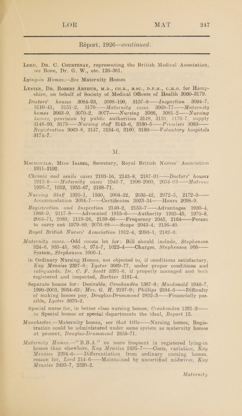  LOR - MAT 247 Report, 1926—continued.   Lord, Dr. C. CourtENay, representing the British Medical Association, see Bone, Dr. G. W., etc. 126-361. Lying-in Homes.—See Maternity Homes Lyster, Dr. Ropert ARTHUR, M.D., CH.B., B.SC., D.P.H., O.M.O. for Hamp- shire, on behalf of Society of Medical Officers of Health 3060-3179. Doctors’ houses 3084-93, 3098-109, 3157-8——Inspection 3094-7, 3110-41, 3151-2, 3170——Matermty cases 3069-77 Maternity homes 3063-9, 3070-2, 3077 Nursing 3066, 3081-2 Nursing homes, provision by public authorities 3148, 3159, 3176-7, supply 3148-50, 3173 Nursing staff 3143-6, 3160-5——Preimises 3083 Registration 3063-8, 3147, 3154-6, 3160, 3166——Voluntary hospitals 3174-7.      M.. Macpoxatp, Miss Isannn, Secretary, Royal British Nurses’ Association 1911-2192. Chronic and senile cases 2103-16, 2143-8, 2187-91——Doctors’ houses 1915-8——_Maternity cases 1946-7, 1990-2003, 2054-€3——Matrons 1920-7, 1952, 1955-67, 2168-71. Nursing Staff 1920-1, 1930, 2004-22, 2035-42, 2072-5, 2172-9-—— Accommodation 2094-7——Certificates 2023-34——-Hours 2098-9. Registration and Inspection 2140-2, 2153-7 Advantages 1930-4, 1968-9, 2117-8——-Advocated 1915-6——Authority 1935-45, 1970-8, 2064-71, 2089, 2119-26, 2159-66——-Frequency 2045, 2164 Person to carry out 1979-89, 2076-88——-Scope 2048-4, 2136-40. Royal British Nurses’ Association 1912-4, 2090-1, 2182-6. Maternity cases.—Odd rooms let for: Bull should include, Stephenson 924-6, 935-45, 961-4, 974-7, 1022-4 Charges, Stephenson 966—— System, Stephenson 1000-1. in Ordinary Nursing Homes, not objected to, if conditions satisfactory, Kay Menzies 2397-8; Lyster 3069-77, under proper conditions and safeguards, Dr. C. F. Scott 3391-6, if properly managed and both registered and inspected, Barbier 3181-4. Separate homes for: Desirable, Crookenden 1867-8; Macdonald 1946-7, 1990-2003, 2054-63; Mrs. G. H. 2197-9; Phillips 2584-5 Difficulty of making homes pay, Douglas-Drummond 2822-3——Financially pos- sible, Lyster 3070-2. Special nurse for, in better class nursing homes, Crookenden 1291-2—— in Special homes or special departments the ideal, Report 15.      Manchester.—Maternity homes, see that title Nursing homes, Regis- tration could be administered under same system as maternity homes at present, Douglas-Drummond 2853-71. Maternity Homes.—“ B.B.A.”’ no more frequent in registered lying-in homes than elsewhere, Kay Menzies 2495-7——Costs, variation, Kay Menzies 2394-6——Differentiation from ordinary nursing homes, reason for, Lord 214-6——Maintained by uncertified midwives, Kay Menzies 2493-7, 2520-2. Maternity