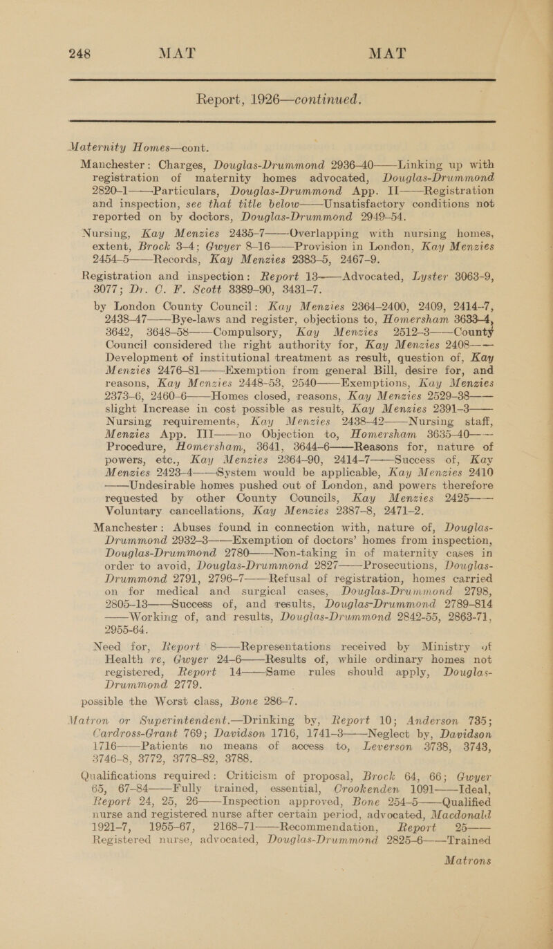  Report, 1926—continued.  Maternity Homes—cont. Manchester: Charges, Douglas-Drummond 2936-40 Linking up with registration of maternity homes advocated, Dowglas-Drummond 2820-1 Particulars, Douglas-Drummond App. II Registration and inspection, see that title below Unsatisfactory conditions not reported on by doctors, Douglas-Drummond 2949-54. Nursing, Kay Menzies 2485-7——-Overlapping with nursing homes, extent, Brock 3-4; Gwyer 8-16——Provision in London, Kay Menzies 2454-5——-Records, Kay Menzies 2883-5, 2467-9. Registration and inspection: Report 13——-Advocated, Lyster 3063-9, 3077; Dr. C. F. Scott 3389-90, 3431-7. by London County Council: Kay Menzies 2364-2400, 2409, 2414-7, . 2438-47——Bye-laws and register, objections to, Homersham 3633-4 3642, 3648-58——Compulsory, Kay Menzies 2512-3——County Council considered the right authority for, Kay Menzies 2408—— Development of institutional treatment as result, question of, Kay Menzies 2476-81——-Exemption from general Bill, desire for, and reasons, Kay Menzies 2448-538, 2540——-Exemptions, Kay Menzies 2373-6, 2460-6———Homes closed, reasons, Kay Menzies 2529-88 slight Increase in cost possible as result, Kay Menzies 2391-8 Nursing requirements, Kay Menzies 2438-42——Nursing staff, Menzies App. IJJ——no Objection to, Homersham 3635-40—— Procedure, Homersham, 3641, 3644-6 Reasons for, nature of powers, etc., Kay Menzies 2364-90, 2414-7 Success of, Kay Menzies 2423-4——-System would be applicable, Kay Menzies 2410 Undesirable homes pushed out of London, and powers therefore requested by other County Councils, Kay Menzies 2425—— Voluntary cancellations, Kay Menzies 2387-8, 2471-2. Manchester: Abuses found in connection with, nature of, Douglas- Drummond 2932-3——-Exemption of doctors’ homes from inspection, Douglas-Drummond 2780——Nion-taking in of maternity cases in order to avoid, Douglas-Drummond 2827 Prosecutions, Dowglas- Drummond 2791, 2796-7——Refusal of registration, homes carried on for medical and surgical cases, Douglas-Drummond 2798, 2805-18——-Success of, and results, Douglas-Drummond 2789-814 Working of, and results, Douglas-Druwmmond 2842-55, 2863-71, 2955-64. . Need for, Report 8——Representations received by Ministry of i Health re, Gwyer 24-6——Results of, while ordinary homes not registered, Report 14——Same rules should apply, Douglas- 4 Drummond 2779. . possible the Worst class, Bone 286-7. Matron or Superintendent.—Drinking by, Report 10; Anderson 735; Cardross-Grant 769; Davidson 1716, 1741-38 Neglect by, Davidson 1716——-Patients no means of access to, Leverson 3788, 3748, } 3746-8, 3772, 3778-82, 3788. 4 Qualifications required: Criticism of proposal, Brock 64, 66; Gwyer 65, 67-84——Fully trained, essential, Crookenden 1091——Ideal, Report 24, 25, 26——-Inspection approved, Bone 254-5——Qualified | nurse and registered nurse after certain period, advocated, Macdonald 1921-7, 1955-67, 2168-71 Recommendation, Report 25—— Registered nurse, advocated, Douglas-Drummond 2825-6——Trained     ee eee,          Matrons 