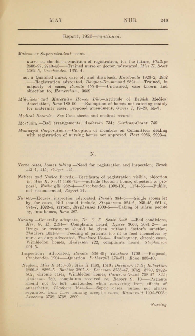  Report, 1926—continued.  Matron or Superintendent—cont. nurse as, should be. condition of registration, for the future, Phillips 2608-27, 2740-53——Trained nurse or doctor,’advocated, Miss K. Scott 1162-5, Crookenden 1351-4. not a Qualified nurse, care of, and drawback, Macdonald 1920-2, 1952 ——Registration advocated, Douglas-Drummond 2824——Trained, in majority of cases, Rundle 455-6 Untrained, case known and objection to, Homersham, 3659.  Midwives: and Maternity Homes Bill.—Attitude of British Medical Association, Bone 189-90——-Exemption of homes not catering mainly for maternity cases, proposed amendment, Giwyer 7, 19-20, 55-7. Medical Records.—See Case sheets and medical records. Mortuary.—Bad arrangements, Anderson 734; Cardross-Grant 749. Municipal Corporations.—Co-option of members on Committees dealing with registration of nursing homes not approved, Hart 2985, 2998-4. N. Nerve cases, homes taking.—Need for registration and inspection, Brock 112-4, 115; Gwyer 115. Notices and Notice Boards.—Certificate of registration visible, objection to, Miss K. Scott 1166-72——outside Doctor’s house, objection to pro- posal, Fothergill 282-4 Crookenden 1098-101, 1174-85———Public, not recommended, Report 27.  Nurses.—Houses, inspection advocated, Rundle 384-5 Single rooms let by, for cases, Bill should include, Stephenson 924-6, 935-45, 961-4, 974-7, 1022-4, system, Stephenson 1000-5——Taking of infirm people by, into homes, Bone 287.  Nursing.—Generally adequate, Dr. C. F. Scott 3442——Bad conditions, Mrs. G. H. 2194——Complaints heard, Lyster 3066, 38081-2——no Drugs or treatment should be given without doctor’s sanction, Thackore 1651-8—-—Feeding of patients too ill to feed themselves by nurse on duty advocated, Thackore 1644 Inadequacy, chronic cases, Wimbledon homes, Anderson 722, complaints heard, Stephenson 991-5. Inspection: Advocated, Rundle 538-49; Thackore 1709 Proposal, Crookenden 1204 Question, Fothergill 175-81; Bone 338-40. Neglect, Miss B 1453-66; Miss X 1483, 1510; Davidson 1713; Robertson 2266-8. 2329-5; Barbier 3207-8; Leverson 3738-47, 3752, 3770, 3782- 802; chronic cases, Wimbledon homes, Cardross-Grant 738-47, 822; Anderson 780, complaints received re, Report 9, 10 Patients should not be left unattended when recovering from effects of anaesthetic, Thackore 1644-6——Septic cases. nurses not always separated from those nursing asceptic cases, Mardonild 1994-2008 ; Leverson 3738, 3752, 3809.     