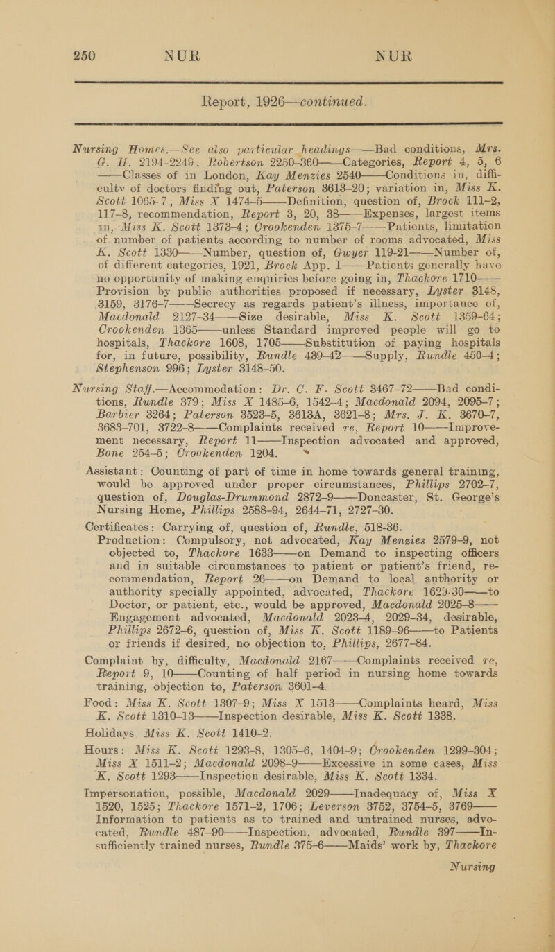  Report, 1926—continued.  See also particular headings——Bad conditions, Mrs. G. H. 2194-2249: Robertson 2250-360 Categories, Report 4, 5, 6 Classes of in London, Kay Menzies 2540——Conditions in, aa culty of doctors finding out, Paterson 3613-20; variation in, Miss K. Scott 1065-7; Miss X 1474-5 Definition, question of, Brock 111-2, 117-8, recommendation, Report 3, 20, 38——-Expenses, largest items in, Miss K. Scott 1373-4; Crookenden 1375-7——Patients, limitation of. number of patients according to number of rooms advocated, Miss K. Scoté 18330——-Number, question of, Gwyer 119-21——Number of, of different categories, 1921, Brock App. I Patients generally have ‘no opportunity of making enquiries before going in, Thackore 1710—— ‘Provision by public authorities proposed if necessary, Lyster 3148, 3159, 3176-7—-—-Secrecy as regards patient’s illness, importance of, Macdonald 2127-34——-Size desirable, Miss K. Scott 1359-64; Crookenden 1365 unless Standard improved people will go to hospitals, Thackore 1608, 1705——Substitution of paying hospitals for, in future, possibility, Rundle 439-42——Supply, Rundle 450-4; Stephenson 996: Lyster 3148-50. Nursing Staff—Accommodation: Dr. C. F. Scott 3467-72 Bad condi- tions, Rundle 379; Miss X 1485-6, 1542-4; Macdonald 2094, 2095-7 ; Barbier 3264; Paterson 3523-5, 3613A, 3621-8; Mrs. J. K. 3670-7, 3683-701, 3722-8———Complaints received re, Report 10 Improve- ment necessary, Report 11——Inspection advocated and approved, Bone 254-5; Crookenden 1204. = Assistant: Counting of part of time in home towards general training, would be approved under proper circumstances, Phillips 2702-7, question of, Douglas-Drummond 2872-9——Doncaster, St. George’s Nursing Home, Phillips 2588-94, 2644-71, 2727-80. Certificates: Carrying of, question of, Rundle, 518-36. Production: Compulsory, not advocated, Kay Menzies 2579-9, not objected to, Thackore 16383 on Demand to inspecting officers and in suitable circumstances to patient or patient’s friend, re- commendation, Report 26——on Demand to local authority or authority specially appointed, advocated, Thackore 1629.80——to Doctor, or patient, etc., would be approved, Macdonald 2025-8 Engagement advocated, Macdonald 2023-4, 2029-34, desirable, Phillips 2672-6, question of, Miss K. Scott 1189-96 to Patients or friends if desired, no objection to, Phillips, 2677-84. Complaint by, difficulty, Macdonald 2167 Complaints received re, Report 9, 10——Counting of half period in nursing home towards training, ‘objection to, Paterson 3601-4. Food: Miss K. Scott 1807-9; Miss X 1518 Complaints heard, Miss K. Scott 1810-13——Inspection desirable, Miss K. Scott 1888. Holidays, Miss K. Scott 1410-2. Hours: Miss K. Scott 1298-8, 1305-6, 1404-9; Crookenden 1299-304; Miss X 1511-2; Macdonald 2098- 9 Mxoncaive in some cases, Miss K, Scott 1293———Inspection desirable, Miss K. Scott 1334. Impersonation, possible, Macdonald 2029 Inadequacy of, Miss X 1520, 1525; Thackore 1571-2, 1706; Leverson 3752, 3754-5, 3769 Information to patients as to trained and untrained nurses, advo- cated, Rundle 487-90——Inspection, advocated, Rundle 397——In- sufficiently trained nurses, Rundle 375-6——Maids’ work by, Thackore                Nursing ve ae temas