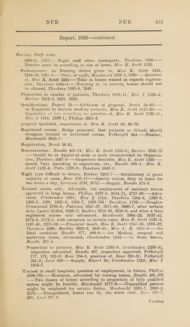 Ol et ai NUR . NUR 251  Report, 1926—continued. Sees ae nex!  Nursing Staff—cont. 1698-9, 1707 Night staff often inadequate, Thackore 1638—— Number must be according to size of home, Miss K. Scott 1882. Probationers: no Nursing duties given to, Miss K. Scott 1241, 1248-50, 1265-S——Only, at night, Macdonald 1920-1, 19830——Question of, Miss K. Scott 1241 Time in homes wasted as regards registra- tion, Thackore 1600-4——Training of, in nursing homes should not be allowed, Thuckore 1595-8, 1649. Proportion to number of patients, Thackore 1638-41; Miss X 1520-4; Barbier 3212-3, 3281, 3289. Qualifications, Report 24——Criticism of proposal, Brock 58-63—— no Enquiries by doctors sending patients, Miss K. Scott 1117-20—— Regulation of fees according to, question of, Miss K. Scott 1185-41; Miss X 1514, 1530-1; Phillips 2661-2. properly Qualified, importance of, Miss K. Scott 10, 69-70. Registered nurses: Badge proposed, that patients or friends should recognise trained or untrained nurses, Fiothergill 264 Number, Macdonald 2035-7. Registration, Brock 58-61. Remuneration: Rundle 465-74; Miss K. Scott 1253-6; Barbier 3249-55 should be on Approved scale or scale recommended by: Organisa- tion, Thackore 1647-9——Inspection desirable, Miss K. Scott 1335—— should Vary according to experience, etc., Rundle 508-4; Miss K. Scott 1132-4; Potts 1528-9; Thackore 1642-3. Right type difficult to obtain, Barbier 3265-7 Satisfactory in great majority of cases, Bone 210-11——Special nurses, duty in home for two hours a day, Leverson 3738, 3752——Supply, Rundle 475-6. Trained nurses only: Advisable, but employment of assistant nurses approved in large homes, Phillips 2587-8, 2644-71, 2727-30——Advo- cated, Crookenden 1091; Miss X 1514; Thackore 1564-9, 1585-6, 1595-9, 1608, 1622-8, 1634-7, 1696-701; Davidson 1782——Douglas- Drummond 2783-8; Paterson 3547-57, 3571-86, 3600-7, after certain date, Lyster 3143-6, 8160-5; Barbier 3214-26, 3240-6, and after a time registered nurses only advocated, Macdonald 2004-22, 2037-42, 2072-5, 2172-6, with exception in certain cases, Miss K. Scott 1121-8, 1137-40, 1279-82——_Financial result, Miss K. Scott 1247-56, 1319-22; Thackore 1600; Barbier 3222-3, 3248-61; Miss L. M. 3856-9——the Ideal condition Rundle 377, 480-6——-for Medical, surgical and maternity home, advocated, Crookenden 1242——-in Some homes, Rundle 377-8. Proportion to patients, Miss K. Scott 1283-9; Crookenden 1289-92, inspection advocated, Rundle 397, inspection approved, Fethergill 177, 178, 182-3; Bone 254-5, question of, Bone 328-31; Fothergill 331-2; Lord 333——Supply, Report 24; Crookenden 1243; Miss X 1515-7. rained in small hospitals, question of employment, in future, Phillips 2690-701 Minimum, advocated for nursing homes, Rundle 491-502 Two classes of homes according to proportion of fully qualified nurses might be feasible, Macdonald 2177-9 Unqualified persons might be employed for certain duties, Macdonald 2035-7, 2040-2, 2175——Unregistered, homes run by, the worst class, Bone 286-7, 288; Lord 287-8.        
